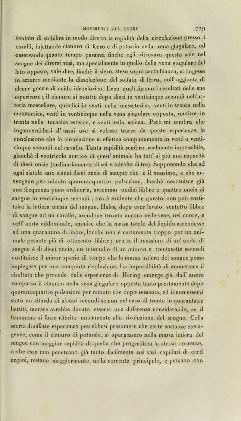 tentato di stabilire in modo diretto la rapidilä della circolazione presso i cavalli, injettando cianuro di ferro e di potassio nella vena giugulare, ed osservando quaoto tempo passava finche egli ritrovava questo sale nel sangue dei diversi vasi, ma specialmente in quello della vena giugulare del lato opposto, vale dire, finche il siero, steso sopra carta bianca, si tingesse in azzurro mediante la dissoluzione del solfato di ferro, coli’ aggiunta di alcune goccie di acido idroclorico. Ecco quali furono i resultati delle sue esperienze j il cianuro si moströ dopo dieci in venticinque secondi nelPar- teria mascellare, quindici in venti nella masseterica, venli in trenta nella metatarsica, venti in venticinque nella vena giugulare opposta, ventitre in trenta nella toracica esterna, e venti nella safena. Perö mi sembra che ingannerebbesi d’ assai ove si volesse trarre da queste esperienze la conclusione che la circolazione si effettua compiutamente in venti o venti- cinque secondi nel cavallo. Tanta rapiditä sembra realmente impossibile, giacche il ventricolo aortico di quest’ animale ha tutt’ al piü una capacilä di dieci oncie (ordinariamente di sei e talvolta di tre). Supponendo che ad ogni sistole esso slanci dieci oncie di sangue che e il massimo, e che av- vengano per miuuto quarantaquattro pulsazioni, locche costituisce giä una frequenza poco ordinaria, avremmo urjdici libbre e qualtro oncie di sangue in venticinque secondi } ora e evidente che questo non puö cosli- tuire la intiera massa del sangue. Ilales, dopo aver levato ventotto libbre di sangue ad un cavallo, avendoue trovato ancora nelle vene, nel cuore, e nelP aorta addominale, arnmise che la massa totale del liquido ascendesse ad una quarantina di libbre, locche non e certamente troppo per un ani- male pesaute piü di oltocento libbre • ora se il massimo di un1 onda di sangue e di dieci oncie, un intervallo di un minulo e trentasette secondi costituisce il minor spazio di tempo che la massa intiera del sangue possa impiegare per una compiuta rivoluzione. La impossibilitä di ammettere il risultato che procede Halle esperienze di Hering emerge giä dalP essere comparso il cianuro nella vena giugulare opposta tanto prestamente dopo quarantaquattro pulsazioni per rninuto che dopo sessanta, ed il non esservi stato un ritardo di alcuni secondi se non nel caso di trenta in quarantatre battiti, mentre avrebbe dovuto esservi una difterenza considerabile, se il fenomeno si fosse riferito unicamente alla rivoluzione del sangue. Colla scorta di sifiatte esperienze potrebbesi presumere che certe sostanze etero- genee, come il cianuro di potassio, si spargessero nella massa intiera del sangue con tnaggior rapidita di quella che progredisca la stessa corrente, o che esse non pcnetrano giä tanto fucilmente nei vasi capillari di certi organi, restano maggiormente nella corrente principalc, e pnssano con