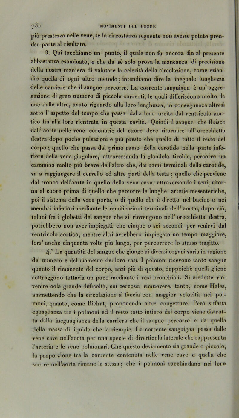 piü prestezza nelle vene, se la circostanza seguente non avesse potuto pren- der parte al risultato. 3. Qui tocchiamo un puuto, il quäle non fu ancora tin al presente abbastanza esaminato, e che da se solo prova la mancanza di precisione della nostra maniera di valutare la celerita della circolazione, come ezian- dio quella di ogni altro metodo:, intendiamo dire la ineguale lunghezza delle carriere che il sangue percorre. La corrente sanguigna e un’ aggre- gazione di gran numero di piccole correnti, le quali differiscono molto le une dalle altre, avuto riguardo alla loro lunghezza, in conseguenza altresi sotto I’ aspetto del ternpo che passa dalla loro uscita dal ventricolo aor- tico fin alla loro rientrata in questa cavitä. Quindi il sangue che fluisce dalP aorla nelle vene coronarie del cuore deve ritornare all’ orecchietta destra dopo poche pulsazioni e piü presto che quello di tutto il resto del corpo} quello che passa dal primo ramo della carotide nella parte infe- riore della vena giugulare, attraversando la glandola tiroide, percorre un cammino molto piü breve dell’altro che, dai rami terminali della carotide, va a raggiungere il cervello ed altre parti della testa • quello che perviene dal tronco delfaorta in quello della vena cava, attraversando i reni, ritor- na al cuore prima di quello che percorre le lunghe arterie mesenteriche, poi il sistema della vena porta, o di quello che e diretto nel bacino e nei membri inferiori mediante le ramißcazioni terminali delP aorta*, dopo cio, taluni fra i globetti del sangue che si rinvengono nelP orecchietta destra, potrebbero non aver impiegati che cinque o sei secondi per venirvi dal ventricolo aortico, mentre altri avrebhero impiegato un tempo maggiore, fors’ anche cinquanta volte piü lungo, per percorrere Io stesso tragitto. 4-° La quantita del sangue che giunge ai diversi organi varia in ragione del numero e del diametro dei loro vasi. I polmoni ricevono tanto sangue quanto il rimanente del corpo, anzi piü di questo, dappoiche quelli gliene sottraggono tuttavia un poco mediante i vasi bronchiali. Si credette rin- venire cola grande diflicolta, cui cercossi rimuovere, tanto, come Haies, ammettendo che la circolazione si faccia con maggior velocita nei pol- rnoni. quanto, come Bichat, proponendo altre congetture. Pero siffatta eguaglianza tra i polmoni ed il resto tutto intiero del corpo viene distrut- ta dalla ineguaglianza della carriera che il sangue percorre e da quella della massa di liquido che la riempie. La corrente sanguigna passa dalle vene cave nelPaorta per una specie di diverticolo laterale che rappresenta l'arteria e le vene polmonari. Che qneslo deviamento sia grande o piccolo, la proporzione tra la corrente contenula nelle vene cave e quella che scorre nell’aorla rimane la stessa 5 che i polmoni racchiudano nei loro