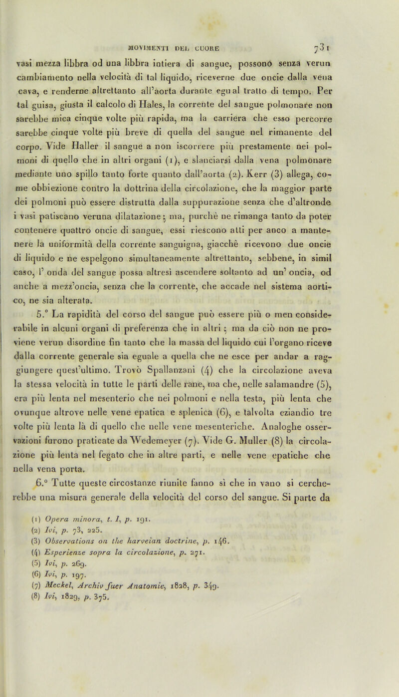vasi mezza libbra od una libbra intiera di sangue, possono senza verun cambiameDto nella velocitä di tal liquido, riceverne due oncie dalla veua cava, e renderne altrettanto alPaorta durante egual tratto di tempo. Per tal guisa, giusta il calcolo di Haies, la corrente del saugue polmonare noo sarebbe mica cinque volte piü rapida, ma la carriera che esso percorre sarebbe cinque volte piü breve di quelia del sangue Del rimanente del corpo. Vide Haller il sangue a non iscorrere piü prestamente nei pol- moni di quello che in altri orgaui (i), e slanciarsi dalla vena polmonare mediante uno spillo tanto forte quanto dall’aorta (2). Kerr (3) allega, co- nie obbiezione contro la dottrina della circolazione, che la maggior parte dei polmoni puö essere distrutta dalla suppurazione senza che d’altronde i vasi patiscano veruna dilatazione ^ ma, purche ne rimanga tanto da poter contenere quattro oncie di sangue, essi riescono atli per anco a mante- nere la uniformitä della corrente sanguigna, giacche ricevono due oncie di liquido e ne espelgono simultaneamente altrettanto, sebbene, in simil caso, P onda del sangue possa altresi ascendere soltanto ad un’ oncia, od anche a mezz’oncia, senza che la corrente, che accade nel sistema aorti- co, ne sia alterata. 5.° La rapiditä del corso del sangue puö essere piü o men conside- rabile in alcuni organi di preferenza che in altri • ma da ciö non ne pro- viene verun disordine fin tanto che la massa del liquido cui Porgano riceve dalla corrente generale sia eguale a quelia che ne esce per andar a rag- giungere quesPultimo. Trovö Spallanzani (4) che la circolazione aveva la stessa velocitä in tutte le parti delle rane, ma che, nelle salamandre (5), era piü lenta nel mesenterio che nei polmoni e nella testa, piü lenta che ovunque altrove nelle vene epatica e splenica (6), e talvolta eziandio tre volle piü lenta lä di quello che nelle vene mesenteriche. Analoghe osser- vazioni furono praticate da Wedemeyer (7). Yide G. Müller (8) la circola- zione piü lenta nel fegato che in altre parti, e nelle vene epatiche che nella vena porta. ß.° Tutte queste circostanze riunitc fanno si che in vano si cerche- rebbe una misura generale della velocitä del corso del sangue. Si parte da (1) Opera minora, t. /, p. 191. (2) Ivi, p. 73, 225. (3) Obscrvations on tlie harveian doctrine, p. 146. (4) Esperlenze sopra la circolazione, p. 271. (5) /v/, p. 269. (G) Ivi, p. 197. (7) Meckel, Archiv fuer Anatomie, 1828, /;. 34g. (8) Ivi, 1829, p. 375.