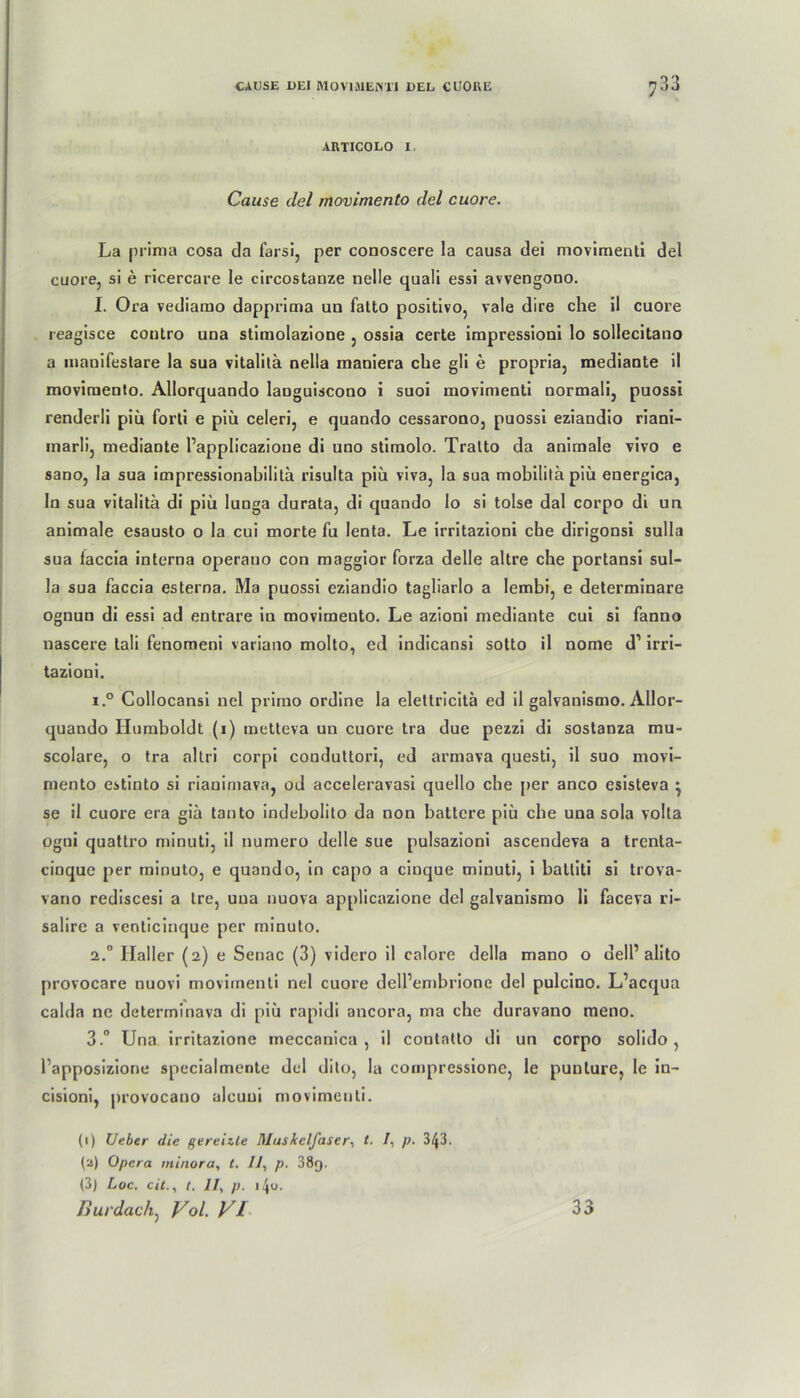 ARTICOLO I. Cause del movimento del cuore. La prima cosa da farsi, per conoscere la causa dei movimenti del cuore, si e ricercare le circostanze nelle quali essi avvengono. I. Ora vediamo dapprima un falto positivo, vale dire che il cuore reagisce contro una stimolazione , ossia certe impressioni lo sollecitano a mauifestare la sua vitalitä nella maoiera che gli e propria, mediante il movimento. Allorquando languiscono i suoi movimenti normali, puossi renderli piü forti e piü celeri, e quando cessarono, puossi eziandio riani- marli, mediante Papplicazione di uno stimolo. Tratto da animale vivo e sano, la sua impressionabilita risulta piü viva, la sua mobilitä piü energica, ln sua vitalitä. di piü lunga durata, di quando lo si tolse dal corpo di un animale esausto o la cui morte fu lenta. Le irritazioni che dirigonsi sulla sua faccia interna operano con maggior forza delle altre che portansi sul- la sua faccia esterna. Ma puossi eziandio tagliarlo a lembi, e determinare ognun di essi ad entrare in movimeuto. Le azioni mediante cui si fanno nascere tali fenomeni variano molto, ed indicansi sotto il nome d1 2 3 irri- tazioni. i.° Collocansi nel primo ordine la elettricitä ed il galvanismo. Allor- quando Humboldt (i) metteva un cuore tra due pezzi di sostanza mu- scolare, o tra altri corpi conduttori, ed armava questi, il suo movi- mento estinto si riauimava, od acceleravasi quello che per anco esisteva • se il cuore era giä tanto indebolito da non battere piü cbe una sola volla ogni quattro minuti, il numero delle sue pulsazioni ascendeva a trenta- cinque per minuto, e quando, in capo a cinque minuti, i balliti si trova- vano rediscesi a Ire, una nuova applicazione del galvanismo li faceva ri- salire a venticinque per minuto. 2.0 Haller (2) e Senac (3) videro il calore della mano o delP alito provocare nuovi movimenti nel cuore dell’embrione del pulcino. L’acqua calda ne determinava di piü rapidi ancora, ma che duravano meno. 3.° Una irritazione meccanica , il coutatto di un corpo solido, l’apposizione specialmente del dito, la cornpressione, le punlure, le in- cisioni, provocauo alcuui movimenti. (1) lieber die gereizte Muskelfaser, t. 1, p. 3^3. (2) Opera minora, t. Il, p. 38g. (3) Loc. eit., t, II, p, \\<j. liurdac/i, Vol. VI