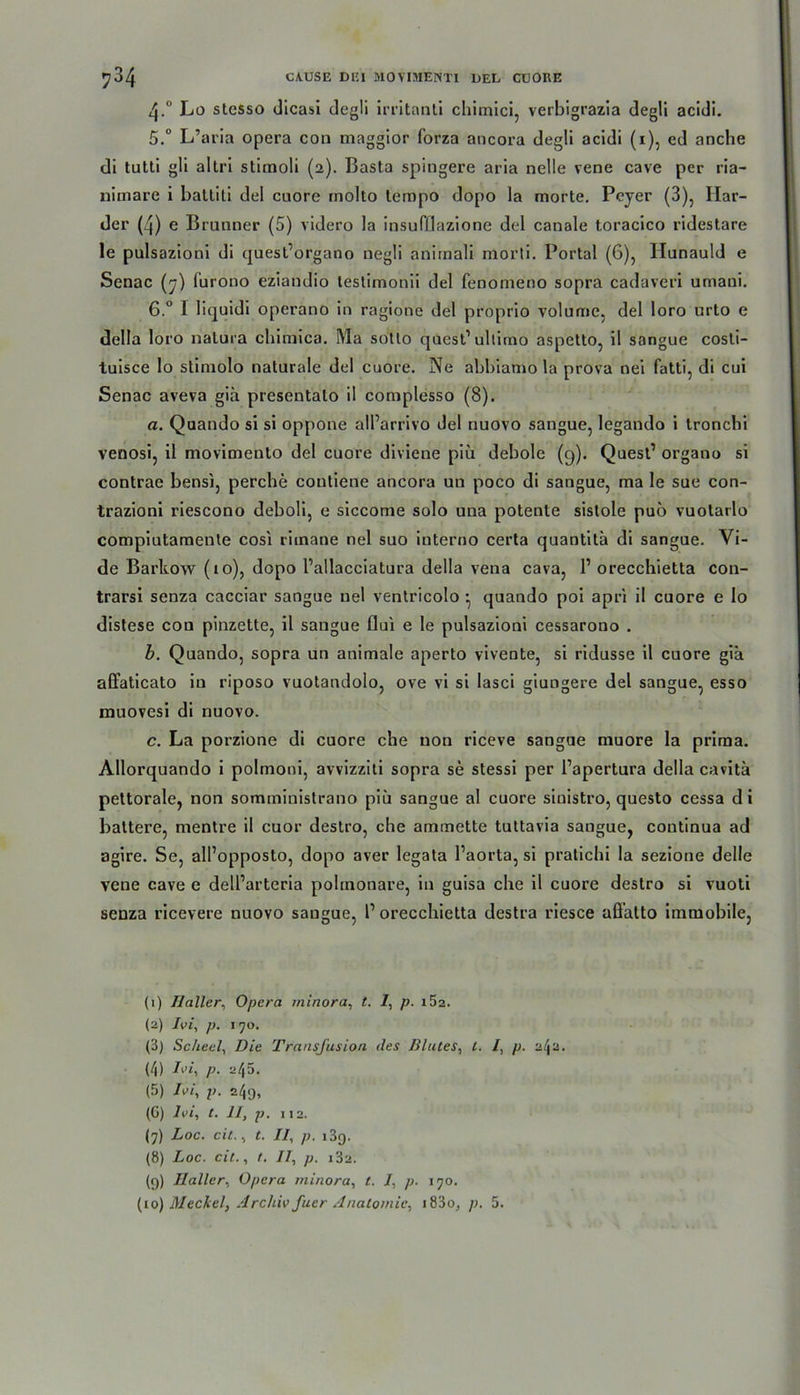 4. ° Lo stcsso dicasi degli irritanli chimici, verbigrazia degli acidi. 5. ° L’aria opera con maggior forza ancora degli acidi (1), ed anche di tutti gli altri stimoli (2). Basta spingere aria nelle vene cave per ria- niinare i baltiti del cuore inolto tempo dopo la morte. Pcyer (3), Har- der (4) e Brunner (5) videro la insufllazione del canale toracico ridestare le pulsazioni di quest’organo negli aniinali morti. Portal (6), Hunauld e Senac (7) furono eziaudio testimonii del fenonieno sopra cadaveri umani. 6. ° I liquidi operano in ragione del proprio volume, del loro urto e della loro natura cbimica. Ma sotto quest1 ultimo aspetto, il sangue costi- tuisce lo slimolo naturale del cuore. Ne abbiamo la prova nei fatti, di cui Senac aveva giü presentalo il complesso (8). a. Quando si si oppone all’arrivo del nuovo sangue, legando i tronchi venosi, il movimento del cuore diviene piü debole (q). Quest1 organo si contrae bensi, perche coutiene ancora un poco di sangue, ma le sue con- trazioni riescono deboli, e siccome solo una potente sistole puo vuotarlo compiutamente cosi riinane nel suo interno certa quantitü di sangue. Vi- de Barkow (10), dopo Pallacciatura della vena cava, l1 orecchietta con- trarsi senza cacciar sangue nel ventricolo • quando poi apri il cuore e Io distese con pinzette, il sangue flui e le pulsazioni cessarono . b. Quando, sopra un animale aperto viveute, si ridusse il cuore giä affaticato in riposo vuotandolo, ove vi si lasci giungere del sangue, esso muovesi di nuovo. c. La porzione di cuore che non riceve sangue muore la prima. Allorquando i polmoni, avvizziti sopra se stessi per Papertura della cavitä pettorale, non somministrano piü sangue al cuore sinistro, questo cessa d i baltere, mentre il cuor destro, che ammette tuttavia sangue, continua ad agire. Se, all’opposto, dopo aver legata Paorta, si pratichi la sezione delle vene cave e delParteria polmonare, in guisa che il cuore destro si vuoti senza ricevere nuovo sangue, P orecchietta destra riesce aflatto immobile, (1) Haller, Opera minora, t. 1, p. i5z. (2) Ivi, p. 170. (3) Sc/teel, Die Transfusion des Blutes, t. /, p. 2^2. (4) P■ ^45. (5) /tit, p. 249, (6) Ivi, t. II, p. 112. (7) Loc. cit., t. II, p. i3q. (8) Loc. cit., t. II, p. 182. (9) Haller, Opera minora, t. /, p. 170. (10) Meckel, Archiv fuer Anatomie, i83o, p. 5.