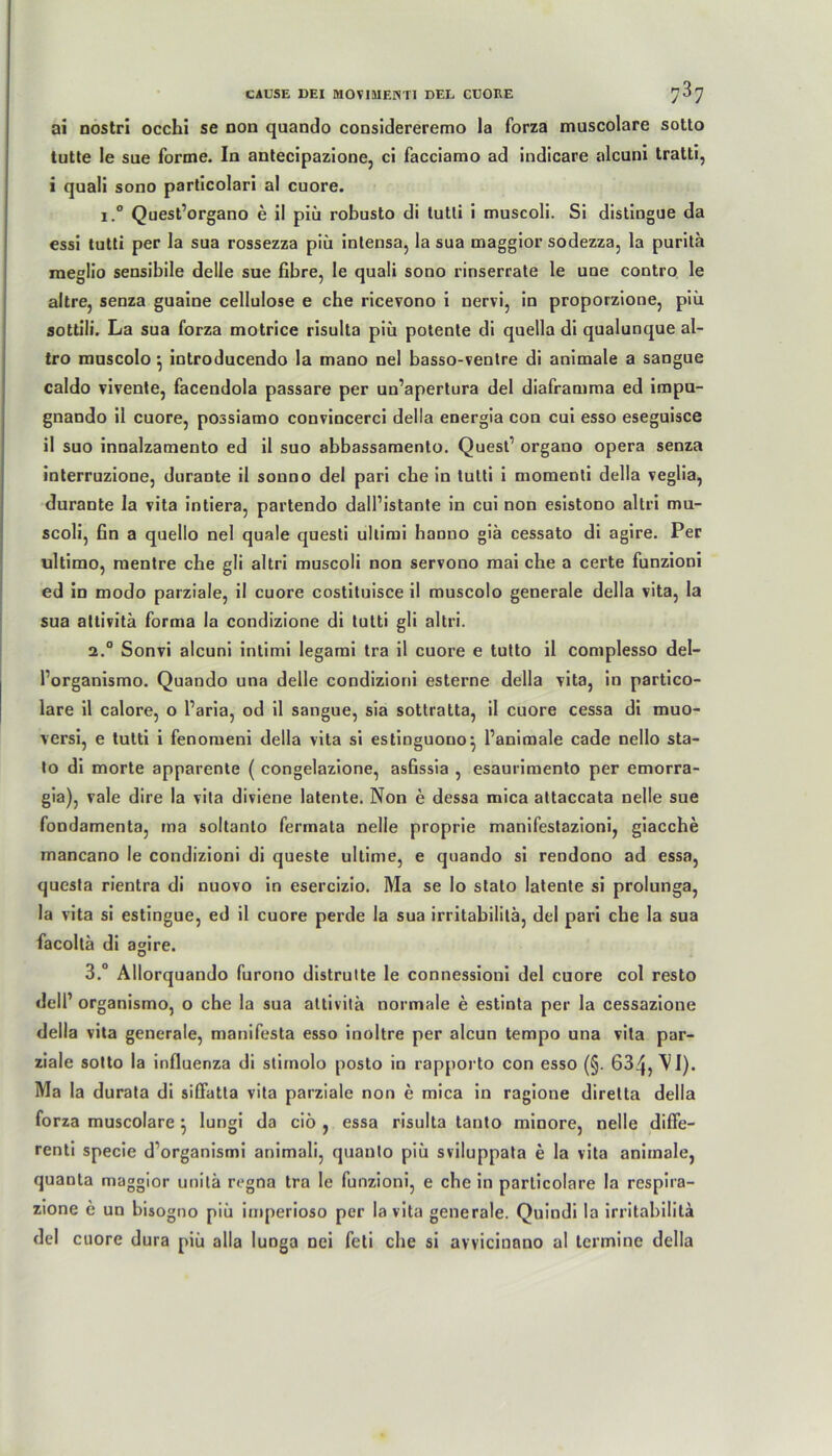 ai nostri occhi se non quando considereremo la forza muscolare sotto tutte le sue forme. In antecipazione, ci facciamo ad indicare alcuni tratti, i quali sono particolari al cuore. i.° Quest’organo e il piü robusto di lutli i muscoli. Si distingue da essi tutti per la sua rossezza piii intensa, la sua maggior sodezza, la purita raeglio sensibile delle sue fibre, le quali sono rinserrate le une contro le altre, senza guaine cellulose e che ricevono i nervi, in proporzione, piü sottili. La sua forza motrice risulta piü potente di quella di qualunque al- tro muscolo } introducendo la mano nel basso-ventre di animale a sangue caldo vivente, facendola passare per un’apertura del diaframma ed impu- gnando il cuore, possiamo convincerci della energia con cui esso eseguisce il suo innalzamento ed il suo abbassamento. Quest’ organo opera senza interruzione, durante il sonno del pari che in tutti i momenti della veglia, durante la vita intiera, partendo dall’istante in cui non esistono altri mu- scoli, fin a quello nel quäle questi ullimi hanno giä cessato di agire. Per ultimo, mentre che gli altri muscoli non servono mai che a certe funzioni ed in modo parziale, il cuore costituisce il muscolo generale della vita, la sua attivitä forma la condizione di tutti gli altri. 2.0 Sonvi alcuni intimi legami tra il cuore e tutto il complesso del- forganismo. Quando una delle condizioni esterne della vita, in partico- lare il calore, o Paria, od il sangue, sia sottratta, il cuore cessa di muo- versi, e tutti i fenomeni della vita si estinguono^ l’animale cade nello sta- to di morte apparenle ( congelazione, ashssia , esaurimento per emorra- gia), vale dire la vita diviene latente. Non e dessa mica attaccata nelle sue fondamenta, ina soltanto fermata nelle proprie manifestazioni, giacche mancano le condizioni di queste ultime, e quando si rendono ad essa, questa rientra di nuovo in esercizio. Ma se Io stato latente si prolunga, la vita si estingue, ed il cuore perde la sua irritabilitä, del pari che la sua facoltä di agire. 3.° Allorquando furono distrutte le connessioni del cuore col resto dell’ organismo, o che la sua attivita normale e estinta per la cessazione della vita generale, manifesta esso inoltre per alcun tempo una vita par- ziale sotto la influenza di stimolo posto in rapporto con esso (§. 63^, \I). Ma la durata di siöatla vita parziale non e mica in ragione diretta della forza muscolare \ lungi da ciö , essa risulta tanto minore, nelle diffe- renti specie d’organismi animali, quanto piü sviluppata e la vita animale, quanta maggior unitä regna tra le funzioni, e che in particolare la respira- zione e un bisogno piü imperioso per la vita generale. Quindi la irritabilita del cuore dura piü alla luDga nei feti che si avvicinnno al tcrmine della
