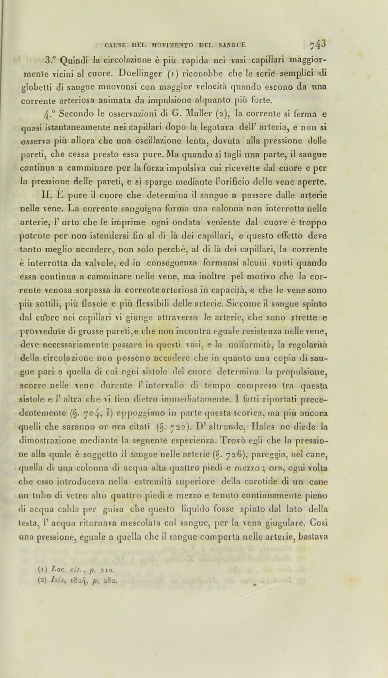 3.° Quindi la circolazione e piii rapida nei vasi capillari maggior- menle vicini al cuorc. Doellinger (1) riconobbe che le serie semplici di globetti di sangue muovonsi con maggior velocitü cjuando escono da una corrente arteriosa animata da impulsione alquanto piü forte. 4.0 Secondo le osservazioni di G. Müller (2), la corrente si ferma e quasi istantanearaente nei capillari dopo la legatura delF arteria, e non si osserva piü allora che una oscillazione lenta, dovuta alla pressioue delle pareti, ehe cessa presto essa pure. Ma quando si tagli una parte, il sangue continua a camminare per la forza impulsiva cui ricevelte dal cuore e per la pressione delle pareti, e si sparge mediante Porificio delle vene aperte. II. E pure il cuore che determina il sangue a passare dalle arterie nelle vene. La corrente sansuigna forma una colonna non interrotta nelle arterie, 1’ urto che le iroprime ogni ondata veniente dal cuore e troppo potente per non istendersi fin al di lä dei capillari, e queslo effetto deve tanto meglio accadere, non solo perche, al di la dei capillari, la corrente e interrotta da valvole, ed in conseguenza formansi alcuni vuoti quando essa continua a camminare nelle vene, ma inoltre pel motivo che la cor- reute venosa sorpassa la corrente arteriosa in capacitä, e che le vene sono piü sotlili, piü floscie e piü flessibili delle arterie. Siccome il sangue spinto dal cu'ore nei capillari vi giunge attraverso le arterie, che sono strette e provvedute di grosse pareti,e che non incontra eguale resislenza nelle vene, deve necessariamente passare in questi vasi, e la uniformitä, la regolaritü della circolazione non possono accadere che in quanto una copia di san- gue pari a quella di cui ogni sistole dei cuore determina la propulsione, scorre nelle vene dnrante 1’ intervallo di tempo compreso tra questa sistole e P altra che >i tien dielro immediatamente. I fatti riportati prece- dentemente (§. 704, I) appoggiano in parte questa teorica, ma piü ancora quelli che saranno or ora citati (§. 722). D’ altronde, Haies ne diede la dimostrazione mediante la seguente esperienza. Trovö egli che la pressio- ne alla quäle e soggetto il sangue nelle arterie (§. 726), pareggia, nei cane, quella di una colonna di acqua alta quatlro piedi e mezzo ^ ora, ogni volta che esso introduceva nella estremitä superiore della carotide di un cane un tubo di vetro alto quatlro piedi e mezzo e tenuto continuamente pieno di acqua calda per guisa che questo liquido fosse spinto dal lato della testa, P acqua rilornava mescolala col sangue, per la vena giugulare. Cosi una pressione, eguale a quella che il sangue coniporla nelle arteiie, baslava (1) Loc. eit., p. 2 10. (2) Isis, 182/1, p. 282.