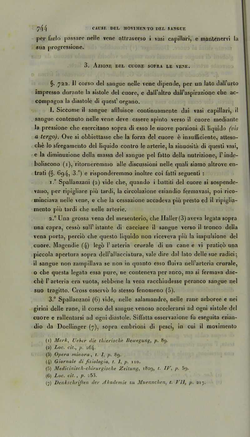 per Carlo passare nelle vene ailraverso i vasi capillari, e mantenervi la sua progressione. 3. AziONE DEL CUOllE SOPRA LE VENE. §. 722. II corso del sangue nelle vene dipende, per un lato dalPurto impresso durante la sistole del cuore, e dall'altro dalPaspirazione che ac- coinpagna la diastole di quesP organo. I. Siccome il sangue affluisce continuamente dai vasi capillari, il sangue contenuto nelle vene deve essere spinto verso il cuore mediante la pressione che esercitano sopra di esso le uuove porzioni di liquido (vis a tergo). Ove si obbiettasse che la forza del cuore e insufficiente, atteso- che lo sfregamento del liquido contro le arterie, la sinuosita di questi vasi, e la diminuzione della massa del sangue pel falto della nutrizione, 1’ inde- holiscono (i), rilorneremnio alle discussioni nelle quali siamo altrove en- trati (§. 694, 3.°) e risponderemmo inoltre coi fatti seguenti : i.° Spallanzani (2) vide che, quando i hattiti del cuore si sospende- vano, per ripigliare piü tardi, la circolazione eziandio ferniavasi, poi rico- minciava nelle vene, e che la cessazione accadeva piü presto ed il ripiglia- mento piü tardi che nelle arterie. 2.0 Una grossa vena del mesenlerio, che Haller (3) aveva legata sopra una capra, cesso su!P istante di cacciare il sangue verso il tronco della vena porta, perciö che questo liquido non liceveva piü la impulsione del cuore. Magendie (4) lego P arteria crurale di un cane e vi pratico una piccola aperlura sopra delPallacciatura, vale dire dal lato delle sue radici- il sangue non zampillava se non in quanto esso fluiva nelParteria crurale, o che questa legata essa pure, ne conteneva per anco, ma si fermava dac- che P arteria era vuota, sehbene la vena racchiudesse peranco sangue nel suo tragitto. Cross osservo lo stesso fenomeno (5). 3.° Spallanzani (6) vide, nelle salamandre, nelle raue arhoree e nei girini delle rane, il corso del sangue venoso accelerarsi ad ogni sistole del cuore e rallentarsi ad ogni diastole. Sifl’alta osservazione fu eseguita ezian- dio da Doellinger (7), sopra einbrioni di pesci, in cui il movimento (1) Merk, Ucker die thierische Bewegung, p. 89. (2) Loc. eil., p. 2G4. (3) Opera minora , t. 1, p. 89. (4) Giornale di ßsiologia, t. 1, p. 110. (5) Medicinisch-chirurgische Zeitung, 1829, t. Z/1 2 3 4 5 6 7, p. 59. (6) Loc. eil., p. 2 53.