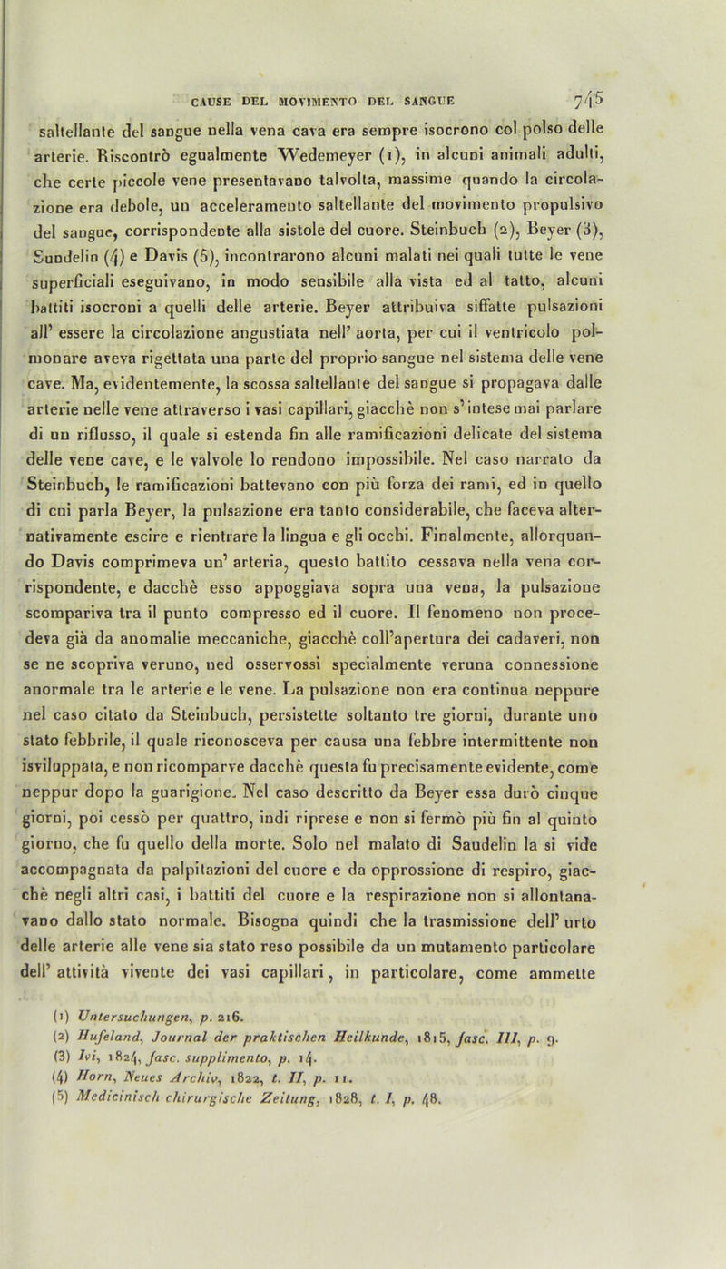 saltellante del sangue nella vena cava era sempre isocrono col polso delle arterie. Riscontrö egualmente Wedemeyer (1), in alcuni animali adulti, che cerle piccole vene presentavano talvolta, massime quando la circola- zione era debole, un acceleramento saltellante del movimento propulsivo del sangue, corrispondeDte alla sistole del cuore. Steinbucb (2), Beyer (3), Sundelin (4) e Davis (5), incontrarono alcuni malati nei quali tulte le vene superficiali eseguivano, in modo sensibile alla vista ed al tatto, alcuni baltiti isocroni a quelli delle arterie. Beyer attribuiva siffatte pulsazioni all’ essere la circolazione angustiata nell’ aorla, per cui il venlricolo pol- monare aveva rigettata una parte del proprio sangue nel sistema delle vene cave. Ma, evidentemente, la scossa saltellante del sangue si propagava dalle arterie nelle vene attraverso i vasi capillari, giaccbe non s’intesemai parlare di un riflusso, il quäle si estenda fin alle ramificazioni delicate del sistema delle vene cave, e le valvole lo rendono impossibile. Nel caso narralo da Steinbucb, le ramificazioni battevano con piü forza dei rami, ed in quello di cui parla Beyer, la pulsazione era tanto considerabile, che faceva alter- nativamente escire e rientrare la lingua e gli occhi. Finalmente, allorquan- do Davis comprimeva un’ arteria, questo battito cessava nella vena cor- rispondente, e dacche esso appoggiava sopra una vena, la pulsazione scompariva tra il punto compresso ed il cuore. Il fenomeno non proce- deva giä da anomalie meccanicbe, giaccbe coll’apertura dei cadaveri, non se ne scopriva veruno, ned osservossi specialmente veruna connessione anormale tra le arterie e le vene. La pulsazione non era continua neppure nel caso citato da Steinbuch, persistette soltanto tre giorni, durante uno stato febbrile, il quäle riconosceva per causa una febbre intermittente non isviluppala, e non ricomparve dacche questa fu precisamente evidente, come neppur dopo la guarigione. Nel caso descritto da Beyer essa durö cinque giorni, poi cesso per quattro, indi riprese e non si fermö piü fin al quinto giorno, che fu quello della morte. Solo nel malato di Saudelin la si vide accompagnata da palpitazioni del cuore e da opprossione di respiro, giac- che negli altri casi, i battiti del cuore e la respirazione non si allontana- vano dallo stato normale. Bisogna quindi che la trasmissione delP urto delle arterie alle vene sia stato reso possibile da un mutamento particolare delP attivitä vivente dei vasi capillari, in particolare, come ammelte (1) Untersuchungen, p. 216. (2) Ilufeland, Journal der praktischen Heilkunde, 1815, Jasc. III, p. <). (3) Ivi, 1824, Jasc. supplimento, p. lQ. (4) Horn, Neues Archiv, 1822, t. II, p. 11.