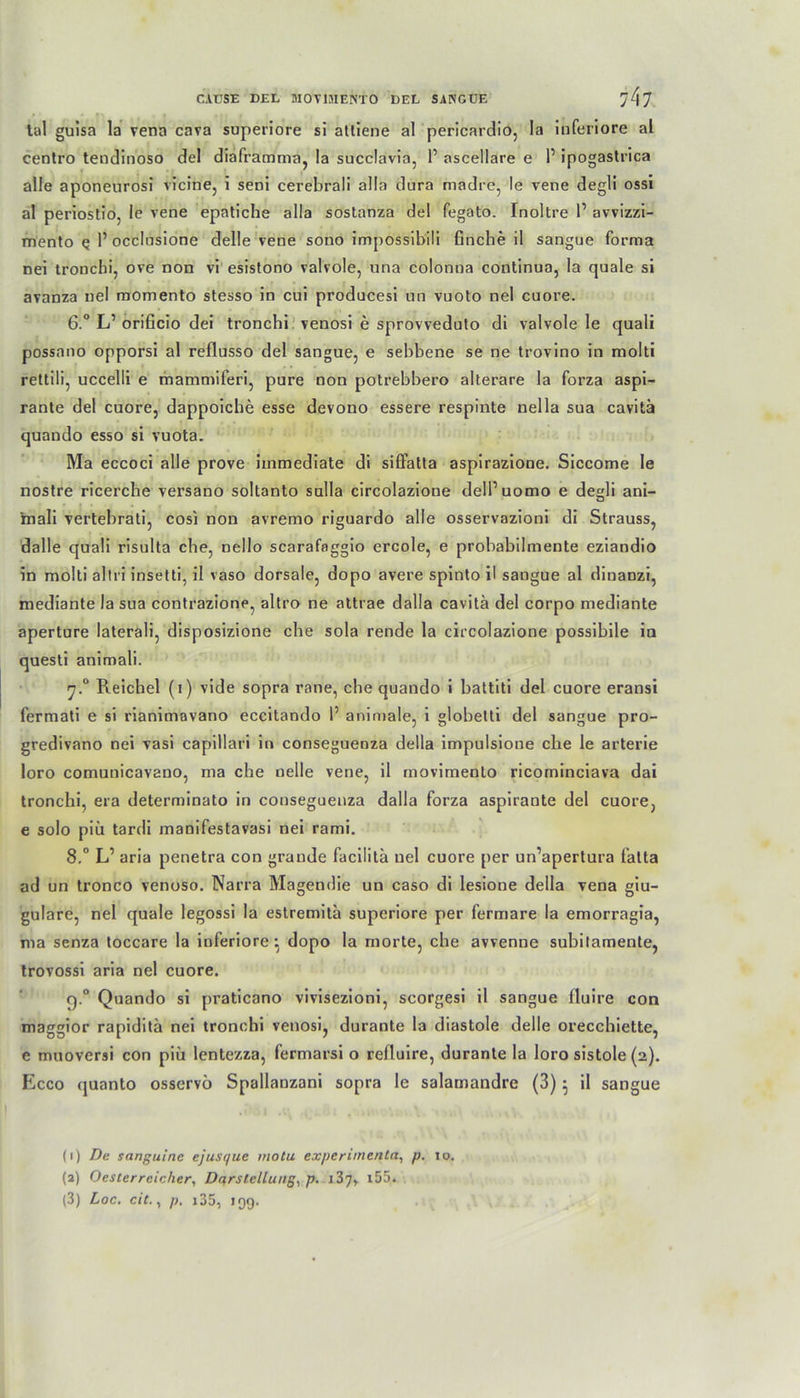 tal guisa la vena cava superiore si atliene al pericardio, la inferiore al centro tendinoso del diaframma, !a succlavia, P ascellare e 1’ ipogastrica alle aponeurosi vicine, i seni cerebrali alla dura madre, le vene degli ossi al periostio, le vene epatiche alla sostanza del fegato. Inoltre P avvizzi- mento q P occlnsione delle vene sono impossibili finche il sangue forma nei tronchi, ove non vi esistono valvole, una colonna continua, la quäle si avanza nel momento stesso in cui producesi un vuoto nel cuore. 6:° LP orificio dei tronchi venosi e sprovveduto di valvole le quali possnno opporsi al reflusso del sangue, e sebbene se ne trovino in molti rettili, uccelli e mammiferi, pure non potrebbero alterare la forza aspi- rante del cuore, dappoiche esse devono essere respinte nella sua cavitä quando esso si vuota. Ma eccoci alle prove iuimediate di sifFatta aspirazione. Siccome le nostre ricerche versano soltanto sulla circolazione delPuomo e desdi ani- D mali vertebrati, cosi non avremo riguardo alle osservazioni di Strauss, dalle quali risulta che, nello scarafaggio ercole, e probabilmente eziandio in molti altri insetti, il vaso dorsale, dopo avere spinto il sangue al dinanzi, mediante la sua contrazione, altro ne attrae dalla cavitä del corpo mediante aperture laterali, disposizione che sola rende la circolazione possibile in questi animali. ’j.° Reichel (i) vide sopra rane, che quando i battiti del cuore eransi fermati e si rianimavano eccitando P animale, i globelti del sangue pro- gredivano nei vasi capillari in conseguenza della impulsione ehe le arterie loro comunicavano, ma che nelle vene, il movimento ricominciava dai tronchi, era determinato in conseguenza dalla forza aspirante del cuore, e solo piii tardi manifestavasi nei rami. 8.° L’ aria penetra con grande facilitä nel cuore per un’apertura falta ad un tronco venoso. Narra Magendie un caso di lesione della vena giu- gulare, nel quäle legossi la estremitä superiore per fermare la emorragia, ma senza toccare la inferiore ^ dopo la morte, che avvenne subitamente, trovossi aria nel cuore. q.° Quando si praticano vivisezioni, scorgesi il sangue fluire con maggior rapiditä nei tronchi venosi, durante la diastole delle orecchiette, e muoversi con piii lentezza, fermarsi o refluire, durante la loro sistole (2). Ecco quanto osservö Spallanzani sopra le salamandre (3) ^ il sangue (1) De sanguine ejusc/ue motu experimenta, p. 10. (2) Oester reicher, Darstellung, p. i37» 155.