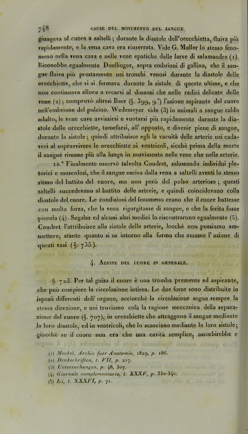 giungeva al cuore a saltelli} durante Ia diastole dell’orecchietta, fluiva piü rapidainente, e !a vena cava era rinserrata. Vide G. Maller lo stesso feno- meno nella vena cava e nelle vene epatiche delle larve di salamandre (1). Riconobbe egualmente Doellinger, sopra embrioni di gallina, che il san- gae fluiva piü prestamente nei tronchi veaosi durante la diastole delle orecchiette, ehe vi si fermava durante la sistole di queste ultime, e ehe non continuava ollora a recarsi al dinanzi che nelle radici delicate delle vene (2); comprovö altresi Baer (§. 399, 9.0) Pazione aspiranle del cuore nelPembrione del pulcino. Wedemejer vide (3) in animali a sangue caldo adulto, le vene cave avvizzirsi e vuotarsi piü rapidamente durante la dia- stole delle orecchiette, tumefarsi, all1 * 3 4 5 opposto, e divenir piene di sangue, durante la sistole •, quindi altribuisce egli la vaeuitä delle arterie nei cada- veri al sopravvivere le orecchiette ai ventricoli, sieche prima della morte il sangue rimane piü alla lunga in movimento nelle vene che nelle arterie. io.° Finalmente osservö talvolta Goudret, salassando individui ple- torici e muscolosi, che il sangue usciva dalla vena a saltelli aventi lo stesso ritmo del battito del cuore, ma non perö del polso arterioso $ questi saltelli succedevano al battito delle arterie, e quindi coincidevauo colla diastole del cuore. Le condizioni del fenomeno erano che il cuore battesse con iriolta forza, che la vena rigurgitasse di sangue, e che la ferita fosse piccola (4)- Segalas ed alcuni allri medici lo riscontrarono egualmente (5). Coudret Pattribuisce alla sistole delle arterie, locche non possiamo am- niettere, staute quanto si sa intorno alla forma che assume P azione di questi vasi (§. y35 ). 4. Azione del cuore in generale. §. 723. Per tal guisa il cuore e una tromba premente ed aspirante, che puö compiere la circolazione intiera. Le due forze sono distribuile in ispazii differenti delP organo, acciocche la circolazione segua sempre la stessa direzione, e noi troviamo colä la ragione ineccanica della separa- zione del cuore (§. 707), in orecchiette che attraggono il sangue raediante la loro diastole, ed in ventricoli, che lo scacciano mediante la loro sistole} giacche se il cuore non era che una cavitä semplice, assorbirebbe e (1) Meckel, Archiv fuer Anatomie, 1829, p. 18G. (a) Denkschriften, t. Vll, p. 217. (3) Untersuchungen, p. /J8, 307. (4) Giornalc coinplemenlario, t. X.XXF, p■ 33o-34o. (5) JA, t. xxxn, p. 71.