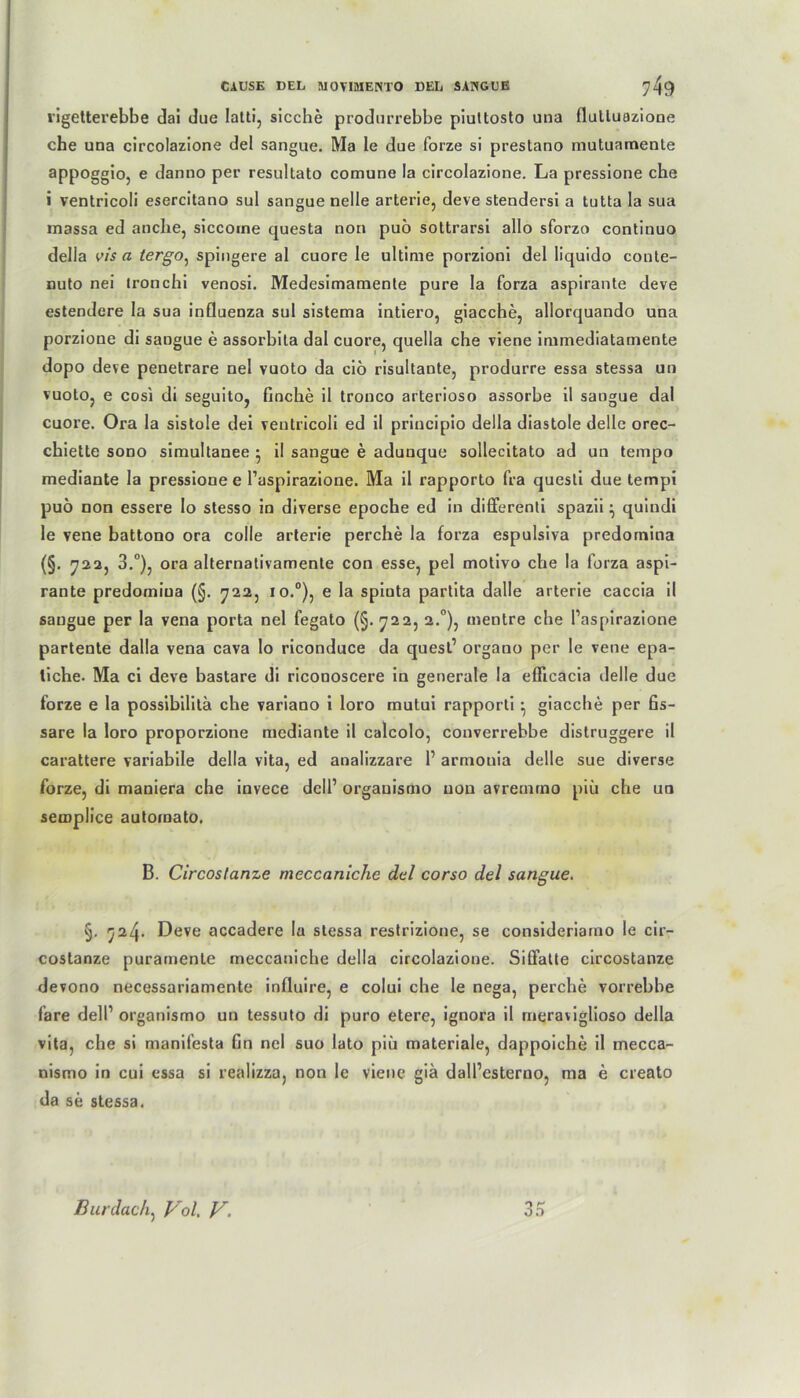 rigetterebbe dai due Iatti, sieche produrrebbe piuttosto una flulluazione che una circolazione del sangue. Ma le due forze si prestano mutuamente appoggiöj e danno per resultato comune la circolazione. La pressione che i ventricoli esercitano sul sangue nelle arterie, deve stendersi a tutta la sua massa ed anche, siccoine questa non puo soltrarsi allo sforzo continuo della vis a iergo, spingere al cuore le ultime porzioni del liquido conte- nuto nei ironchi venosi. Medesimamente pure la forza aspirante deve estendere la sua influenza sul sistema intiero, giacche, allorquando una porzione di sangue e assorbila dal cuore, quella che viene immediatamente dopo deve penetrare nel vuoto da ciö risultante, produrre essa stessa un vuoto, e cosi di seguito, finche il tronco arterioso assorbe il sangue dal cuore. Ora la sistole dei ventricoli ed il priucipio della diastole delle orec- chiette sono simultanee • il sangue e adunque sollecitato ad un tempo mediante la pressione e l’aspirazione. Ma il rapporto fra questi due tempi puö non essere lo stesso in diverse epoche ed in differenti spazii • quindi le vene battono ora colle arterie perche la forza espulsiva predornina (§. 722, 3.°), ora alternativamente con esse, pel motivo che la forza aspi- rante predomiua (§. 722, io.°), e la spiuta partita dalle arterie caccia il sangue per la vena porta nel fegato (§.722, 2.0), mentre che l’aspirazione partente dalla vena cava lo riconduce da quest’ organo per le vene epa- liche. Ma ci deve bastare di riconoscere in generale la eflicacia delle due forze e la possibilitä che variano i loro mutui rapporti • giacche per fis- sare la loro proporzione mediante il calcolo, converrebbe distruggere il carattere variabile della vita, ed analizzare 1’ armouia delle sue diverse forze, di maniera che invece dcll’ orgauismo non avremrno piü che un semplice automato. B. Circoslanze meccaniche dal corso del sangue. §. 724. Deve accadere la stessa restrizione, se consideriarno le cir- costanze puramenle meccaniche della circolazione. Siffatte circostanze devono necessariamente influire, e colui che le nega, perche vorrebbe fare dell’ organismo un tessuto di puro etere, ignora il rneraviglioso della vita, che si manifesta fin nel suo lato piü materiale, dappoiche il mecca- nismo in cui essa si realizza, non le viene gia dall’esterno, ma e creato da se stessa.