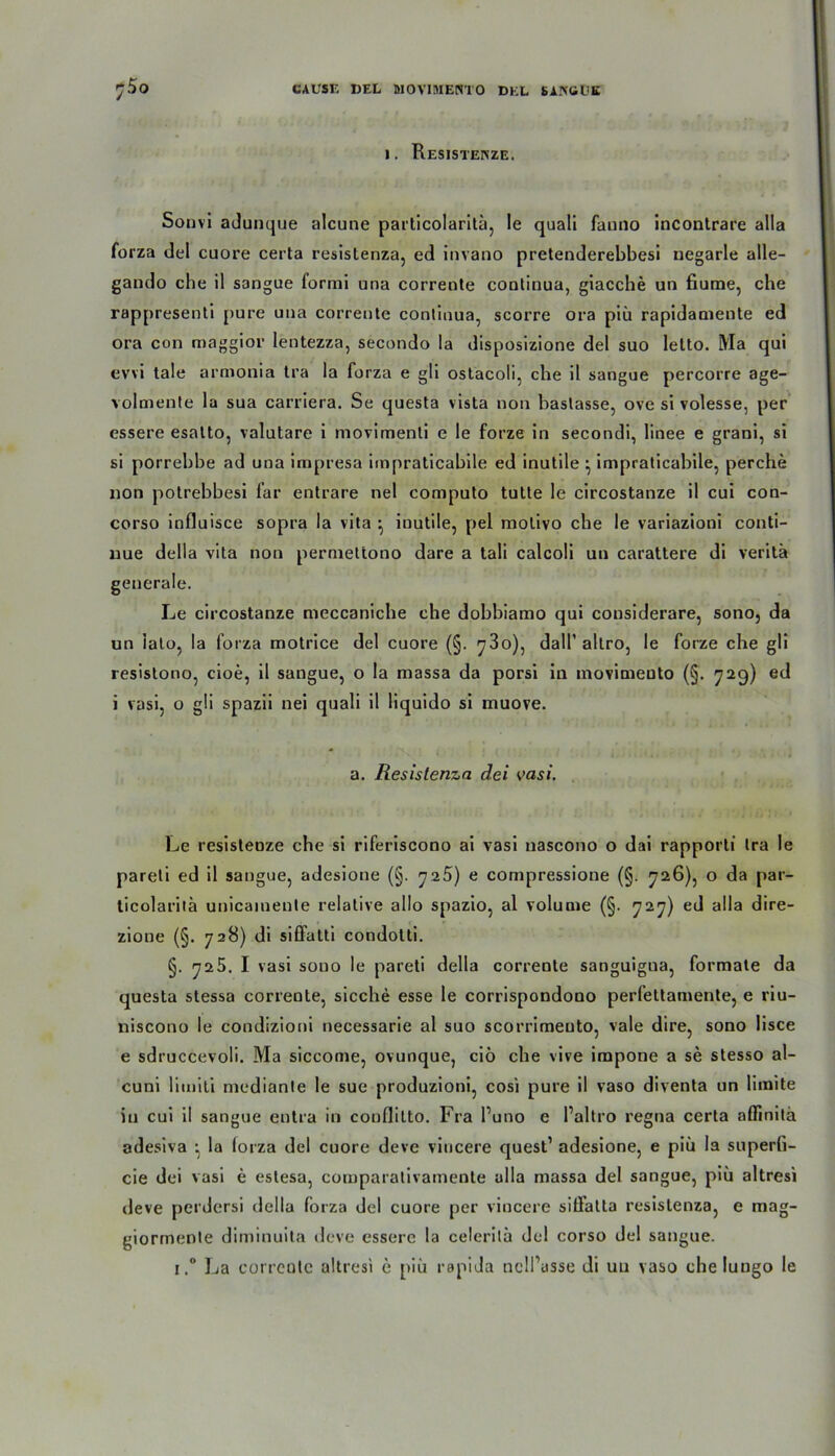 i. Resistenze. Sonvi adunque alcune particolaritü, le quali fauno incontrare alla forza del cuore certa resistenza, ed invano pretenderebbesi negarle alle- gando che il sangue forini una corrente continua, giacche un fiume, che rappresenti pure una corrente continua, scorre ora piü rapidamente ed ora con maggior lentezza, secondo la disposizione del suo letto. Ma qui evvi ta!e armonia tra la forza e gli ostacoli, che il sangue percorre age- volmente la sua carriera. Se questa vista non baslasse, ove si volesse, per essere esalto, valutare i movimenli e le forze in secondi, linee e grani, si si porrebbe ad una impresa impraticabile ed inutile • impraticabile, perche non potrebbesi far entrare nel computo tutte le circostanze il cui con- corso influisce sopra la vita •, inutile, pel molivo che le variazioni conti- nue della vita non permettono dare a tali calcoli un carattere di veritä generale. Le circostanze meccaniche che dobbiamo qui considerare, sono, da un lato, la forza motrice del cuore (§. 780), dall’ altro, le forze che gli resistono, cioe, il sangue, o la massa da porsi in inovimeuto (§. 729) ed i vasi, o gli spazii nei quali il liquido si muove. a. Resistenza dei vasi. Le resistenze che si riferiscono ai vasi uascono o dai rapporti tra le pareli ed il sangue, adesione (§. niS) e compressione (§. 726), o da par- ticolaritä unicainente relative allo spazio, al volume (§. 727) ed alla dire- zione (§. 728) di siöatti condolti. §. 725. I vasi sono le pareti della corrente sanguigua, formale da questa stessa corrente, sieche esse le corrispondono perfettamente, e riu- niscono le condizioni necessarie al suo scorrimeuto, vale dire, sono lisce e sdruccevoli. Ma siccome, ovunque, ciö che vive impone a se stesso al- cuni limiti mediante le sue produzioni, cosi pure il vaso diventa un limite in cui il sangue entra in conflilto. Fra l’uno e Paltro regna certa aflinitä adesiva ^ la lorza del cuore deve viucere quest1 adesione, e piü la superfi- cie dei vasi e estesa, cornparativamente alla massa del sangue, piü altresi deve perdersi della lorza del cuore per viucere silfatta resistenza, e mag- giormente diminuita deve essere la celerilü del corso del sangue. i.° La correotc altresi e piü rapida nclPüSse di uu vaso che lungo le