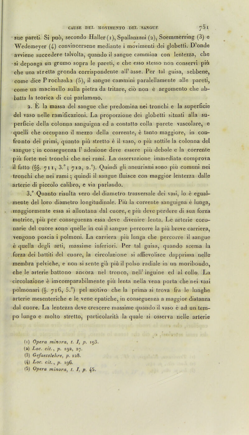 sue pareti. Si puo, secondo Haller (i), Spallanzani (2), Soemmerring (3) e Wedemeyer (4) convincersene mediante i movimenti dei globetti. D’onde avviene succedere talvolta, quando il sangue cammina con lentezza, che si deponga un grumo sopra le pareti, e che esso stesso non conservi piü che una stretta gronda corrispondente all’ asse. Per tal guisa, sehbene, come dice P rochasha (5), il sangue cammini paralellamente alle pareti, come un macinello sulla pietra da Iritare, ciö non e argomento che ab- hatta la teorica di cui parlammo. 2. E la massa del sangue che predomina nei tronchi e Ia superficie del vaso nelle ramificazioni. La proporzione dei globetti situali alla su- perficie della colonna sanguigna ed a contatto colla parete vascolare, e quelli che occupano il mezzo della corrente, e tanto maggiore, in con- fronto dei primi, quanto piü slretto e il vaso, o piü sottile la colonna del sangue } in conseguenza 1’ adesione deve essere piü debole e la corrente piü forte nei tronchi che nei rami. La osservazione immediata comprova il falto (§§. 71 i, 3.°} 712, 2.0). Quindi gli aneurismi sono piü comuni nei tronchi che nei rami $ quindi il sangue fluisce con maggior lentezza dalle arterie di piccolo calihro, e via parlando. 3. ° Quanto risulta vero del diametro trasversale dei vasi, Io e egual- mente del loro diametro longitudinale. Piü la corrente sanguigna e luDga, maggiormente essa si allontana dal cuore, e piü deve perdere di sua forza motrice, piü per conseguenza essa deve divenire lenta. Le arterie coro- narie del cuore sono quelle in cui il sangue percorre la piü hieve carriera, vengono poscia i polmoni. La carriera piü lunga che percorre il sangue e quella degli arti, massime inferiori. Per tal guisa, quando scema la forza dei battiti del cuore, la circolazione si affievolisce dapprima nelle membra pelviche, e non si sente giä piü il polso radiale in un moriboudo, che le arterie batlono ancora nei tronco, nell1 * 3 4 5 inguine ed al collo. La circolazione e imcomparabilmente piü lenta nella vena porta che nei vasi polmonari (§. 716, 5.°) pel motivo che la prima si trova fra le lunghe arterie mesenteriche e le vene epatiche, in conseguenza a maggior distanza dal cuore. La lentezza deve crescere massime quando il vaso e ad un tem- po lungo e molto stretto, particolaritä la quäle si osserva nelle arterie (1) Opera rninora, t. I, p. 193. (a) Loc. cit,, p. 192, 27. (3) Gefaesslehre, p. 128. (4) Loc. cit., p. 196.