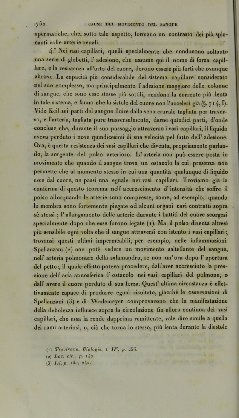 spermaliche, che, solto tale aspetto, lormano un conlrasto dei piü spic- canti colle arterie renali. 4.° Nei vasi capillari, quelli specialmente che conducono soltanto una serie di glohetti, l1 adesione, che assume qui il nome di forza capil- lare, e la resistenza alPurto del cuore, devono essere piü forti che ovunque altrove. La capacilä piü considerabile del sistema capillare considerato nei suo complesso, rna principalmente 1’adesione maggiore delle coloune di sangue, che sono esse stesse piü sottili, rendono la corrente piü lenta in tale sistema, e fanno che la sistole del euere non l’acceleri gib (§. 7 14, !)• Yide Keil sei parti del sangue fluire dalla vena crurale tagliata per traver- so, e l’arteria, tagliata pure trasversalmente, darne quindici parti, d’onde concluse che, duranle il suo passaggio attraverso i vasi capillari, il liquido aveva perduto i nove quindicesimi di sua velocitb pel fatto dell’ adesione. Ora, e questa resistenza dei vasi capillari che diventa, propriaraente parlan- do, la sorgente del polso arterioso. L’ arteria non puo essere posta in niovimento che quando il sangue trova un ostacolo la cui presenza non permette che al momento stesso in cui una quantita qualunque di liquido esce dal cuore, ne passi una eguale nei vasi capillari. Troviamo gib la conferma di queslo teorema nell’ accrescimeuto d1 intensita che soffre il polso allorquando le arterie sono compresse, come, ad esempio, quando le membra sono fortemente piegale od alcuni organi cavi contralti sopra se stessi •, 1’ allungamento delle arterie durante i battiti del cuore scorgesi specialmente dopo che esse furono legale (1). Ma il polso diventa altresi piü sensibile ogni volta che il sangue attraversi con istento i vasi capillari ^ trovansi questi ullimi impermeabili, per esempio, nelle infiammazioni. Spallanzani (2) non pote vedere un movimento saltellante del sangue, nell’arteria polmonare della salamandra, se non un’ora dopo 1’apertura del petto ^ il quäle effetto poteva procedere, dall’aver accresciuto la pres- sione dell’ aria atmosferica l1 ostacolo nei vasi capillari del polmone, o dall’ avere il cuore perduto di sua forza. Quest’ ultima circostanza e effet- tivamente capace di produrre egual risultato, giacche le osservazioni di Spallanzani (3) e di Wedemeyer comprovarono che la manifestazione della debolezza influisce sopra la circolazioue fiu allora contiuua dei vasi capillari, che essa la rende dapprima remittente, vale dire simile a quella dei rami arteriosi, 0, ciö che torna lo stesso, piü lenta durante la diastole (0 Trevirano, Biologie, t. IV, />. a50. (2) Loc. cit., p. \/\2.