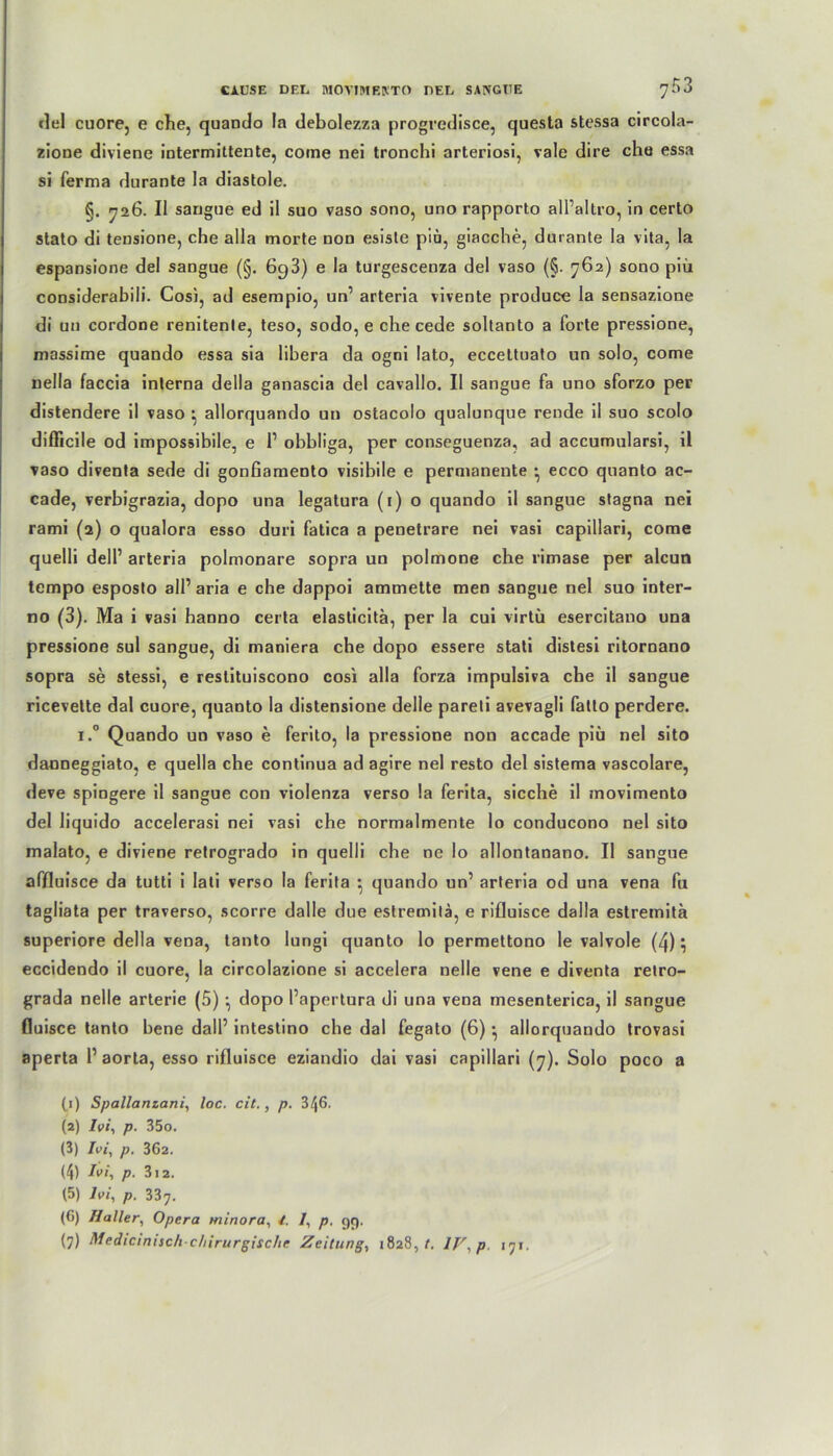 fiel cuore, e che, quando la debolezza progredisce, questa stessa circola- zlone diviene intermittente, coine nei tronchi arteriosl, vale dire che essa si ferma durante la diastole. §. 726. II sangue ed il suo vaso sono, uno rapporto all’altro, in certo stato di tensione, che alla morte non esisle piü, giacche, durante la vita, la espansione del sangue (§. 6g3) e la turgescenza del vaso (§. 762) sono piü considerabili. Cosi, ad esempio, un’ arteria vivente produce la sensazione di un cordone renitente, teso, sodo, e che cede soltanto a forte pressione, massime quando essa sia libera da ogni lato, eccettuato un solo, come nella faccia interna della ganascia del cavallo. II sangue fa uno sforzo per distendere il vaso • allorquando un ostacolo qualunque rende il suo scolo difficile od impossibile, e 1’ obbliga, per conseguenza, ad accumularsi, il vaso diventa sede di gonfiaraento visibile e permanente • ecco quanto ac- cade, verbigrazia, dopo una legatura (1)0 quando il sangue stagna nei rami (2) o qualora esso duri fatica a penetrare nei vasi capillari, come quelli dell’ arteria polmonare sopra un polmone che rimase per alcun tempo esposto all’aria e che dappoi ammette men sangue nei suo inter- no (3). Ma i vasi hanno certa elasticitä, per la cui virtü esercitano una pressione sul sangue, di maniera che dopo essere stati distesi ritornano sopra se stessi, e reslituiscono cosi alla forza impulsiva che il sangue ricevette dal cuore, quanto la distensione delle pareti avevagli fatto perdere. i.° Quando un vaso e ferito, la pressione non accade piü nei sito danneggiato, e quella che continua ad agire nei resto del sistema vascolare, deve spingere il sangue con violenza verso la ferita, sieche il movimento del liquido accelerasi nei vasi che normalmente Io conducono nei sito malato, e diviene retrogrado in quelli che ne lo allontanano. Il sangue affluisce da tutti i lati verso la ferita •, quando un’ arteria od una vena fu tagliata per traverso, scorre dalle due estremilä, e rifluisce dalla estremita superiore della vena, tanto lungi quanto lo permettono le valvole (4)} eccidendo il cuore, la circolazione si accelera nelle vene e diventa retro- grada nelle arterie (5) dopo l’apertura di una vena mesenterica, il sangue fluisce tanto bene dall’ intestino che dal fegato (6) • allorquando trovasi aperta 1’aorla, esso rifluisce eziandio dai vasi capillari (7). Solo poco a (1) Spallanzani, loc. eit., p. 346. (2) 7p/, p. 35o. (3) Jo/, p. 362. (4) Ivi, p. 312. (5) Ivi, p. 337. (6) Haller, Opera minora, /. /, p. 99.