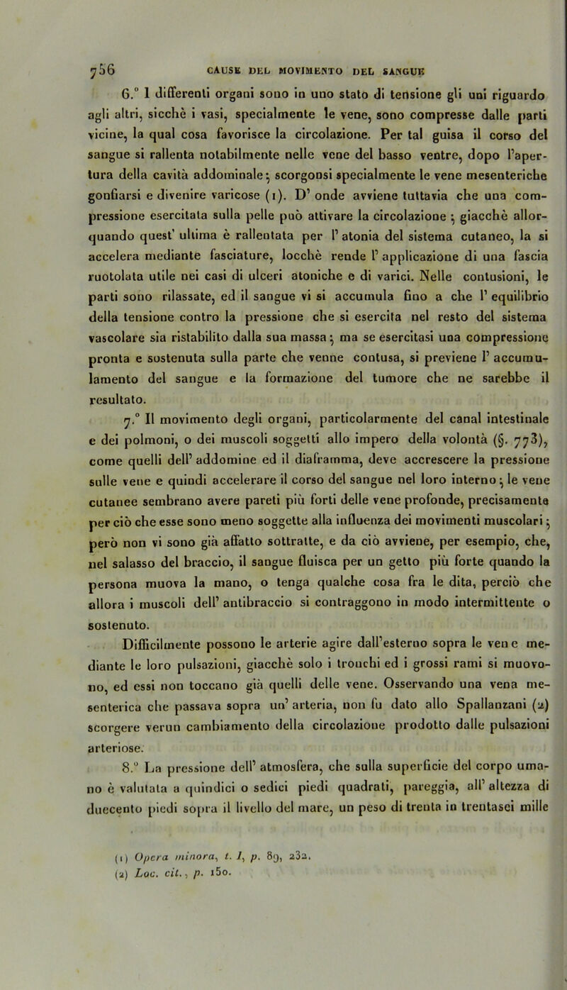 6.“ 1 differenli organi sono in uno stato di tensione gli uni riguardo agli altri, sieche i vasi, specialmente le vene, sono compresse dalle parti vicine, la quäl cosa favorisce la circolazione. Per tal guisa il corso del sangue si rallenta notabilmente nelle vene del basso ventre, dopo Paper- tura della cavitä addominale*, scorgoDsi specialmente le vene mesenteriche gonfiarsi e divenire varicose (i). D1 onde avviene tuttavia che una com- pressione esercitala sulla pelle puö attivare la circolazione ^ giacche allor- quando quest’ ullima e ralientata per P atonia del sisterna cutaneo, la si accelera mediante fasciature, locche rende P applicazione di una fascia ruotolata utile nei casi di ulceri atoniche e di varici. Nelle contusioni, le parti sono rilassate, ed il sangue vi si accumula fino a che P equilibrio della tensione contro la pressione che si esercita nel resto del sisterna vascolare sia ristabilito dalla sua massama se esercitasi una compressione pronta e sostenuta sulla parte che venne contusa, si previene P accumu- lamento del sangue e la formazione del tumore che ne sarebbe il resultato. rj.° Il movimento degli organi, particolarmente del canal intestinale e dei polmoni, o dei muscoli soggetti allo impero della volontä (§. 773), come quelli delP addomine ed il diaframma, deve accrescere la pressione sulle vene e quindi accelerare il corso del sangue nel loro interno^ le veue cutanee sembrano avere pareti piü Porti delle vene profonde, precisamente per ciö che esse sono oieno soggette alla influenza dei movimenti muscolari ^ perö non vi sono giä. affatto sottralte, e da ciö avviene, per esempio, che, nel salasso del braccio, il sangue fluisca per un getto piü forte quando la persona muova la mano, o tenga qualche cosa fra le dita, perciö che allora i muscoli delP antibraccio si contraggono in modo intermitteute o sostenuto. Difficihnente possono le arterie agire dalPesteruo sopra le vene me- diante le loro pulsazioni, giacche solo i trouchi ed i grossi rami si muovo- no, ed essi non toccano giä quelli delle vene. Osservando una vena rne- senterica che passava sopra un’ arteria, non fu dato allo Spallanzani (a) scorgere verun cambiamento della circolazione prodotto dalle pulsazioni arteriöse. 8.° La pressione delP atmosfera, che sulla superGcie del corpo uma- no e valutata a quindici o sedici piedi quadrali, pareggia, all’altezza di duecento piedi sopra il livello del rnare, un peso di trenta in trentasei mille (i) Opera minora, l. 7, p. 8y, 23a. (a) Loa. eil., p. i5o.