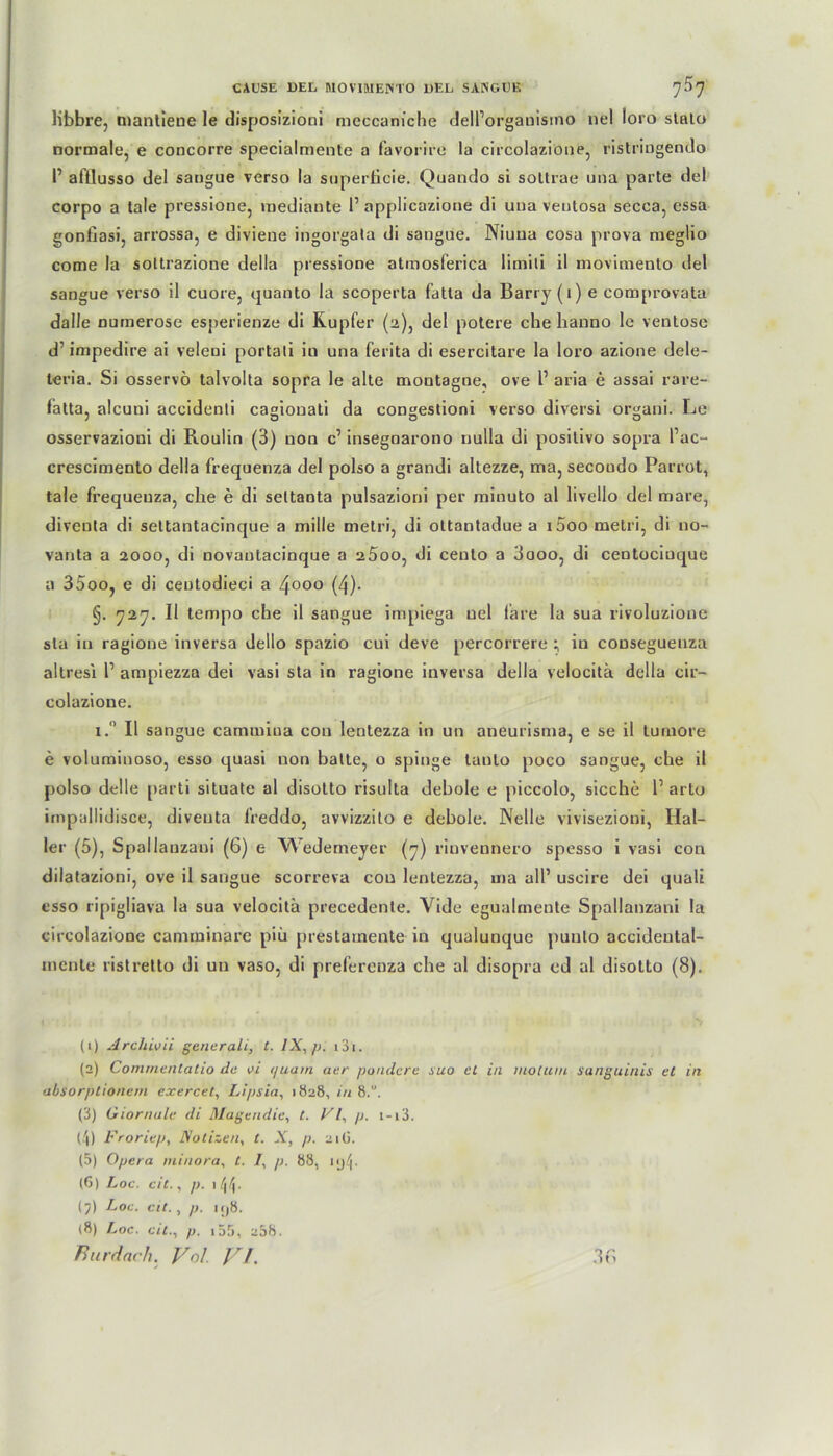 libbre, mantiene le disposizioni meccaniche delPorganisino nel loro stalo normale, e concorre specialmente a favorire la circolazione, ristrmgendo I’ aftlusso del sangue verso la snperbcie. Quando si sottrae una parte del corpo a tale pressione, raediante 1’ applicazione di una ventosa secca, essa gonfiasi, arrossa, e diviene ingorgata di sangue. Niuua cosa prova meglio come la soltrazione della pressione atmosferica limili il movimento del sangue verso il cuore, quanto la scoperta fatta da Barry (1) e comprovata dalle numerose esperienze di Kupfer (2), del potere che lianno le ventose d’ impedire ai veleni portali in una ferita di esercitare la loro azione dele- leria. Si osservö talvolta sopra le alte montagne, ove P aria e assai rare- fatta, alcuni accidenti cagionati da congestioni verso diversi organi. Le osservazioni di Roulin (3) non c1 2 3 4 5 6 7 8 insegnarono nulla di posilivo sopra l’ac- crescimento della frequenza del polso a grandi altezze, ma, secoudo Parrot, tale frequenza, che e di seltanta pulsazioni per rninuto al livello del mare, diveuta di settantacinque a mille metri, di ottantadue a i5oo metri, di no- vanta a 2000, di novautacinque a 25oo, di cento a 3ooo, di centociuque a 35oo, e di ceutodieci a 4000 (4). §. 727. Il tempo che il sangue impiega nel i'are la sua rivoluzione sta in ragione inversa dello spazio cui deve percorrere ; in couseguenza altresi P ampiezza dei vasi sta in ragione inversa della velocitä della cir- colazione. i.° Il sangue camtniua con lentezza in un aneurisma, e se il tumore e voluminoso, esso quasi non batte, o spinge tanto poco sangue, che il polso delle parti situate al disotto risulta debole e piccolo, sieche P arlo impallidisce, diveuta freddo, avvizzito e debole. Nelle vivisezioni, Hal- ler (5), Spallauzani (6) e NVederneyer (7) riuvennero spesso i vasi con dilatazioni, ove il sangue scorreva cou lentezza, uia all’ useire dei quali csso ripigliava la sua velocitä precedcnte. Vide egualmente Spallauzani la circolazione caniminare piii prestamente in qualunque puulo accideutal- mcnle ristretto di un vaso, di preferenza che al disopra cd ul disotto (8). (1) Archivii generali, t. lX,/>. 131. (2) Conunentatio de ai <juam aer pondere suo el in niotuiu sanguinis et in absorptionem exercet, Lipsia, 1828, in 8.”. (3) Giornule di Magen die, t. VI, p. i-i3. (4) Froriep, Notizen, t. X, p. 21Ü. (5) Opera ininora, t. I, p. 88, (6) Loc. eit., p. (7) Loc. eil., p. iij8. (8) Loc. eit., p. 155, 238.