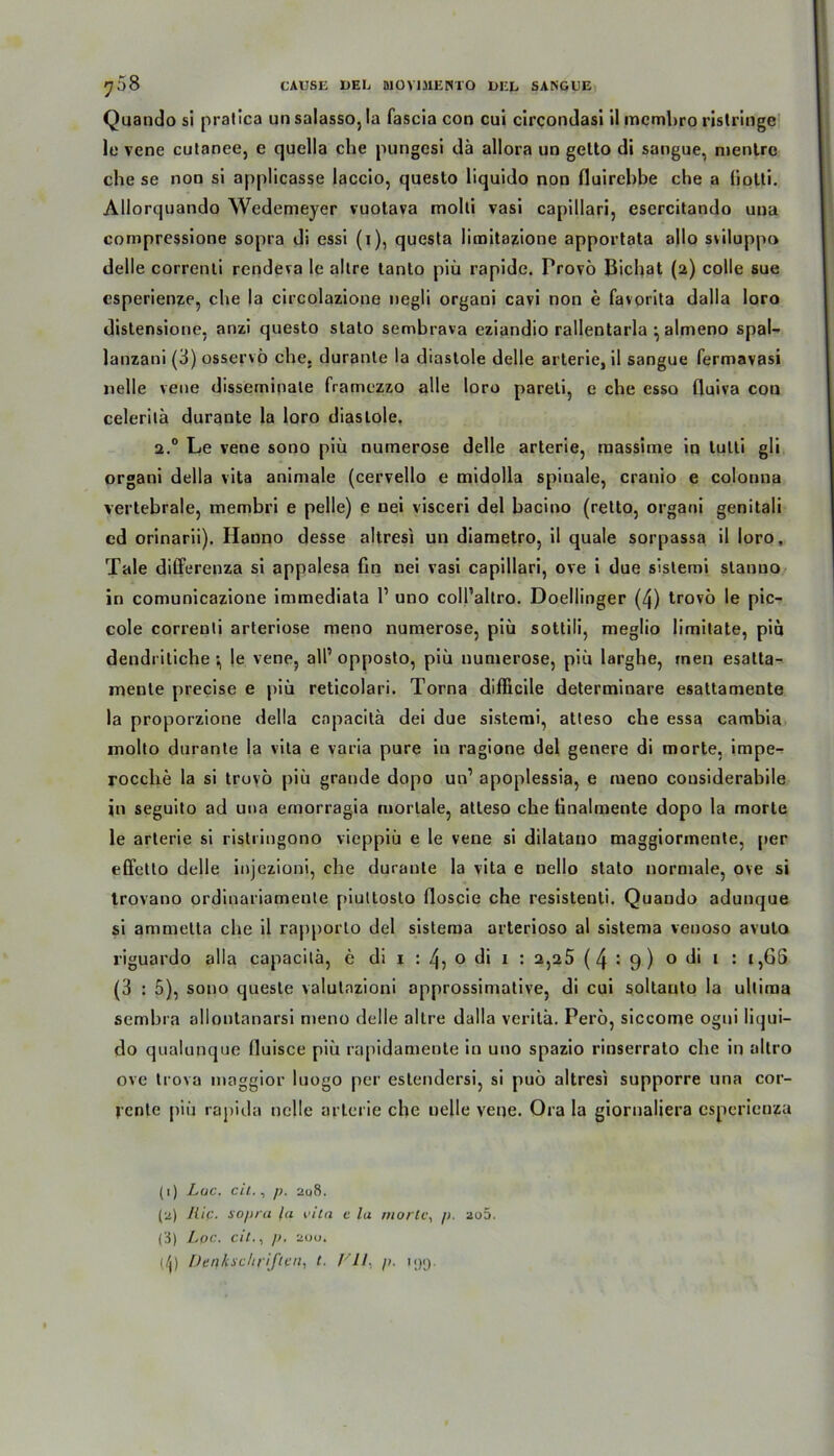 Quando si pralica un salasso, la fascia con cui circondasi il mcmbro ristringe le vene cutanee, e quella che pungcsi da allora un getto di sangue, mentre che se non si applicasse laccio, questo liquido non fluirehbe che a iiotti. Allorquando Wedemeyer vuotava molti vasi capillari, esercitando una compressione sopra di essi (i), questa limitazione apportata allo sviluppo delle correnti rendeva le altre tanto piü rapide. Provö Bichat (2) colle sue esperienze, che la circolazione negli organi cavi non e favorita dalla loro dislensione, anzi questo stato sembrava eziandio rallentarla } almeno spal- lanzani(3) osservö che. duranle la diastole delle arterie, il sangue fermavasi nelle vene disseminate framezzo alle loro pareti, e che esso fluiva con celeritä durante la loro diastole. 2.0 Le vene sono piü numerose delle arterie, raassime in lulti gli organi della vita animale (cervello e midolla spinale, cranio e colonna vertebrale, membri e pelle) e nei visceri del hacino (retto, organi genitali cd orinarii). Hanno desse altresi un diametro, il quäle sorpassa il loro, Tale differenza si appalesa fin nei vasi capillari, ove i due sistemi stanuo in comunicazione immediata l1 2 uno coll’allro. Doellinger (4) trovo le pic- cole correnti arteriöse meno numerose, piü sottili, meglio limitate, piü dendritiche \ |e vene, all’opposto, piü numerose, piü larghe, men esatta- mente precise e piü reticolari. Torna difficile determinare esattamente la proporzione della cnpacitä dei due sistemi, atteso che essa cambia molto durante la vita e varia pure in ragione del genere di morte, impe-? rocclxe la si trovo piü grande dopo un’ apoplessia, e meno cousiderabile in seguito ad una emorragia mortale, atteso che tinalmente dopo la morte le arterie si ristringono vieppiü e le vene si dilatano maggiormente, per effetto delle injezioni, che durante la vita e nello stato normale, ove si Irovano ordinariamente piultosto floscie che resistenti. Quando adunque si ammelta che il rapporlo del sisteraa arterioso al sistema venoso avuto riguardo alla capacitä, e di 1 : 4, 0 di 1 : 2,25 (4:9) o di 1 : i,GS (3 : 5), sono quesle volutnzioni approssimative, di cui soltauto la ultima sembra allontanarsi meno delle altre dalla veritä. Pero, siccome ogni liqui- do qualunquc fluisce piü rapidamente in uno spazio rinserrato che in allro ove trova maggior luogo per estendersi, si puü altresi supporre una cor- jcnte piü rapida nelle arterie che uelle vene. Ora la giornaliera espcricnza (1) Lac. eil., p. 208. (2) Hip. sopra la vita c la morte, p. 2o5. (i) Lpc. eil., p. auo. (/1) Denkschriften, t. FIL p. 11)9.