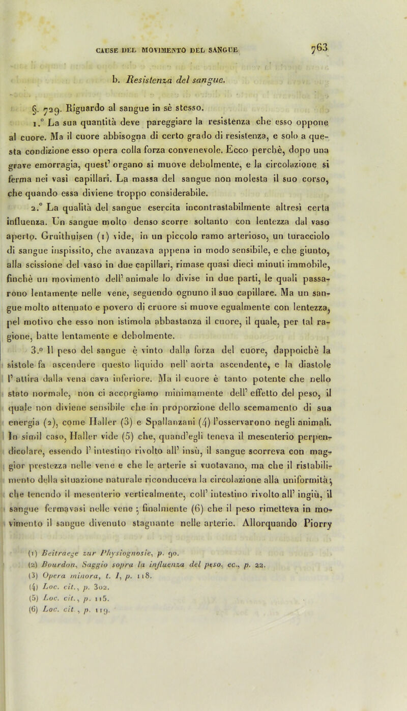 , . ' i r ? r i t, *• ■ • *1 <- ' ’ ' •-> *v : f • b. Resistcnza del scingue. §. 729. Riguardo al sangue in se stesso. i.° La sua quantitä deve pareggiare la resistenza che esso oppone al cuore. Ma il cuore abbisogna di certo grado di resislenza, e solo a que- sta condizione esso opera colla forza convenevole. Ecco perche, dopo una grave emorragia, qnest1 organo si muove debolmente, e la circolazione si lerma nei vasi capillari. La massa del sangue non molesta il suo corso, che quando essa diviene troppo considerabile. 2.0 La qualita del sangue esercita incontrastabilmente altresi certa inlluenza. Un sangue molto denso scorre soltanto con lentezza dal vaso aperto. Gruithuisen (1) vide, in un piccolo ramo arterioso, un turacciolo di sangue inspissito, che avauzava appena in modo sensibile, e che giunto, alla scissione del vaso in due capillari, rimase quasi dieci minuti immobile, finche un movimento dell1 animale lo divise in due parti, le quali passa- rouo lentamente nelle vene, seguendo ognuno il suo capillare. Ma un san- gue molto attenuato e povero di cruore si muove egualmente con lentezza, pel motivo che esso non istimola abbastanza il cuore, il quäle, per tal ra- gione, batte lentamente e debolmente. 3.° 11 peso del sangue e vinto dalla forza del cuore, dappoicbe la sistole fa ascendere questo liquido nell’ aorta ascendente, e la diastole 1’ attira dalla vena cava inferiore. Ma il cuore e tanto potente che nello stato normale, non ci accorgiamo minimamente delf effetto del peso, il quäle non diviene sensibile che in proporzione dello scemamento di sua energia (2), come Haller (3) e Spallanzani (4) l’osservarono negli animali. In simil caso, Haller vide (5) che, quand’egli teneva il meseuterio perpen- dicolaro, essendo 1’ intestino rivolto all’ insu, il sangue scorreva con mag- gior prestezza nelle vene e che le arterie si vuotavano, ma che il ristabili- mcnto della situazione naturale riconduceva la circolazione alla uniforrnitä •, che tcncndo il meseuterio verticalmente, coli1 intestino rivolto all1 ingiü. il sangue fermavasi nelle vene ^ finalmente (6) che il peso rimetteva in mo- vimento il sangue divenuto stagnanle nelle arterie. Allorquando Piorry (1) Beitracge zur /’hysiognosie, p. 90. (2) Bourdon, Saggio sopru la inßuanza del peso. ecp. 22. (3) Opera minora, C. /, p. ti8. (4) Loc. cit., p. 3o2. (5) Loc. cit., p. 115.