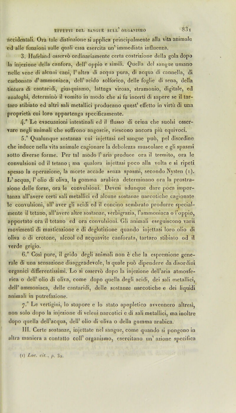 nccidentali. Ora lale distinzione si applica principalmente alla vita animale ed alle funzioni sulle quali essa esercita un’ immediata influenza. 3. Hufeland osservö ordinariamente certa costrizione della gola dopo la injezione della canfora, dell’ oppio e simili. Quella dcl sangue umano nelle vene di alcuni cani, 1’ altra di acqua pura, di acqua di cannella, di carbonato d’ ammoniaca, delP acido solforico, delle foglie di sena, della tintura di cantaridi, giusquiamo, lattuga virosa, stramonio, digitale, ed analoghi, determinö il vomito in modo che si fu incerti di sapere se il tar- taro stibiato ed altri sali metallici producano quest’ eflfetto in virtb di una proprietä cui loro appartenga specißcamente. 4. ° Le evacuazioni intestinali ed il flusso di orina che suolsi osser- vare negli animali che soflfrono angoscie, riescono ancora piü equivoci. 5. ° Qualunque sostanza cui injeltasi nel sangue puö, pel disordine che induce nella vita animale cagionare la debolezza muscolare e gli spasmi sotto diverse forme. Per tal modo P aria produce ora il tremito, ora le convulsioni od il tetano } ma qualora injeltasi poco alla volta e si ripeti spesso la operazione, la morte accade senza spasmi, secondo Nysten (1). L’acqua, Polio di oliva, la gomma arabica determinano ora la prostra- zione delle forze, ora le convulsioni. Devesi adunque dare poca impor- tanza all’avere certi sali metallici ed alcune sostanze narcotiche cagionate le convulsioni, all’ aver gli acidi ed il concino sembrato produrre special- mente il tetano, all’avere altre sostanze, verbigrazia, Pammoniaca o Poppio, apportato ora il tetano ed ora convulsioni. Gli animali eseguiscono varii movimeoti di masticazione e di deglutizione quando injettasi loro olio di oliva o di crotone, alcool od acquavite canforata, tartaro stibiato od il verde grigio. 6. ° Cosi pure, il grido degli animali non e che la espressione gene- rale di una sensazione disaggradevole, la quäle puö dipendere da disordini organici difierentissimi. Lo si osservö dopo la injezione delParia atmosfe- rica o delP olio di oliva, come dopo quella degli acidi, dei sali metallici, dell’ ammoniaca, delle cantaridi, delle sostanze narcotiche e dei liquidi animali in putrefazione. rj.° Le vertigini, lo stupore e lo stato apopletico avvennero altresi, non solo dopo la injezione di veleni narcotici e di sali metallici, ma iuollre dopo quella delPacqua, dell1 olio di oliva o della gomma arabica. III. Certe sostanze, injettate nel sangue, come quando si pongono in altra maniera a contatto coli1 organismo, esercitano un’ azione specifica (1) Lor. cit., /), 3a.