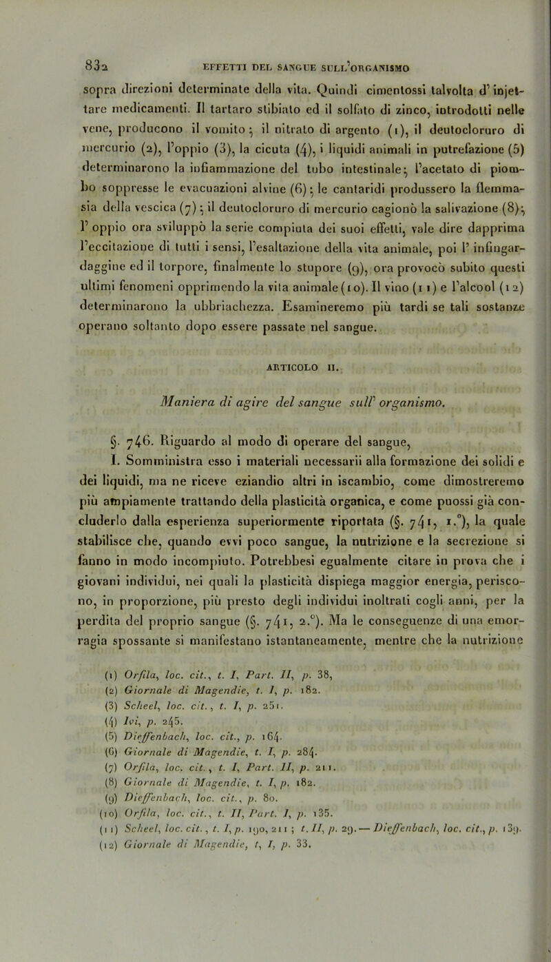 sopra direzioni determinate della vita. Quindi cimenlossi talvolta d1 injet- tare inedicamenti. II tartaro stibiato ed il solfato di zinco, iutrodolti nelle vcne, producono il vomito} il nitralo di argento (i), il deutocloruro di nicrcurio (2), l’oppio (3), la cicuta (4), > liquidi animali in putrefazione (5) determinarono la infiammazione del tubo intestinale^ l’acetato di piom- bo soppresse le evacuazioni ahme (G) • le canlaridi produssero la flemma- sia della vescica (7) •, il deutocloruro di mercurio cagionö la salivazione (8)^ r oppio ora sviluppö la Serie compiuta dei suoi effetli, vale dire dapprima l’eccitazione di tutti i sensi, l’esaltazione della vita animale, poi 1’ infiugar- daggine ed il torpore, finalmente lo stupore (q), ora provocö subito questi ultimi fenomeni opprimendo la vita animale (10). Il vino (1 1) e Talcool (1 2) determinarono la ubbriachezza. Esamineremo piü tardi se tali sostanze operano soltanto dopo essere passate nel sangue. ARTIC0L0 11. Maniera di agire del sangue snlP organismo. §. 746- Piiguardo al modo di operare del saDgue, I. Somministra esso i materiali uecessarii alla formazione dei solidi e dei liquidi, ma ne riceve eziandio altri in iscanibio, come dimostreremo piü ampiamente trattando della plaslicita organica, e come puossi giä con- cluderlo dalla esperienza superiormente riportata (§. 74*5 i.°), la quäle stabilisce che, quaudo evvi poco sangue, la nutrizione e la secrezione si fanno in modo incompiulo. Potrebbesi egualmente citare in prova che i giovani individui, nei quali la plasticitä dispiega maggior energia, perisco- 110, in proporzione, piü presto degli individui inoltrali cogü anni, per la perdita del proprio sangue (§. 74*5 2,°)- Ma conseguenze di una emor- ragia spossante si manifestano istantaneamente, mentre che la nutrizione (1) Orfila, loc. cit., t. I, Part. II, p. 38, (2) Giornale di Magendie, t. 1, p. 182. (3) Scheel, loc. cit., t. 1, p. a5i. (4) Ivi, p. 245. (5) Dieffenbacli, loc. cit., p. iG4- (G) Giornale di Magendie, t. I, p. 284. (7) Orfila, loc. cit., t. 7, Part. 11, p. 211. (8) Giornale di Magendie, t. I, p. 182. (9) Dieffenbach, loc. cit., p. 80. (10) Orfila, loc. cit., t. Il, Part. 7, p. 135. (11) Scheel, loc. cit., t. I, p. mjo,2ii; t.II,p. 29.— Dieffenbach, loc. cit., p. i3;).