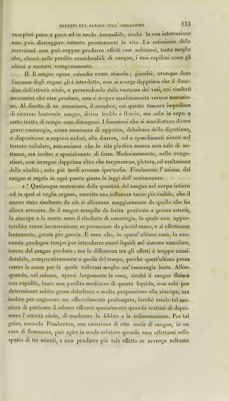 coinpiesi poco a poco ed in modo insensibile, sieche ln sua interruzione non puö distruggere cotanto prontameute la vita. La estinzione dclle secrezioni non puö neppur produrre effelti cosi subitanei, tanto meglio che, altresi nelle perdite considerabili di sangue, i vasi capillari sono gli ultimi a vuotarsi compiutamente. II. 11 sangue opera eziandio come slimolo } giacche, ovunque dove l’accesso degü orgaui gli e interdetto, non si scorge dapprima che il disor- dine dell’attivilü vitale, e prescindendo dalla vuotezza dei vasi, coi risultati ineccanici che essa produce, non si scopre assolutamente veruna mulazio- ne. Al disolto di un aneurisma, il membro, cui questo tumore impedisce di ricevere baslevole sangue, divieu Ireddo e floscio, ma solo in capo a certo tratto di tempo esso dimagrasi. I fenomeni che si manifestano dietro grave emorragia, come mancanza di appetito, debolezza Hella digestione, e disposizione a copiosi sudori, alla diarrea, od a spandimenti sierosi nel tessulo cellulare, aununciano che la vita plastica manca non solo di so- stanza, ma inoltre e specialmeute di forza. Medesimamente, nelle conge- stioni, non iscorgesi dapprima altro che turgescenza, pletora,ed esaltazione della vitalitä } solo piü tardi avviene ipertrofia. Finalmente l1 azione del sangue si regola in ogni punto giusta le leggi delb eccitamento. i.° Qualuuque mutazione della quantitä del sangue nel corpo inliero od in quäl si voglia organo, esercita una influeuza tanto piü visibile, che il nuovo stat,o risultante da ciö si allontana maggiormente da quello che fin allora avveniva. Se il sangue zampilla da ferita praticala a grossa arteria, la sincope e la morte sono il risultato di emorragia, la quäle non appor- terebbe verun inconveniente se provenisse da picciol ramo, e si effettuasse lentamente, goccia per goccia. E vero che, in quest’ ultimo caso, la eco- nomia guadagna tempo per introdurre nuovi liquicli nel sistema vascolare, invece del sangue perduto ^ ma la differenza tra gli efi’etli e troppo cousi- derabile, comparativamente a (juella del tempo, perche quest’ultima possa essere la causa per la quäle tollerasi meglio un1 emorragia lenta. Allor- quando, nel salasso, apresi largamenle la vena, sieche il sangue fluisca con rapidila, basta una perdita mediocre di questo liquido, non solo per determinare subito grave debolezza e molta propensione alla sincope, ma inoltre per cagionare un affievolimento prolungato, locche rende tal ma- niera di praticare il salasso ellicace specialmente quando trattasi di depri- mere l1 altivitä vitale, di moderare la febbre e la infxammazione. Per tal guisa, secondo Pemberton, una emissione di olto oncie di sangue, in un caso di llemmasia, puö agire in modo salutare (jiiando essa effetluasi nello spazio di tre miriuli, e non produrre piü tale effetto se awenga soltanto