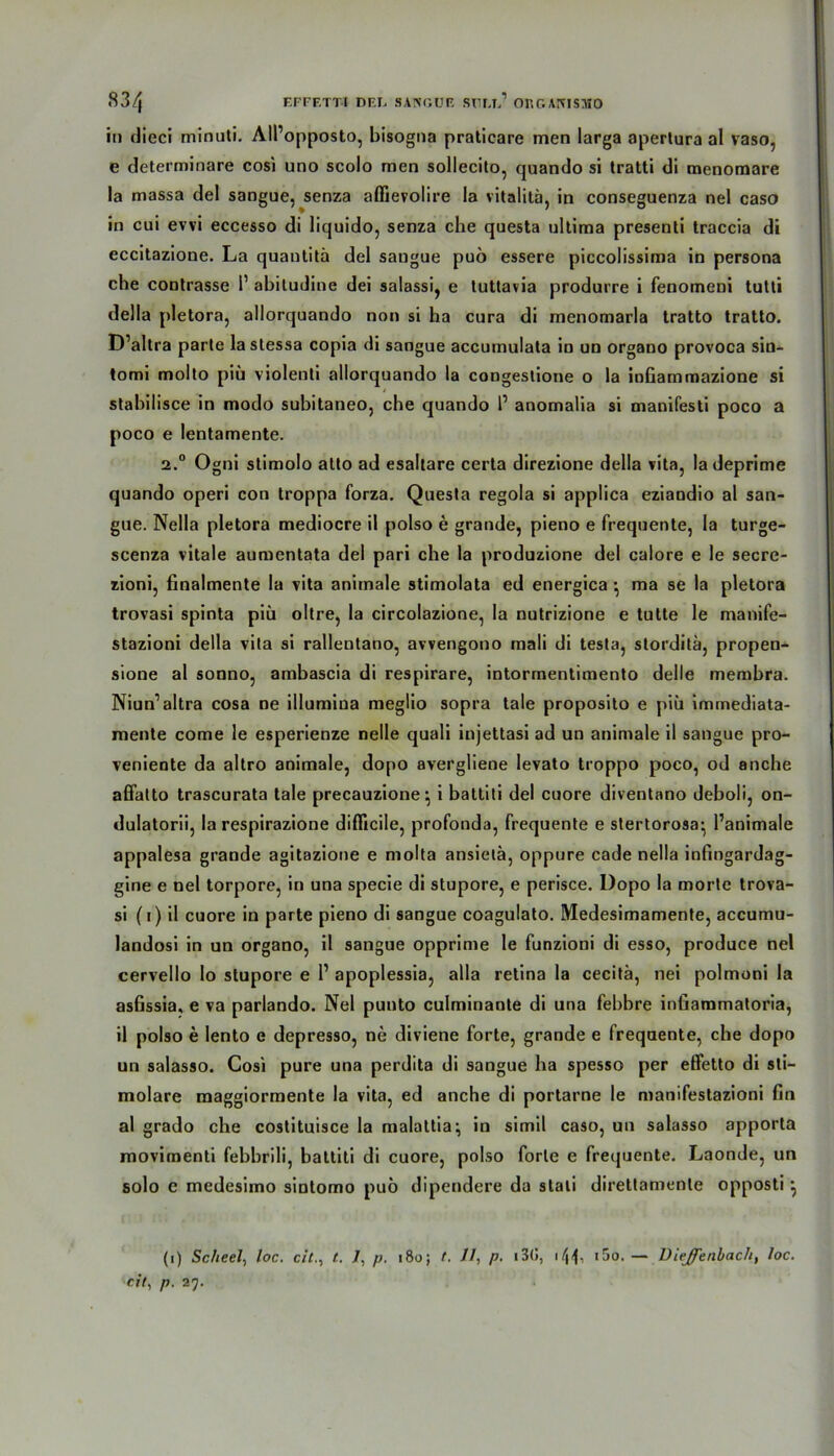 in dieci minuti. All’opposto, bisogna praticare men larga apertura al vaso, e determinare cosi uno scolo men sollecito, quando si tratti di menomare la massa del sangue, senza affievolire Ia vitalitä, in conseguenza nel caso in cui evvi eccesso di liquido, senza che questa ultima presenti traccia di eccitazione. La quantitä del sangue puö essere piccolissima in persona che contrasse P abiludine dei salassi, e tuttavia produrre i fenomeni tutti della pletora, allorquando non si ha cura di menomarla tratto tratto. D’altra parte lastessa copia di sangue accumulata in un organo provoca sin- tomi molto piii violenli allorquando la congestione o la inGammazione si « stabilisce in modo subitaneo, che quando P anomalia si manifesti poco a poco e lentamente. 2.° Ogni stimolo alto ad esaltare certa direzione della vita, ladeprime quando operi con troppa forza. Questa regola si applica eziandio al san- gue. Nella pletora mediocre il polso e grande, pieno e frequente, la turge- scenza vitale aumentata del pari che la produzione del calore e le secre- zioni, Gnalmente la vita animale stimolata ed energica • ma se la pletora trovasi spinta piü oltre, la circolazione, la nutrizione e tutte le manife- stazioni della vita si rallentano, avvengono mali di testa, storditä, propen- sione al sonno, ambascia di respirare, intormentimento delle membra. Niun’altra cosa ne illumiua meglio sopra tale proposito e piü immediata- mente come le esperienze nelle quali injettasi ad un animale il sangue pro- veniente da altro animale, dopo avergliene levato troppo poco, od anche affatto trascurata tale precauzione \ i battiti del cuore diventano deboli, on- dulatorii, la respirazione difficile, profonda, frequente e stertorosa* l’animale appalesa grande agitazione e molta ansietä, oppure cade nella infmgardag- gine e nel torpore, in una specie di stupore, e perisce. Dopo la morte trova- si (i) il cuore in parte pieno di sangue coagulato. Medesimamente, accumu- landosi in un organo, il sangue opprime le funzioni di esso, produce nel cervello lo stupore e 1’ apoplessia, alla retina la cecitä, nei polmoni la asGssia, e va parlando. Nel punto culminante di una febbre infiammatoria, il polso e lento e depresso, ne diviene forte, grande e frequente, che dopo un salasso. Cosi pure una perdita di sangue ha spesso per effetto di sti- molare maggiormente la vita, ed anche di portarne le manifestazioni fin al grado che costituisce la malattia; in simil caso, un salasso apporta movimenti fehhrili, battiti di cuore, polso forte e frequente. Laonde, un solo e medesimo sintomo puö dipendere da stali direttamente opposti ^ (i) Scheel, loc. cit.% t. 7, p. 180; t. 11, p. 13(», \\\, i5o. — Diefenbach, loc. eit, p. 27.