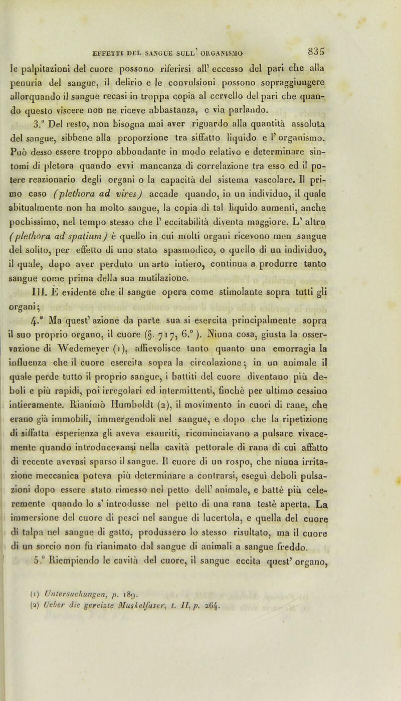 Ie palpitazioni del cuore possono riferirsi all’ eccesso del pari che alla peouria del sangue, il delirio e le convulsioni possono sopraggiuugere allorquando il sangue recasi in troppa copia al cervello del pari che quan- do questo viscere non ne riceve abbastanza, e via parlando. 3. “ Del resto, non bisogna mai aver riguardo alla quantitä assoluta del sangue, sibbene alla proporzione tra sifFatto liquido e l1 organismo. Pu6 desso essere troppo abbondante in modo relativo e determinare sin- tomi di pletora quando evvi mancanza di correlazione tra esso ed il po- tere reazionario degli organi o la capacitä del sistema vascolare. II pri- dio caso (plethora ad vires) accade quando, in un individuo, il quäle abitualmente non ha molto sangue, la copia di tal liquido aumenti, anche pochissimo, nel tempo stesso che 1’ eccitabilitä diventa maggiore. L1 altro (plethora ad spatiurn) e quello in cui molti organi ricevono men sangue del solito, per effetto di uno stato spasmodico, o quello di un individuo, il quäle, dopo aver perduto un arto intiero, continua a produrre tanto sangue cotne prima della sua mutilazione. III. E evidente che il sangue opera come stimolante sopra tutti gli organi; 4. ° Ma quest’ azione da parte sua si esercita principalmente sopra il suo proprio organo, il cuore (§. 717, 6.° ). Niuna cosa, giusta la osser- vazione di Wedemeyer (1), affievolisce tanto quanto una emorragia la influenza che il cuore esercita sopra la circolazione •, in un animale il qnale perde tutto il proprio sangue, i battiti del cuore diventauo piü de- boli e piü rapidi, poi irregolari ed intermittenti, finche per ultimo cessino intieramente. Rianimö Humboldt (2), il movimento in cuori di raue, che erano giä immobili, immergendoli nel sangue, e dopo che la ripetizione di siffatta esperienza gii aveva esauriti, ricominciavano a pulsare vivace- mente quando introducevansi nella cavitä pettorale di rana di cui affatto di receute avevasi sparso il sangue. Il cuore di un rospo, che niuna irrita- zione meccanica poteva piü determinare a contrarsi, esegui deboli pulsa- zioni dopo essere stato rimesso nel petto dell’ animale, e batte piü cele- remente quando lo s1 introdusse nel petto di una rana teste aperta. La immersione del cuore di pcsci nel sangue di lucertola, e quella del cuore di talpa nel sangue di gatto, produssero lo stesso risultato, ma il cuore di un sorcio non fu rianimato dal sangue di animali a sangue 1‘reddo. 5° Riempiendo le cavita del cuore, il sangue eccita quest’organo, (1) Untersuchungen, p. t8<j. (a) Ueher die gereizte Muskelfaser, t. II, p. 2G4.