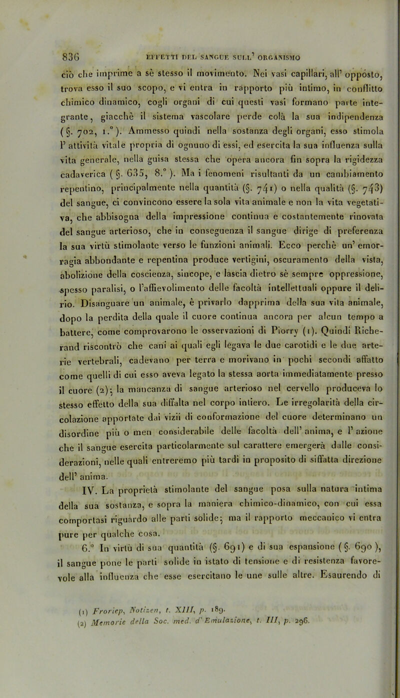 cio che imprime a se slesso il moviinento. Nci vasi capillari, all1 2 oppösto, trova esso il suo scopo, e vi entra in rapporto piü intimo, in cbnflitto chimico dinamico, cogli organi di cui quesli vasi formano parte inte- grante, giacche il sistema vascolare perde colä la sua indipendenza ( §. 702, i.°). Ammesso quindi nella sostanza degli organi, esso stimola 1’ attivitä vitale propria di ognuuo di essi, ed esercita la sua influenza sulla vita generale, nella guisa stessa che opera ancora (in sopra la rigidezza cadaverica ( §. 635, 8.° ). Ma i fenomeni risultanti da un cambiamento repentino, principaltnente nella quantitä (§. 740 0 nella qualitä (§. 743) del sangue, ci convincono essere la sola vita animale e non la vita vegetati- va, che abbisogoa della impressione continua e costantemente rinovala del sangue arterioso, che in conseguenza il sangue dirige di preferenza la sua virtü stimolante verso le funzioni animali. Ecco perche un’ ernor- ragia abbondante e repentina produce vertigini, oscuramento della vista, abolizione della coscienza, siucope, e lascia dietro se sempre oppressione, spesso paralisi, o l’aflievolimento delle f’acoltä intellettuali oppure il deli- rio. Disanguare un animale, e privarlo dapprima della sua vita animale, dopo la perdita della quäle il cuore continua ancora per alcun tempo a batlere, come comprovarono le osservazioni di Piorrv (1). Quindi Ricbe- rand riscontro che cani ai quali egli legava le due carotidi e le due arte- rie vertebrali, cadevano per terra e morivano in pochi secondi affatto come quelli di cui esso aveva legato la stessa aorta immediatamente presso il cuore (2)} la mancanza di sangue arterioso nel cervello produceva Io stesso effelto della sua diffalta nel corpo intiero. Le irregolaritä della cir- colazione apportate dai vizii di cooformazione del cuore determinano un disordine piü o men considerabile delle facolta dell1 anima, e l1 azione che il sangue esercita particolarmente sul carattere emergerä dalle consi- derazioni, nelle quali enlreremo piü tardi in proposito di siffatta direzioue delP anima. IV. La propriela stimolante del sangue posa sulla natura intima della sua sostanza, e sopra la maniera chimico-dinamico, con cui essa comportasi riguardo alle parli solide} ma il rapporto meccanico vi entra pure per qualche cosa. 6.° In virtü di sua quantitä (§. 691) e di sua espansione (§. 690 ), il sangue pone le parli solide in istato di tensione e di resistenza favore- vole alla influenza che esse esercitano le une sulle altre. Esaurendo di (1) Froricp, Notizen, t. XIII, p. 189. (2) Memorie della Soc. med. d' Emulationen t. III, p. 296.
