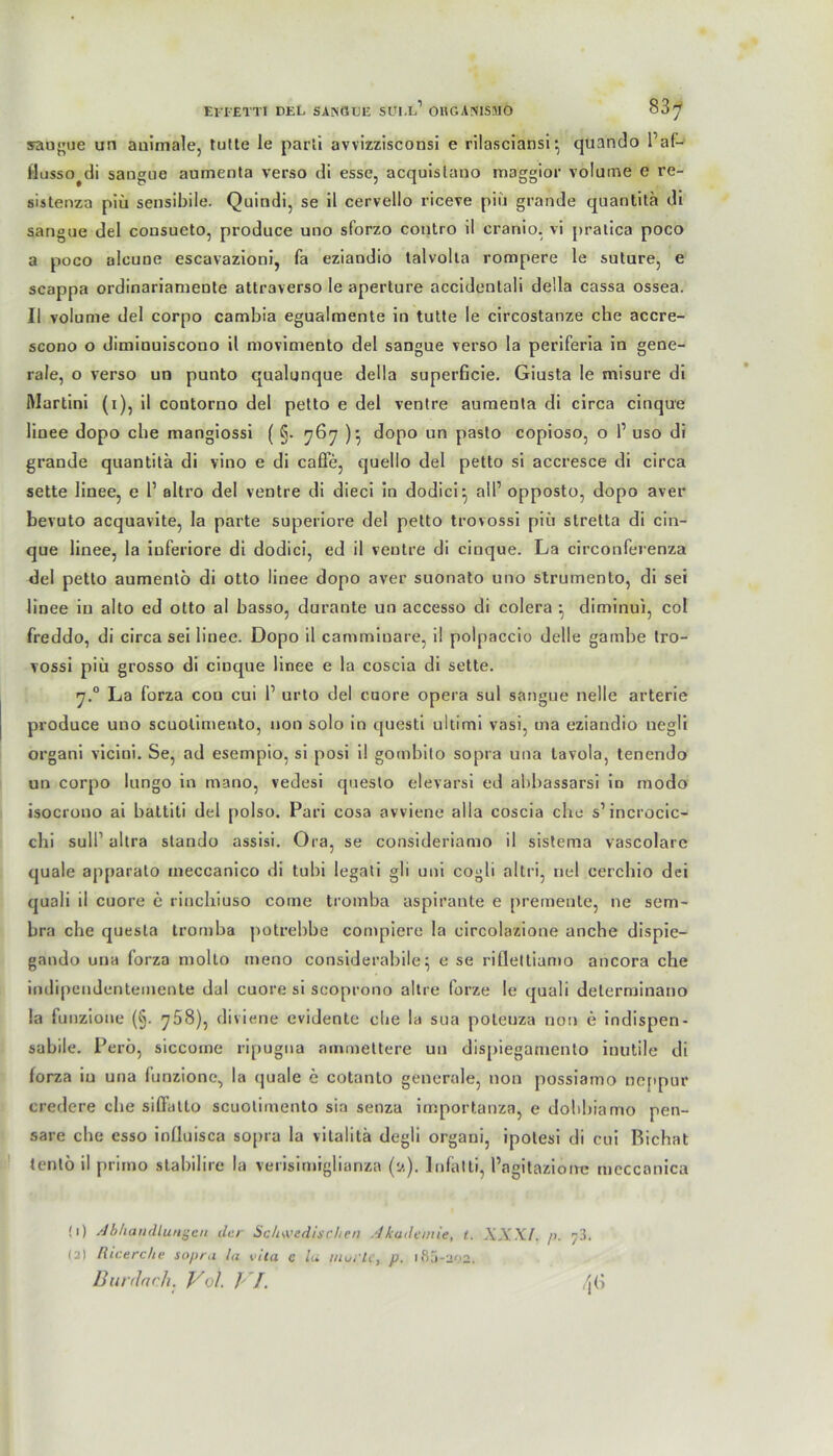 EI'IETTI DEL SANGTJE SU1.L1 OHGASISMÖ 83^ saugue un animale, tutte le parti avvizzisconsi e rilasciansi• quando Paf- flusso^di sangue aumenta verso di esse, acquislano maggior volume e re- sistenza piü sensibile. Quindi, se il cervello riceve piü grande quantitä di sangue del cousueto, produce uno sforzo contro il cranio, vi pratica poco a poco alcune escavazioni, fa eziandio talvolla rompere le suture, e scappa ordinariameute attraverso le aperture accidentali deila cassa ossea. Il volume del corpo cambia egualmente in tutte le circostanze che accre- scono o diminuiscono il movimento del sangue verso la periferia in gene- rale, o verso un punto qualunque deila superficie. Giusta le misure di Martini (i), il contorno del petto e del ventre aumenta di circa cinque linee dopo che mangiossi ( §. 767 )• dopo un paslo copioso, o l1 uso di grande quantitä di vino e di caffe, quello del petto si accresce di circa sette linee, e 1’ altro del ventre di dieci in dodici- all1 opposto, dopo aver bevuto acquavite, la parte superiore del petto trovossi piü stretta di cin- que linee, la inferiore di dodici, ed il veutre di cinque. La circonferenza del petto aumento di Otto linee dopo aver suonato uno strumento, di sei linee in alto ed otto al basso, durante un accesso di colera ^ diminui, col freddo, di circa sei linee. Dopo il cammiuare, i! polpaccio delle gamhe tro- vossi piü grosso di cinque linee e la coscia di sette. 7.0 La forza con cui l1 urto del cuore opera sul sangue nelle arterie produce uno scuotimento, non solo in questi ultimi vasi, ma eziandio uegli organi vicini. Se, ad esempio, si posi il gombito sopra una tavola, tenendo un corpo lungo in mano, vedesi questo elevarsi ed abbassarsi in modo isocrono ai baltiti del polso. Pari cosa avviene alla coscia che s’incrocic- chi sul!’ altra stando assisi. Ora, se considerianio il sistema vascolarc quäle ap[>arato meccanico di tubi legati gli uni cogli altri, nel cerchio dei quali il cuore e riuchiuso corne tromba aspirante e premente, ne sem- hra che quesla tromba potrebbe compiere la circolazione anche dispie— gando una forza molto meno considerabile^ e se rifieltianio ancora che indipendcntemente dal cuore si scoprono altre forze le quali delerminano la funzione (§. 768), diviene evidente che la sua poteuza non e indispen- sabile. Perö, siccotne ripugna ammettere un dispiegamento inutile di forza in una funzione, la quäle e cotanto generale, non possiamo nejipur credere che siflatto scuotimento sia senza importanza, e dohhiamo pen- sare che esso influisca sopra ia vitalitä degli organi, ipotesi di cui Bichat tenlö il primo stabilire la verisimiglianza (u). Infalti, l’agitazioire mcccanica (1) Abhandlungen der Schwedischen Akademie, t. XX XI. />. 7 3. (2) Rtcerche sopra lu vila c lu inui'lc, p. ifij-202.