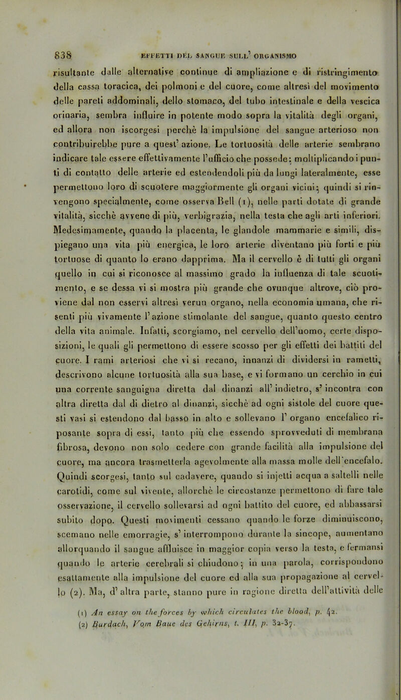 risultante cjalle alternative continue di anjpliazione e di risti’ingimento della cassa toracica, dei polmoni e del cuore, come allresi del movimento delle pareli addominali, dello stomaco, del tubo intestinale e della vescica orinaria, sembra influire in potente modo sopra la vitalitä degli organi, ed allora non iscorgesi perche la impulsione del sangue arterioso non pontribuirebbe pure a quest1 azione. Le tortuositä delle arterie sembrano iudicare tale essere effettivamente l’ufficio che possede: moltiplicando i pun- ti di contalto delle arterie ed estendendoli piü da lungi lateralmente, esse perinetlono loro di scuotere maggiormente gli organi vicini^ quindi si rin- vengono specialmente, come osserva Bell (i), nelle parti dotate di grande vitalitä, sieche avvene di piü, verbigrazia, nella testa che agli arti inferiori. Medesiniamente, quandq la placenta, le glandole mammarie e simili, dis- piegano una vita piü energica, le loro arterie diventano piü forti e piü torluose di quanto lo erano dapprima. Ma il cervello e di lulti gli organi quello in cui si riconosce al massimo grado la inflaenza di tale scuoti- mento, e se dessa vi si mostra piü grande che ovunque altrove, ciü pro- viene dal non esservi altresi verun organo, nella economia umana, che ri- senti piü vivamente 1’azione stimolante del sangue, quanto questo centro della vita animale. Infatli, scorgiamo, nel cervello dell’uomo, certe dispo- sizioni, le quali gli permetlono di essere scosso per gü effetti dei battiti del puore. I rami arleriosi che vi si recano, innanzi di dividersi in rametti, Jescrivono alcune tortuositä alla sua base, e vi formano un cerchio in cui una corrente sanguigna diretla dal dinanzi all1 indietro, s’ inconlra con altra diretta dal di dietro al dinanzi, sieche ad ogni sistole del cuore que- sti vasi si estendono dal hasso in alto e sollevano l1 organo encefalico ri- posante sopra di essi, tanlo piü che essendo sprovveduti di memhrana fibrosa, devono non solo cedere con grande facilitä alla impulsione del puore, ma ancora trastnelterla agevolmente alla massa molle dell encefalo. Quindi scorgesi, lanto sul cadavere, quando si injetti acqua a saltelli nelle parotidi, come sul vivente, allorche le cii'costanze permetlono di fare tale osservazione, il cervello sollevarsi ad ogni baltito del cuore, ed abbassarsi subito dopo. Questi moximenti cessano quando le lorze dimiuuiscono, scemauo nelle emorragie, s1 interrompono duranle la sincope, aumentano allorquando il sangue aflluisce in maggior copia verso la testa, e fepmansi quando le arterie cerebrali si chiudono •, in una parola, corrispondono psaltamenle alla impulsione del cuore ed alla sua propagazione al ccrvel- lo (2). Ma, d1 altra parle, stanno pure in rogione diretta delPattivitä delle (1) An essay on the forces by which circulates the blood, p. l\2. (2) Burdach, Vojn Haue des Gehirns, (. ///, p. 32-3^.