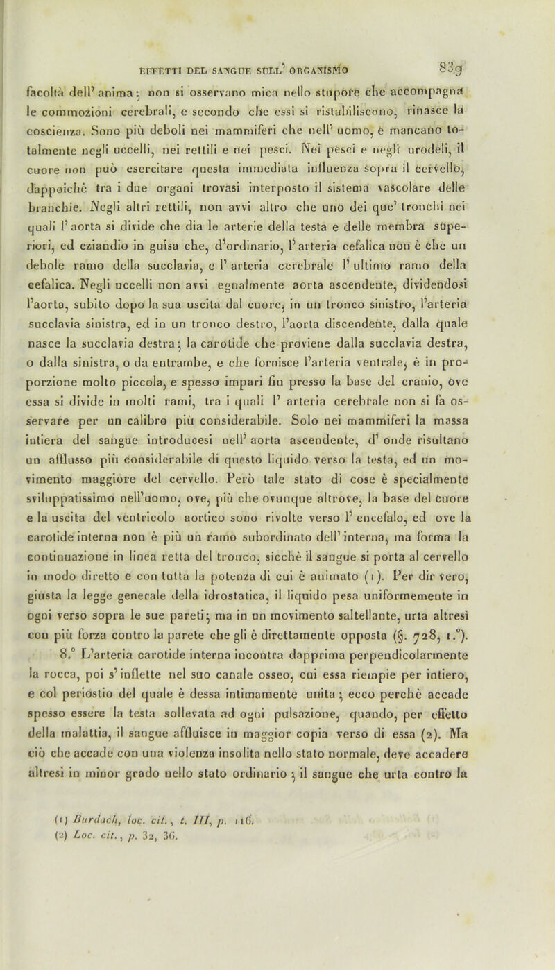 EFFETTl DEL SATNGtJE SÜLL1 OKÜANiSMO 8J9 facolta delPanima^ non si osservano mica nello stnpore ehe accofftpagna le cornmozioni cerebrali, e secondo che essi si ristabiliscono, rinasce la coscienza. Sono piü deboli nei mammiferi che nelP uömo, e mancano to- talmente negli uccelli, nei rettili e nei pesci. Nei pesci e negli urodeli, il cuore non puö esercitare quesla immediata iniluenza sopra il Cervello^ dappoiche tra i due organi trovasi interposto il sistema vascolare delle branchie. Negli altri rettili, non avvi allro che uno dei que1 tronchi nei quali 1’aorta si divide che dia le arterie della testa e delle membra supe- riori, ed eziandio in guisa che, d’ordinario, l1 arteria cefalica non e che un debole ramo della succlavia, e P arteria cerebrale P ultimo ramo della cefalica. Negli uccelli non avvi egualmente aorta ascendeute, dividendosi Paorta, subito dopo la sua uscita dal cuore^ in un tronco sinislro, Parteria succlavia sinistra, ed in un tronco destro, Paorta discendente, dalla quäle nasce la succlavia destra^ la carolide che proviene dalla succlavia destra, o dalla sinistra, o da entrambe, e che fornisce Parteria ventrale^ e in pro- porzione molto piccola, e spesso impari fin presso la base del cranio, Ove essa si divide in molti rami, tra i quali P arteria cerebrale non si fa os- servare per un calibro piü considerabile. Solo nei mammiferi la massa intiera del sangue introducesi nelP aorta ascendente, cP onde risultano un afflusso piü considerabile di cpiesto liquido Verso la testa, ed un mo- vimento maggiore del cervello. Perö tale stato di cose e specialmente sviluppatissirno nell’uomo, ove^ piü che ovunque altrove, la base del Cuore e la uscita del venlricolo aortico sono rivolte verso P encefalo, ed ove la carotide interna non e piü un ramo subordinalo delP interna, ma forma la coutinuazione in linea retta del tronco, sieche il sangue si porta al cervello in modo diretto e con tutta la potenza di cui e animato (i). Per dir Vero, giusla la legge generale della idrostatica, il liquido pesa uniformemeute in ogni verso sopra le sue pareti^ ma in un movimento saltellante, urta altresi con piü forza contro la parete che gli e direttamente opposta (§. 728, i.°). 8.° L’arteria carotide interna incontra dapprima perpendicolarmente la rocca, poi s1 inflette nei suo canale osseo, cui essa riempie per intiero, e col periostio del quäle e dessa intimamente unita ^ ecco perche accade spesso essere la testa sollevata ad ogtii pulsazione, ejuando, per effetto della malattia, il sangue aflluisce in maggior copia verso di essa (2). Ma ciö che accade con una violenza insolita nello stato normale, deve accadere altresi in minor grado nello stato ordinario ^ il sangue che urta contro la (1) Dur dach, toc. cii. , t. 111, p. 1 iG. (^) Loc. cit., p. 3a, 30.