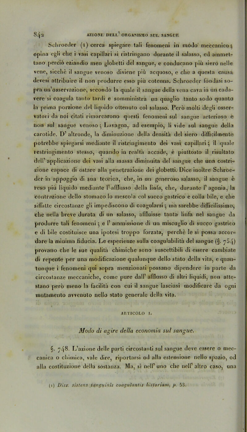 Schroeder (i)cerca spiegare tali fenomeni in modo meccanico ^ opina egli che i vasi capiliari si ristringano durante il salasso, ed ammet- tano perciö eziandio men globetti del sangue, e conducano piü siero nelle vene, sieche il sangue venoso diviene piu ac(|uoso, e che a questa causa devesi attrihuire il non prodarre esso piü cotenna. Schroeder fondasi so- pra un’osservazione, secondo la quäle il sangue delia vena cava in un cada- vere si coagula lanlo tardi e somministra un quaglio tanlo sodo quanto la prima porzione del liquido ottenuto col salasso. Perö rnolti degli osser- vatori da noi citati rimarcarono questi fenomeni sul sangue arterioso e non sul sangue venoso • Lavagna, ad esempio, li vide sul sangue delia carolide. D’ altronde, la diminuzione delia densitä del siero difficilmente potrebhe spiegarsi mediante il ristringirnento dei vasi capiliari *, il quäle restringimento stesso, quando in reallä accade, e piuttosto il risultato dell’ applicazione dei vasi alla inassa dimiriuita del sangue che una costri- zione capace di ostare alla penetrazione dei globetti. Dice inoltre Schroe- der in appoggio di sua tfcorica, che, in un generoso salasso, il sangue e i’eso piii liquido mediante l’-afflusso delia Iinfa, che, durante 1’ agonia, la contrazione dello stomaco lo mescola col succo gastrico e coila bile, e che sifFatte circostanze gli impediscono di coagularsi ^ ma sarebbe difficilissimo, che nella breve durata di un salasso, affluisse tanta Iinfa nel sangue da produrre tali fenomeni ; e I’ ammissione di un miscuglio di succo gastrico e di bile costituisce una ipotesi troppo forzata, perche le si possa accor- dare la minima fiducia. Le esperienze sulla coagulabilitä del sangue (§. 754) provano che le sue qualitä chimiche sono susceltibili di essere cambiate di repente per una modiheazione qualunque dello stato delia vita, e quan- tunque i fenomeni qui sopra menzionali possano dipendere in parte da circostanze rneccaniche, corae pure dall1 afflusso di allri liquidi, non atte- stano perö meno la facilitä con cui il sangue lasciasi modificare da ogni inutainenlo avvenuto nello stato generale delia vita. Ar.TICOLO 1. Modo di ngire delia economia sul sangue. §. 748. L’azione delle parti circoslanti sul sangue deve essere o mec- canica o chimica, vale dire, riporlarsi od alla estensione nello spazio, od alla coslituzione delia soslanza. Ma, si nelP uno che nell’ altro caso, una