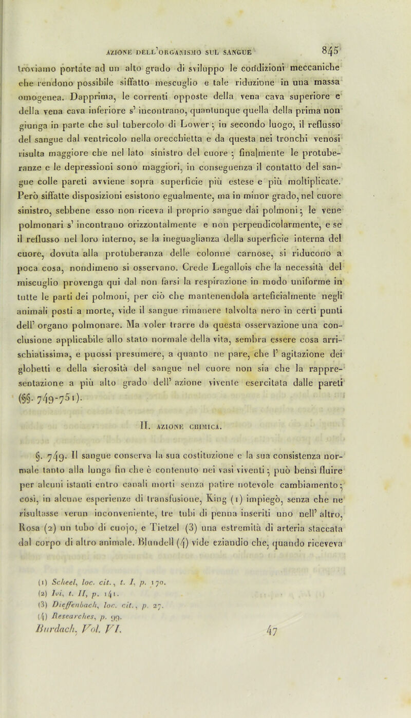 tvoviamo portate ad un alto grado di sviluppo le corfdizioni meccaniche che rendono possibile siftatlo inescuglio e tale riduzi'one iu uua massa omogenea. Dapprima, le correnti opposte della vena cava superiore e della vena cava inferiore s1 incontrano, quantunque quella della prima non giunga in parte che sul tubercolo di Lower ^ in secondo luogo, il reflusso del sangue dal ventricolo nella orecchietta e da questa nei tronchi venosi risulta maggiore ehe nei lato sinislro del cuore • finalmente le protube- ranze e le depressioni sono maggiori, in conseguenza il contatto del san- gue colle pareli avviene sopra superficie piü estese e piü moltiplicate. Perö siffatte disposizioni esistono egualmente, ma in minor grado, nei cuore sinistro, sebbene esso non riceva il proprio sangue dai polmoni- le vene polmonari s1 incontrano orizzoutalmente e non perpeudicolarmente, e se il reflusso uel loro interno, se la ineguaglianza della superficie interna del cuore, dovuta alla protuberanza delle colonne carnose, si riducono a poca cosa, nondimeno si osservano. Crede Legallois che Ia necessitä del miseuglio provenga qui dal non farsi la respirazione in modo uniforme in tutte le parti dei polmoui, per ciö che manlenendola arteficialrnente negli animali posti a inorte, vide il sangue rimanere lalvolta nero in certi punti dell1 organo polmouare. Ma voler trarre da questa osservazione una con- clusione applicabile allo stalo normale della vita, sembra essere cosa arri- scbialissima, e puossi presumere, a quanto ne pare, che 1’ agitazione dei globetti e della sierositä del sangue nei cuore non sia che la rappre- sentazione a piü alto grado dell1 azione vivente esercitala dalle pareli (§§• 7^9-751 )• II. AZIONE CHIMICA. §. 749- ^ sangue conserva la sua costituzione e la sua consistenza nor- male tanto alla lunga lin che e contenuto nei vasi viventi • puo bensi fluire per alcuni istanli enlro canali morti senza patire notevole cambiamento- cosi, in alcune esperienze di Iransfüsioue, Ring (1) impiegb, senza che ne risultasse verun inconveniente, Ire tu bi di penna inseriti uno nell1 altro, Rosa (2) un lubo di cuojo, e Tietzel (3) una estremitä di arleria staccala dal corpo di altro animale. Bluudell (4) vide eziandio che, quando riceveva (1) Scheel, loc. cit., t. I. p. 170. (2) Ivi, t. Il, p. 1 4 1. (3) Dieffenbach, loc. cit., p. 27. (7|) Researches, p. <)i). Ihirdlach. Val. VI. 47
