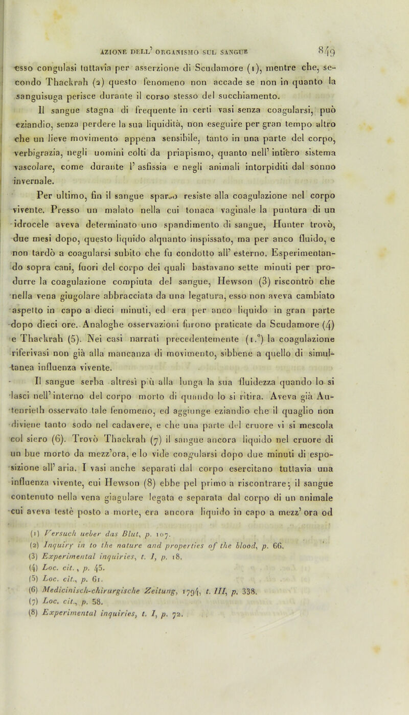 ■esso congulasi tnttavia per asserzione di Scudamore (i), mentre che, se- condo Thackrah (a) queslo fenorneno non accade se non in quanto !a sanguisuga perisce durante il corso stesso del succhiamento. 11 sangue stagna di frequente in certi vasi senza coagularsi, puö eziandio, senza perdere la sua liquidilä, non eseguire per gran tempo ultro che un lieve movimento appena sensibile, tanto in una parte del corpo, verbigrazia, negli uomini colti da priapismo, quanto nell’ intiero sistema vascolare, come durante 1’ asfissia e negli animali intorpidili dal sonno invernale. Per ultimo, fin il sangue spar^o resiste alla coagulazione nel corpo vivente. Presso un malato nella cui tonaca vaginale la puntura di un idrocele aveva deterrninato uno spandiinenlo di sangue, Hunter trovö, due mesi dopo, questo liquido alquanto inspissato, rna per anco fluido, e non tardö a coagularsi subito che fu condotto all’ esterno. Esperimentan- do sopra cani, fuori del corpo dei quali bastavano sette minuti per pro- durre la coagulazione compiuta de! sangue, Iiewson (3) riscontrö che nella vena giugolare abbracciata da una Iegatura, esso non aveva cainbiato aspello in capo a dieci minuti, ed era per anco liquido in gran parte dopo dieci ore. Analoghe osservazioni fnrono praticate da Scudamore (4) e Thackrah (5). Nei casi narrati precedentemente (i.°) la coagulazione riferivasi non giä alla mancanza di movimento, sibbene a quello di simul- tanea influenza vivente. Il sangue serba altresi piu alla lutiga la sua fluidezza quando lo si lasci nell’ interno del corpo morlo di quando lo si ritira. Aveva gia Au- teurielh osservato tale fenorneno, ed aggiunge eziandio che il quaglio non diviene tanto sodo nel cadavere, e che una parte del cruore vi si mescola col siero (6). Trovö Thackrah (7) il sangue ancora liquido nel cruore di un bue morto da mezz’ora, e lo viele coagularsi dopo due minuti di espo- sizione all’ aria. I vasi anche separati dal corpo esercitano tutlavia una influenza vivente, cui Iiewson (8) ebbe pel primo a riscontrare•, il sangue contenuto nella vena giagulare legata e separata dal corpo di un animale cui aveva teste posto a morte, era ancora liquido in capo a mezz’ora od (1) Versuch ueier das Blut, p. 107. (2) Inquiry in to the nature and properlies of the blood, p. 6f>. (3) Experimental inc/uiries, t. 1, p. 18, (4) Loc. cit., p. 45. (5) Loc. cit., p. 61. (6) Medicinisch-chirurgische Zeitung, 1 ///, p. 338. (7) Loc. cit., p. 58. (8) Experimental inquiries, t. /, p. 72.