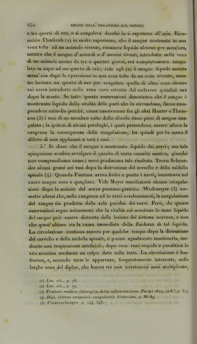 a (re quarli di ora, e si coagulava dacche Io si esponeva all1 * 3 * 5 arla. Piico- nobbe 1 backrah (1) in molte esperienze, che il sangue contenuto in una vena tolta ad un animale vivenle, rimaueva liquido almeno per mezz’ora, mentre che il sangue d1 animali o d1 uomini viventi, introdotto nella vena di un animale ucciso da Ire o quatlro giorni, era conipiutainenle coagu- lalo in capo ad un quarto di ora- vide egli (2) il sangue liquido ancora mezz’ ora dopo la operazione in una vena tolta da un cane vivente, rnen- tre bastava un quarto di ora per coagulare quello di altro cane vivenle cui ave\a introdotto nella vena cava estralto dal cadavere quindici ore dojio la morte. Se tutle queste osservazioni dimostrano che il sangue e mantenuto liquido dalla vitalita delle parti che Io circondauo, fanno com- prendere eziandio perche, come osservarono fra gli altri Hunter e Thom- son (3) i vasi di un rnembro colto dallo sfacelo siano pieni di sangue coa- gulato • la ipotesi di alcuni patologhi, i quali pretendono essere allora la cangrena la conseguenza della coagulazione, ha quindi per lo meno il difetlo di non applicarsi a tutti i casi. 3. Si disse che il sangue e mantenuto liquido dai nervig ma tale spiegazioue sembra avvolgere il quesito di cerla oscuritä mistica, giacche non comprendiamo come i nervi producano tale risultato. Trovö Schroe- der alcuni grumi uei vasi dopo la distruzione del cervello e della midolla spinale (4)- Quando Fontana aveva ferito e punto i nervi, incontrava nel cuore sangue nero e quagliato. Vide Mayer manifestarsi alcuue coagula- zioni dopo la sezione del nervo pneumo-gastrico. Wedemeyer (5) ani- mette altresi che, nella cangrena ed in cerli avvelenamenti, la coagulazione del sangue sia prodolta dalla sola paralisi dei nervi. Perö, da queste osservazioni segne unicamente che la vitalita cui mantiene Io stalo liquido del sangue puö essere distrutta dalla lesione del sistema nervoso, e non che quest’ ultimo sia la causa immediata della fluidezza di tal liquido. La circolazione continua ancora per qualche tempo dopo la distruzione del cervello e della midolla spinale, e puossi egualmente mantenerla, me- diante una respirazione arteficiale, dopo aver reso stupida e paralilica la \ita sensitiva mediante un colpo dato sulla testa. La circolazione e len- tissima, e, secondo tutte le apparenze, frequentemente interrotta, nelle larghe vene del diploe, che hanno tra esse anastomosi assai moltiplicate, (1) Loc. eil., p. jG. (a) Loc. eil., p. 77. (3) Traltato medico chirurgico della injia/nmaiione. Pangi 1827, in 8.°. />. 577. (/j) Diss. sistens sanguinis coagulantis !listoriam, p. 8G-81).