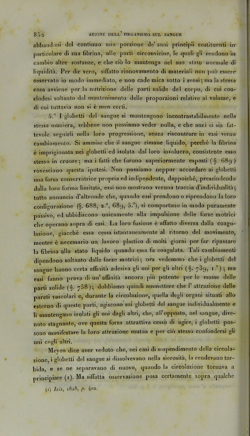 abbandoni del continuo nun porzione de1 suoi principii costituenti in particolare di sua fibrina, alle pncti circonvicine, le quali gli rendono in cambio altre sostanze, e che ciö lo mantenga nel suo stato normale di liquiditä. Per dir vero, siffatto rinnovamento di materiali non puö essere Osservato in modo immediato, e non cade mica sotto i sensi* ma la stessa cosa avviene per la nntrizione delle parti solide del corpo, di cui con- cludesi soltanto dal mantenimento delle proporzion i relative al volume, e di cui tuttavia non si e men certi. 5.° I globetti del sangue si manlengono incontrastabilmente nella stessa maniera, sebbene non possiamo veder nulla, e che anzi ci sia fat- tevole seguirli nella loro progressione, senza riscontrare in essi verun cambiamenlo. Si arnmise ehe il sangue rimane liquido, perche la fibrina e imprigionata nei globetti ed isolata dal loro involucro, consistente esso stesso in cruore •, ma i fatti che fiirono superiormente esposti ( §. 689 ) rovesciano questa ipotesi. Non possiamo neppur accordare ai globetti una forza conservatrice propria ed indipendente, dappoiche, prescindendo dalla loro forma limitata, essi non mostrano veruna traccia d’individualilä} tutto annuncia d’altronde che, quando essi prendono o riprendono la loro configurazione (§. 688, 2.0, 689, 5.°), si comportano in modo puramente passivo, ed ubbidiscono unicamente alla impulsione delle forze motrici che operano sopra di essi. La loro fusione e alFatto diversa dalla coagu- lazione, giacche essa cessa istantaneamente al ritorno del movimeuto, mentre e necessario un lavoro plastico di molti giorni per far ripassare la fibrina allo stato liquido quando essa fu coagulata. Tali camhiamenti dipendono soltanto dalle forze motrici; ora vedemmo che i globetti del sangue hanno certa afikitä adesiva gli uni per gli altri (§. 789, i.°) *, ma essi fanno prova di un’ affinitä ancora piü potente per le masse delle parti solide (§. dobbiamo quindi ammettere che 1’ attrazione delle pareli vascolari e, durante la circolazione, quella degli organi situati allo esterno di queste parti, agiscono sui globetti del sangue individualmente e li mantengano isolati gli uni dagli altri, che, aU’opposto, nel sangue, dive- nuto stagnante, ove questa forza attrattiva cesso di agire, i globetti pos- sono tnanifeslare la loro attrazione mutua e per ciö stesso confoodersi gli uni cogli altri. Meyen dice aver veduto che, nei casi di sospendimento della circola- zioue, i globetti del sangue si dissolvevano nella sierositä, la rendevano tor- bida, e se ne separavano di nuovo, quando la circolazione tornava a priocipiare (1). Ma siflatta osservaziooe posa certauiente sopra qualche