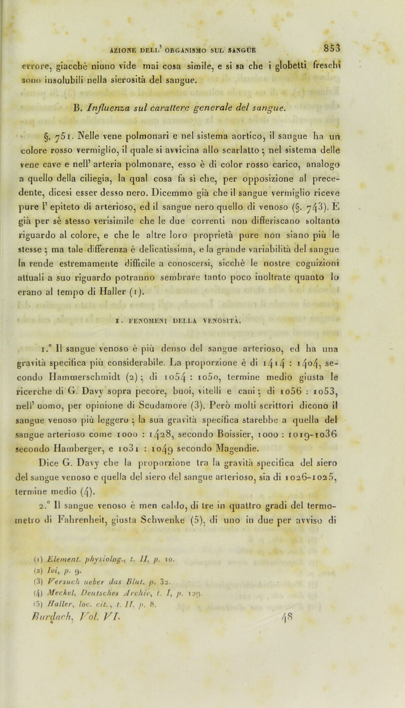 errore, giacche niuno vide mai cosa simile, e si sa che i globetti freschi sonn insolubili nella sierositä del saugue. B. Inßuenza sul caraltere generale del sangue. §. j5i. Nelle vene polmonari e nel sislema aortico, il sangue ha un colore rosso vermiglio, il quäle si avvicina allo scarlatto • nel sistema delle vene cave e nell’ arteria polmonare, esso e di color rosso carico, analogo a quello della ciliegia, la quäl cosa fa si che, per opposizione al prece- dente, dicesi esser desso nero. Dicemmo giä che il sangue vermiglio riceve pure F epiteto di arterioso, ed il sangue nero quello di venoso (§. 743). E giä per se stesso verisimile che le due correnti non differiscano soltanto riguardo al colore, e che le aitre loro proprietä pure non siano piä le slesse ; ma tale differenza e delicatissima, e la grande variabilitä del sangue la rende estremameute diflicile a conoscersi, sieche le nostre coguizioni jvttuali a suo riguardo potranno sembrare tanto poco iuoltrate quanto Io erano al tempo di Haller (1). I . FENOMENI BELLA VENOSITA. i.° Il sangue venoso e piü denso del sangue arterioso, ed ha una gravitä specifica piü considerabile. La proporzione e di 14 14 : i404v se condo Hammerschrnidt (2)^ di io54^ io5o, termine medio giusta le ricerche di G. Davy sopra pecore, buoi, vitelli e caui • di io56 : io53, nell’ uomo, per opinione di Scudamore (3). Perö rnolti scrittori dicono il sangue venoso piü leggero ^ la sua gravitä specifica starebbe a quella del sangue arterioso come 1000 : 1^28, secondo Boissier, 1000 : ioig-to36 secondo Hamberger, e io3i : 1049 secondo Magendie. Dice G. Davy che la proporzione Ira la gravitä specifica del siero del sangue venoso e quella del siero del sangue arterioso, sia di 1026-1025, termine medio (4). 2.0 11 sangue venoso e men caldo, di Ire in quattro gradi del termo- inetro di Fahrenheit, giusta Schwenke (5). di uno in due per avviso di (1) Element, physiolog., l. II, p. 10. (2) Ivi, p. 9. (3) Versuch ueber das Illut, p. 3a. (/|) Meckel, Deutsches Archiv, t. /, p. 129. (5) Haller, loc. eit., 1. II, p, 8. Jhtrdach, J ol. VI, !\ 8