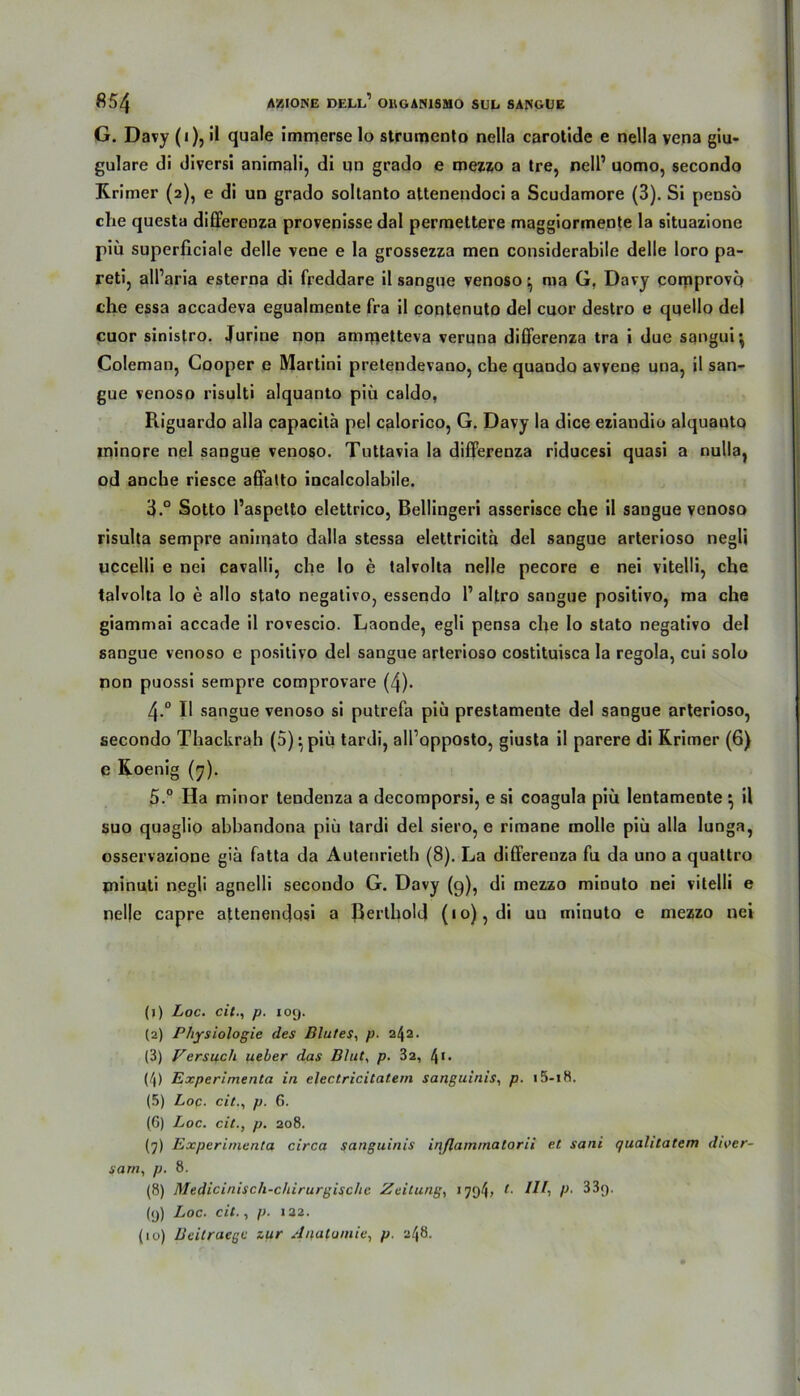 G. Davy (i), il quäle immerse lo strumento nella carotide e nella vena giu- gulare di diversi animali, di un grado e mezzo a tre, nelP uomo, secondo Rrimer (2), e di un grado soltanto attenendoci a Scudamore (3). Si pensö che questa differenza provenisse dal permettere maggiormente la situazione piü superficiale delle vene e la grossezza men considerabile delle loro pa- reti, all’aria esterna di freddare il sangue venoso y ma G, Davy comprovq che essa accadeva egualmente fra il contenuto del cuor destro e quello del cuor sinistro. Jurine noq amiqetteva veruna differenza tra i due sqngui', Coleman, Cooper e Martini pretendevano, che quando avyene una, il san- gue venoso risulti alquanto piü caldo, Riguardo alla capacitä pel calorico, G. Davy la dice eziandio alquautQ ininore nel sangue venoso. Tuttavia la differenza riducesi quasi a nulla, od anche riesce affatto incalcolabile. 3.° Sotto l’aspetto elettrico, Bellingeri asserisce che il sangue venoso risulta sempre aniiqato dalla stessa elettricita del sangue arterioso negli uccelli e nei cavalli, che lo e talvolta nelle pecore e nei vitelli, che talvolta lo e allo stato negativo, essendo 1’ altro sangue positivo, ma che giammai accade il rovescio. Laonde, egli pensa che Io stato negativo del sangue venoso e positivo del sangue arterioso costituisca la regola, cui solo non puossi sempre comprovare (4). 4-° Il sangue venoso si putrefa piü prestamente del sangue arterioso, secondo Thackrah (5) ^ piü tardi, all’opposto, giusta il parere di Rrimer (6) e Roenig (7). 5.° Ha minor tendenza a decomporsi, e si coagula piü lentamente ^ il suo quaglio abbandona piü tardi del siero, e rimane molle piü alla lunga, osservazione gia fatta da Autenrieth (8). La differenza fu da uno a quattro piinuti negli agnelli secondo G. Davy (9), di mezzo minuto nei vitelli e nelle capre attenendosi a BertholJ (10), di un minuto e mezzo nei (1) Loc. cit., p. 109. (2) Physiologie des Blutes, p. 2/J2. (3) Persisch ueber das Blut, p. 32, 41- (4) Experimenta in electricitatem sanguinis, p. (5) Loc. cit., p. 6. (6) Loc. cit., p. 208. (7) Experimenta circa sanguinis inflammatorii et sani qualilatem diver- sam, p. 8. (8) Medicinisch-chirurgisclic Zeitung, 179^ r- P- 33(). (9) Loc. cit., p. 122. (10) Beilraege zur Anatomie, p. 248.