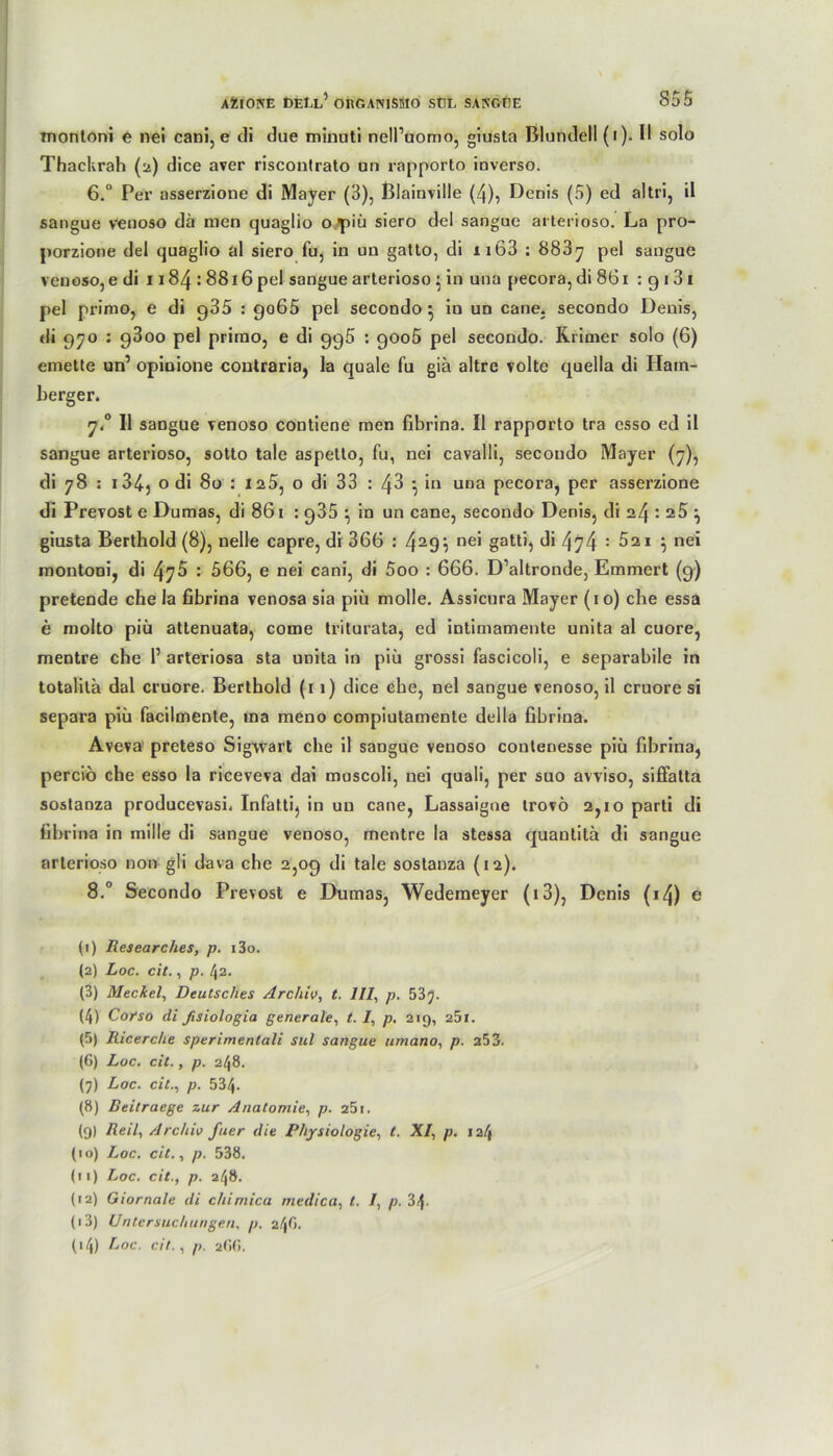 montoni e nei cani, e di due minuti ncll’uomo, giusta Blund'ell (i). Il solo Thackrah (2) dice aver riscontrato un rapporto inverso. 6.° Per asserzione di Mayer (3), Blainville (4), Denis (5) ed a!tri, il sangue venoso da men quaglio o piü siero del sangue arterioso. La pro- porzione del quaglio al siero fu, in uu gatto, di nb3 : 883y pel sangue venoso, e di 1184:8816 pel sangue arterioso } in una pecora, di 861 : 9 13 1 pel primo, e di g35 : go65 pel secondo } in un cane. secondo Denis, di 970 : g3oo pel primo, e di gg5 : 9006 pel secondo. Kritner solo (6) emette un’ opinione contraria, la quäle fu gia altre volte quella di Ham- herger. 7.0 II sangue venoso contiene men fibrina. II rapporto tra esso ed il sangue arterioso, sotto tale aspetto, fu, nei cavalli, secondo Mayer (7), di 78 : 1 34) o di 80 : 125, o di 33 : 4^ 5 ‘n una pecora, per asserzione di Prevost e Dumas, di 861 : g35 ^ in un cane, secondo Denis, di 24 : 25 ^ giusta Berthold (8), nelle capre, di 366 : 429$ ne' gattb 474 : 521 } nei montoni, di : 566, e nei cani, di 5oo : 666. D’altronde, Emmert (9) pretende che la fibrina venosa sia piü molle. Assicura Mayer (10) che essa e molto piü attenuata, come triturata, ed intimamente unita al cuore, mentre che 1’ arteriosa sta uoita in piü grossi fascicoli, e separabile in totalila dal cruore. Berthold (11) dice ehe, nei sangue venoso, il cruore si separa piü facilmente, ina meno compiutamente della fibrina. Aveva preteso Sigwart che il sangue venoso contenesse piü fibrina, percio che esso la riceveva dai muscoli, nei quali, per suo avviso, siffatta sostanza producevasi. Infatti, in uu cane, Lassaigue trovö 2,10 parti di fibrina in mille di sangue venoso, mentre la stessa quantita di sangue arterioso non gli dava che 2,09 di tale sostanza (12). 8.° Secondo Prevost e Dumas, Wedemeyer (13), Denis (i4) e (1) Researches, p. i3o. (2) Loc. cit., p. l\2. (3) Meckel, Deutsches Archiv, t. 111, p. 537. (4) Corso di fisiologia generale, t. I, p. 219, 25l. (5) Ricerche sperimentali sul sangue urnano, p. 253. (6) Loc. cit., p. 248. (7) Loc. cit., p. 534. (8) Beitraege zur Anatomie, p. 251. (9) Reil, Archiv fuer die Physiologie, t. XI, p. 124 (10) Loc. cit., p. 538. (11) Loc. cit., p. 248. (12) Giornale di cliimica medica, t. I, p. 3^. (13) Untersuchungen, p. 24O. 04) Loc. cit., p. 266.