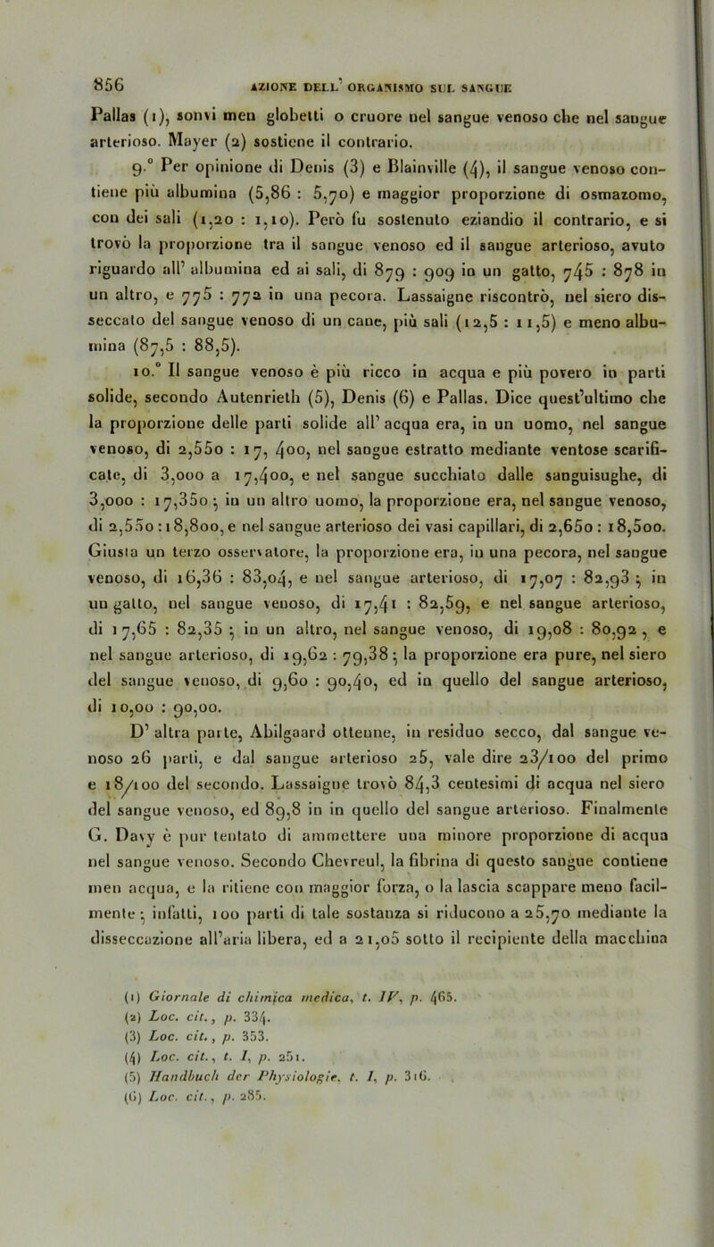 Pallas (»), sonvi meu globetti o cruore nel sangue venoso che nel saugue arterioso. Mayer (2) sosticne il contrario. 9.0 Per opinione di Denis (3) e Blainville (4), il sangue venoso con- tiene piü aibumina (5,86 : 5,70) e maggior proporzione di osmazomo, cou dei sali (1,20 : 1,10). Perö fu soslenuto eziandio il contrario, e si trovö la proporzione tra il sangue venoso ed il sangue arterioso, avuto riguardo all’ aibumina ed ai sali, di 879 : 909 in un gatto, 745 ■’ 878 *tl un altro, e 775 : 772 in una pecora. Lassaigne riscontrö, uel siero dis- seccato del sangue venoso di un caue, piü sali (1 a,5 : 11,5) e meno albu- mina (87,5 : 88,5). io.° Il sangue venoso e piü ricco in acqua e piü povero in parti solide, secondo Autenrieth (5), Denis (6) e Pallas. Dice quest’ultimo che la proporzione delle parti solide all1 2 3 4 5 acqua era, in un uomo, nel sangue venoso, di 2,55o : 17, 400j ne^ sangue estratto mediante ventose scarifi- cate, di 3,000 a 17,400, e nel sangue succhiato dalle sanguisughe, di 3,ooo : 17,350 • iu un altro uomo, la proporzione era, nel sangue venoso, di 2,5 5 o : 18,800, e nel sangue arterioso dei vasi capillari, di 2,65o : i8,5oo. Giusia un terzo osservatore, la proporzione era, in una pecora, nel saogue venoso, di i6,36 : 83,04, e uel sangue arterioso, di 17,07 : 82,93 } in uu gatto, nel sangue venoso, di 1^,4* : 82,59, e nel sangue arterioso, di 17,65 : 82,35 } iu un altro, nel sangue venoso, di 19,08 : 80,92 , e nel sangue arterioso, di 19,62 : 79,38} la proporzione era pure, nel siero del sangue venoso, di 9,60 : 90,40, ed in quello del sangue arterioso, di 10,00 : 90,00. D1 altra parte, Abilgaard otteune, in residuo secco, dal sangue ve- noso 26 parti, e dal sangue arterioso a5, vale dire 23/ioo del primo e 18/100 del secondo. Lassaigne trovö 84,3 centesimi di acqua nel siero del sangue venoso, ed 89,8 in in quello del sangue arterioso. Finalmenle G. Da\y e pur tentato di ammettere uua minore proporzione di acqua nel sangue venoso. Secondo Chevreul, la fibrina di questo sangue contiene men acqua, e la ritiene cou maggior forza, o la lascia scappare meno facil- mente ; infatti, 100 parti di tale sostanza si riducono a 25,70 mediante la disseccazione all’aria libera, ed a 21,00 sotto il recipiente della maccbina (1) Giornale di chirnica inedica, t. IF. p. 4^5- (2) Loc. cic., p. 33/|. (3) Loc. cic., p. 353. (4) Loc. cit., t. 7, p. 251. (5) Handbuch der Physiologie, t. I, p. 3iG. (ü) Loc. cit., p. 285.