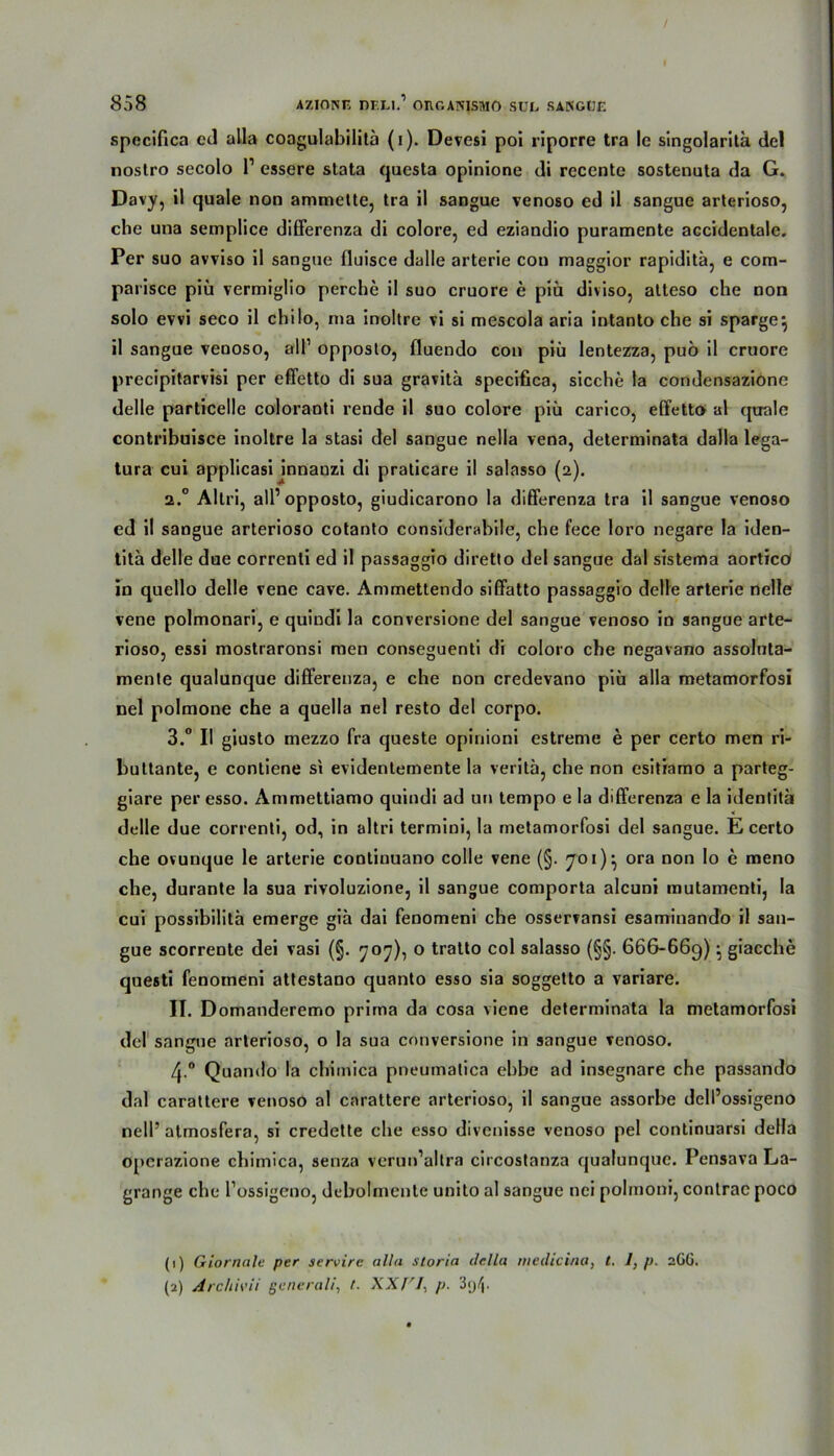 specifica ed alla coagulabilitä (i). Devesi poi riporre tra le singolaritä del nostro secolo l1 2 essere slata questa opinione di recente sostenuta da G. Davy, il quäle non armnette, tra il sangue venoso ed il sangue arterioso, che una semplice differenza di colore, ed eziandio puramente accidentale. Per suo avviso il sangue fluisce dalle arterie con maggior rapiditä, e cora- parisce piü vermiglio perche il suo cruore e piü diviso, alteso che non solo evvi seco il chilo, ma inoltre vi si mescola aria intanto che si sparge} il sangue venoso, all1 opposto, fluendo con piü lentezza, puö il cruore precipitarvisi per effetto di sua gravita specifica, sieche la condensazione delle particelle coloranti rende il suo colore piü carico, effetto al quäle contribuisce inoltre la stasi del sangue nella vena, determinata dalla lega- tura cui applicasi jnnauzi di praticare il salasso (2). a.° Altri, all’opposto, giudicarono la differenza tra il sangue venoso ed il sangue arterioso cotanto considerabile, che fece loro negare la iden- tita delle due correnti ed il passaggio diretto del sangue dal sistema aortico in quello delle vene cave. Ammettendo siffatto passaggio delle arterie nelle vene polmonari, e quiudi la conversione del sangue venoso in sangue arte- rioso, essi mostraronsi men conseguenti di coloro che negavano assoluta- mente qualunque differenza, e che non credevano piü alla metamorfosi nel polmone che a quella nel resto del corpo. 3.° Il giusto mezzo fra queste opinioni estreme e per certo men ri- bultante, e contiene si evidenlemente la veritä, che non esitiamo a parteg- giare per esso. Ammettiamo quindi ad un tempo e la differenza e la identita delle due correnti, od, in altri termini, la metamorfosi del sangue. E certo che ovunque le arterie continuano colle vene (§. 701)} ora non lo e meno che, durante la sua rivoluzione, il sangue comporta alcuni mutamenti, la cui possibilitä emerge giü dai fenomeni che osserfansi esaminando il san- gue scorrente dei vasi (§. 707), o tratto col salasso (§§. 666-669): giacche questi fenomeni attestano quanto esso sia soggetto a variare. II. Domanderemo prima da cosa viene determinata la metamorfosi del sangue arterioso, o la sua conversione in sangue venoso. 4-° Quando la chimica pneumalica ebbe ad insegnare che passando dal carattere venoso al carattere arterioso, il sangue assorbe dell’ossigeno nell’ atmosfera, si credette che esso divenisse venoso pel continuarsi della operazione chimica, senza verun’altra circostanza qualunque. Pensava La- grange che l’ossigeno, dcbolmente unito al sangue nci polmoni, contrac poco (1) Giornale per servirc alla storin della medicina, t. J, p. 2GG. (2) Archrni generali, t. XXf'I, p.
