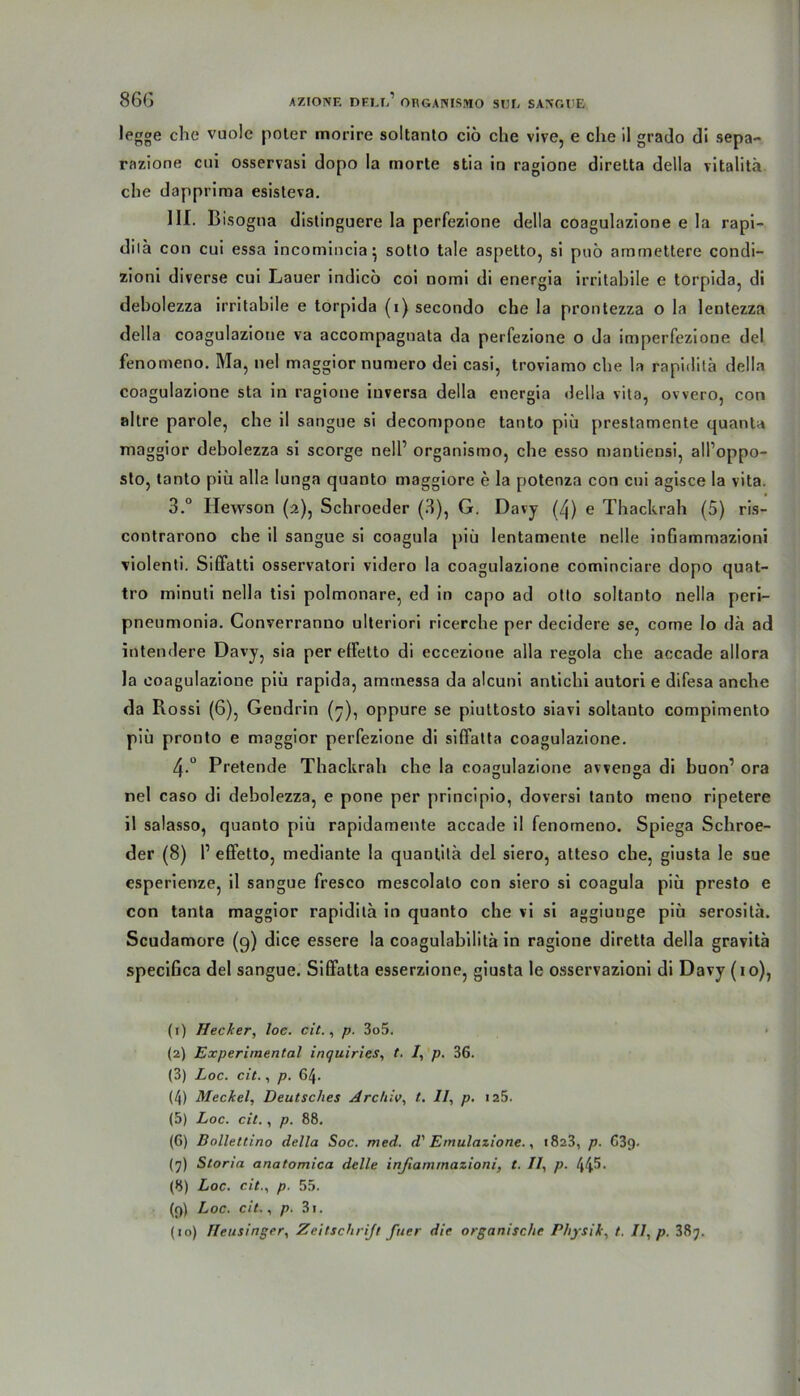 legge che vuole poler morire soltanto ciö che vive, e che il grado di sepa- razione cui osservasi dopo la morte stia in ragione diretta della vitalitä che dappriraa esisteva. III. Bisogna distinguere Ia perfezione della coagulazione e la rapi- dila con cui essa incomincia^ sotto tale aspetto, si puö arnrnettere condi- zioni diverse cui Lauer indico coi nomi di energia irritabile e torpida, di debolezza irritabile e torpida (i) secondo che la prontezza o la lentezza della coagulazione va accompagnata da perfezione o da imperfezione del fenomeno. Ma, nel maggior numero dei casi, troviamo che la rapidilä della coagulazione sta in ragione iuversa della energia della vita, owero, con altre parole, che il sangue si decompone tanto piü prestamente quanta maggior debolezza si scorge nell’ organismo, che esso manliensi, all’oppo- sto, tanto piü alla lunga quanto maggiore e la potenza con cui agisce la vita. 3.° Ilewson (2), Schroeder (3), G. Davy (4) e Thackrah (5) ris- contrarono che il sangue si coagula piü lentamenle nelle infiammazioni violenti. SilFatti osservatori videro la coagulazione cominciare dopo quat- tro minuti nella tisi polmonare, ed in capo ad Otto soltanto nella peri- pneumonia. Converranno ulteriori ricerche per decidere se, corne Io da ad interniere Davy, sia per elfetto di eccezione alla regola che aecade allora la coagulazione piü rapida, amtnessa da alcuni antichi autori e difesa anche da Rossi (6), Gendrin (^), oppure se piuttosto siavi soltanto compimento piü pronto e maggior perfezione di siffatta coagulazione. 4 ° Pretende Thackrah che la coagulazione avvenga di buon’ ora nel caso di debolezza, e pone per principio, doversi tanto meno ripetere il salasso, quanto piü rapidamente accade il fenomeno. Spiega Schroe- der (8) P effetto, mediante la quantitü del siero, atteso che, giusta le sue esperienze, il sangue fresco mescolato con siero si coagula piü presto e con tanta maggior rapidita in quanto che vi si aggiunge piü serosilä. Scudamore (9) dice essere la coagulabilitä in ragione diretta della gravitä specifica del sangue. Siffatta esserzione, giusta le osservazioni di Davy (1 o), (1) Hecker, loc. cit., p. 3o5. (2) Experimental inquiries, t. /, p. 36. (3) Loc. cit., p. 64. (4) Meckel, Deutsches Archiv, t. Il, p. 125. (5) Loc. cit., p. 88. (6) Bollettino della Soc. med. d' Emulazione., 1823, p. 63g. (7) Storia anatomica delle infiammazioni, t. II, p. 44^- (8) Loc. cit., p. 55. (()) Loc. cit., p. 31. (10) Heusinger, Zeitschrift frier die organische Physik, t. II, p. 387.