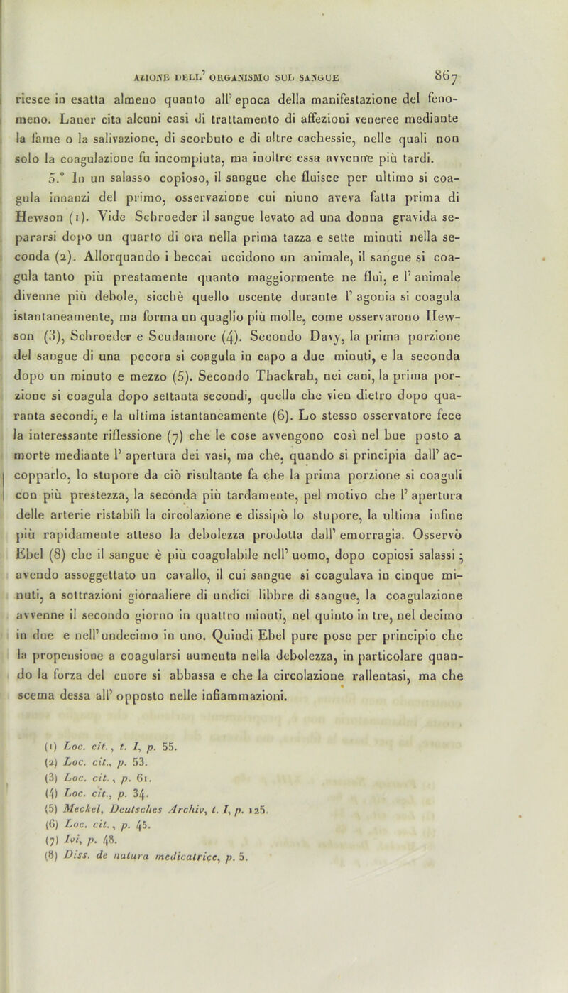 riesce io esatta alraeuo quauto all’ epoca della manifestazione del feno- meno. Lauer cita aicuui casi di trattamento di affezioui veneree mediante la Ihme o la salivazione, di scorbuto e di altre cachessie, nelle quali non solo la coagulazione fu incompiuta, raa iuoltre essa avvenn'e piü tardi. 5.° ln un salasso copioso, il sangue che fluisce per ultimo si coa- gula innanzi del primo, osservazione cui niuno aveva fatla prima di Hewson (1). Yide Schroeder il sangue levato ad una donna gravida se- pararsi dopo un quarto di ora nella prima tazza e selte minuti nella se- conda (2), Allorquando i beccai uccidono un animale, il sangue si coa- gula tanto piü prestamente quanto maggiormente ne flui, e 1’ animale divenne piü debole, sieche quello uscente durante l1 2 3 4 * * 7 8 agonia si coagula istantaneamente, ma forma un quaglio piü molle, come osservarouo Hew- son (3), Schroeder e Scudamore (4). Secondo Davy, la prima porzione del sangue di una pecora si coagula in capo a due minuti, e la seconda dopo un minuto e mezzo (5). Secondo Thackrah, nei cani, la prima por- zione si coagula dopo settauta secondi, quella che vien dietro dopo qua- ranta secondi, e la ultima istantaneamente (6). Lo stesso osservatore fece la interessante riflessione (7) che le cose avvengono cosi nel bue posto a morte mediaute 1’ apertura dei vasi, ma che, quando si principia dall1 ac- copparlo, lo stupore da ciö risultante fa che la prima porzione si coaguli con piü prestezza, la seconda piü tardamente, pel motivo che 1’ apertura delle arterie ristabili la circolazione e dissipö lo stupore, la ultima iuhne piü rapidameute atteso la debolezza prodolta dull’ emorragia. Osservö Ebel (8) che il sangue e piü coagulabile nell’ uomo, dopo copiosi salassi • avendo assoggetlato un ca\allo, il cui sangue si coagulava in cioque mi- nuli, a sottrazioni giornaliere di undici libbre di sangue, la coagulazione avvenne il secondo giorno in qualtro minuti, nel quiuto in tre, nel decimo iu due e nell’ undecimo in uno. Quiudi Ebel pure pose per principio che la propensione a coagularsi aumeuta nella debolezza, in particolare quan- do la lorza del cuore si abbassa e che la circolazione rallentasi, ma che scema dessa all’ opposto nelle infiammazioni. (1) Loc. cit., t. /, p. 55. (2) Loc. cit., p. 53. (3) Loc. cit., p. 61. (4) Loc. cit., p. 34. <5) Meckel, Deutsches Archiv, t. /, p. 125. (G) Loc. cit., p. 45. (7) Ivi, p. 48.