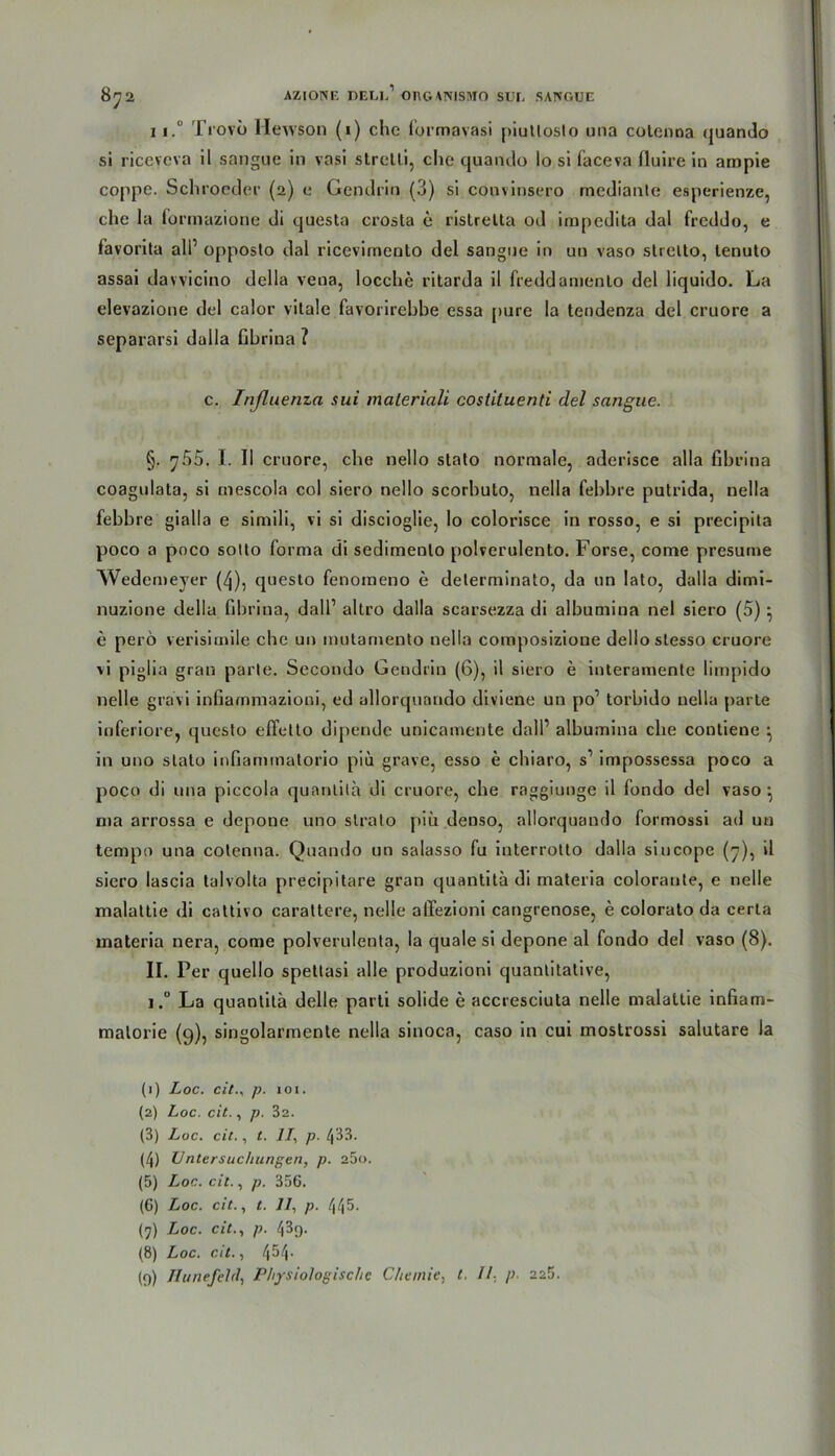 8^2 11.° Trovö Hewson (i) che formavasi piuttosto una colenoa quando si ricevcva il sangue in vasi strelli, che quando Io si faceva fiuire in ampie coppe. Schroeder (2) e Gendrin (3) si convinsero rnediante esperienze, che la formazione di questa crosta c ristrelta od impedita dal freddo, e favorita all’ opposlo dal ricevimento del sangue in un vaso strclto, tenuto assai davvicino della vena, locche ritarda il freddamenlo del liquido. La elevazione del calor vitale favorirebbe essa jmre la tendenza del cruore a separarsi dalla fihrina ? c. Tnßuenza sui maleriali costiluenti del sangue. §. y55. I. II cruore, che nello slato normale, aderisce alla fihrina coagulata, si inescola col siero nello scorhuto, nella fehhre putrida, nella febhre gialla e simili, vi si discioglie, lo colorisce in rosso, e si precipita poco a poco sotto forma di sedimeolo polverulento. Forse, come presume Wedemeyer (^), questo fenotneno e delerminato, da nn lato, dalla dimi- nuzione della fihrina, dall1 2 3 4 5 6 7 8 9 altro dalla scarsezza di albumina nel siero (5) • e perö verisimile che un mutamento nella cotnposizioue dellostesso cruore vi piglia grau parle. Secondo Gendrin (6), il siero e inleramente limpido nelle gravi infiammazioni, ed allorquando diviene un po1 torbido nella parte inferiore, questo efifelto dipende unicamente dall’ albumina che contiene ^ in uno stato infiammatorio piü grave, esso e chiaro, s’ impossessa poco a poco di una piccola quantila di cruore, che raggiunge il fondo del vaso } nia arrossa e depone uno slrato piü denso, allorquando formossi ad un tempo una cotenna. Quando un salasso fu interrotto dalla siucope (7), il siero lascia talvolta precipitare gran quantita di materia colorante, e nelle malattie di cattivo carattere, nelle affezioni cangrenose, e colorato da certa materia nera, come polverulenta, la quäle si depone al fondo del vaso (8). II. Per quello spettasi alle produzioni quantitative, i.° La quantila delle parti solide e accresciuta nelle malattie infiam- malorie (9), singolarmente nella sinoca, caso in cui mostrossi salutare la (1) Loc. citp. ioi. (2) Loc. cit., p. 32. (3) Loc. cit., t. ]I, p. /j33. (4) Untersuchungen, p. a5o. (5) Loc. cit., p. 356. (6) Loc. cit., t. 11, p. 445. (7) Loc. cit., p. 439. (8) Loc. cit., 454.