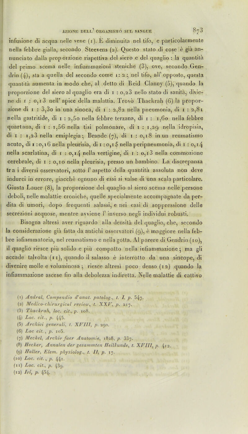 infusione di acqua nelle vene (i). E diminuila nel tifo, c parlicolarmente nella febbre gialia, secondo Steevens (2). Questo stato di cose e giä an- nunciato dalla proporzione l'ispettiva del siero e del quaglio : Ja quantilä del primo scema nelle infiaminaziorii stenicbe (3), ove, secondo Gen- drin (4), sta a quella del secondo come 1:2,- nel tifo, all’ opposto, quesla quantilä aumenta in modo che, al detto di Reid Clanny (5), quando la proporzione del siero al quaglio era di 1 : 0,23 nello stato di sanilä, divie- ne di 1 : 0,1 3 nell’ apice della malattia. Trovö Thackrah (6) la propor- zione di 1 : 3,3o in una sinoca, di 1 : 2,82 nella pneumonia, di 1 : 2,81 nella gastritide, di 1 : 2,5o nella febbre terzana, di 1 : 1,60 nella febbre quartana, di 1 : 1,06 nella tisi polmönare, di 1 : 1,29 nella idropisia, di 1 : i,23 nella emiplegia• Brande (7), di 1 : 0,18 in un reumatismo acuto, di 1 :0,16 nella pleurisia, di 1 : 0,15 nella peripneumonia, di 1 : 0,14 nella scarlatina, di 1 : 0,14 nella vertigine, di 1 : 0,1 3 nella commozione cerebrale, di 1 : 0,10 nella pleurisia, presso un bambino. La discrepanza tra i diversi osservatori, sotto 1’aspetto della quantilä assoluta non deve indurci in errore, giacche ognuno di essi si valse di una scala particolare. Giusta Lauer (8), la proporzione del quaglio al siero scema nelle persone deboli, nelle malattie croniche, quelle specialmente accompagnate da per- dita di umori, dopo frequenti salassi, e nei casi di soppressione delle secrezioni acquose, mentre avviene 1’ inverso negli individui robusti. Bisogna altresi aver riguardo alla densitä del quaglio, che, secondo la considerazione giä fatta da antichi osservatori (9), e xnaggiore nella feb- bre iufiammatoria, nel reumatismo e nella gotta. Al parere di Gendrin (10), il quaglio riesce piä solido e piu compalto nella infiammazione ■, ma gli accade talvolta (11), quando il salasso e interrotto da una sincope, di divenire molle e voluminoso ; riesce altresi poco denso (12) quando la infiammazione ascese fin alla debolezza indirelta. Nelle malattie di cattivo (1) Andral, Compendio d'anat. patolog., t. 1, p. 547. (2) Medico-c/iirurgicul review, t. XXV, p. 217. (3) Thackrah, loc. cit., p. 108. (4) Loc. cit., p. 445. (5) Archivi generali, t. XVIII, p. 290. (6) Loc cit., p. io5. (7) Meckel, Archiv fuer Anatomie, 1828, p. 337. (8) Ilecker, Annalen der gesammten Heilkunde, t. XVIII, p. 412. (9) Haller, Elem. physiolog., t. 11, p. 17. (10) Loc. cit., p. 441. (11) Loc. cit., p. 439.