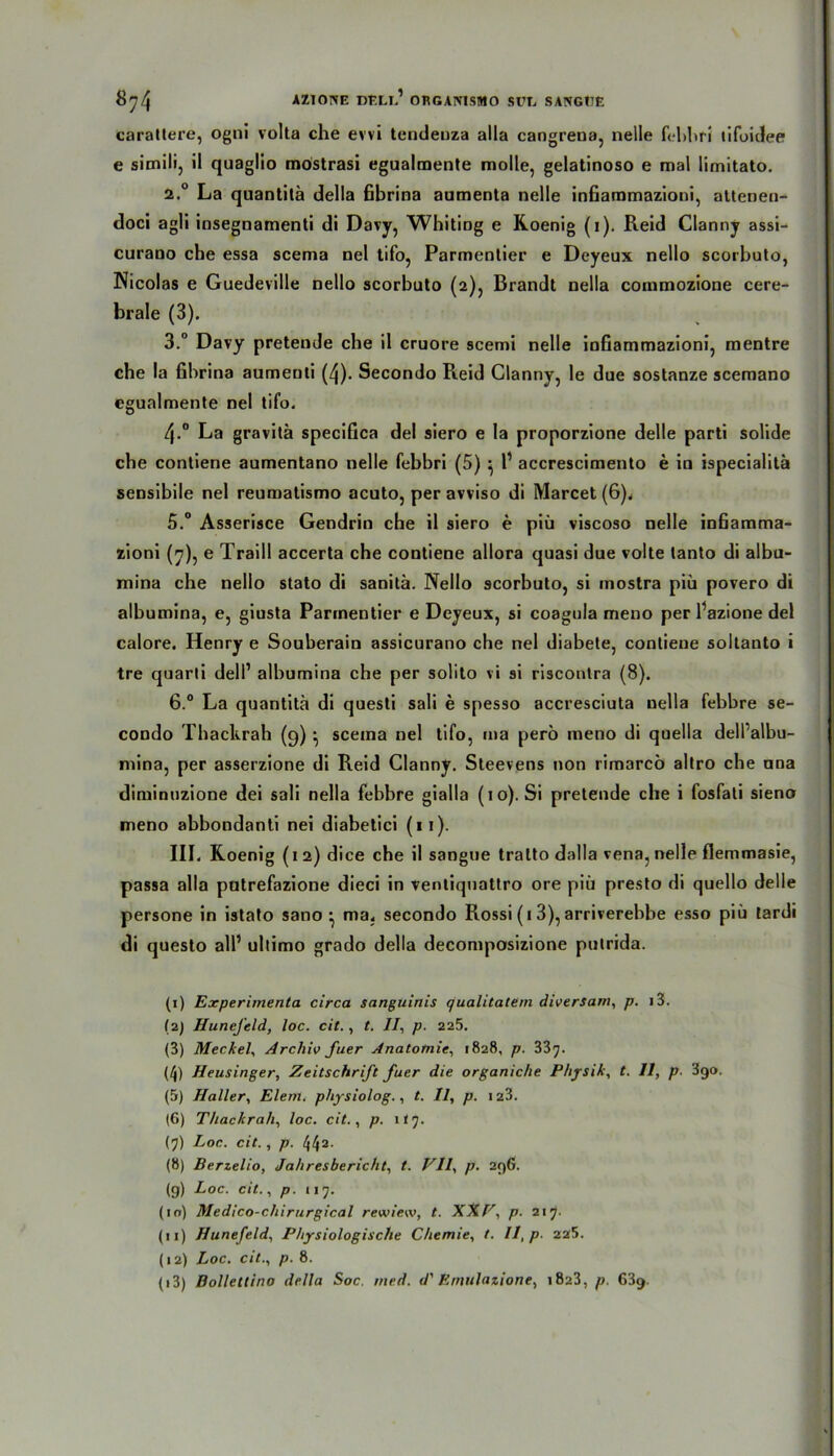 8^4 AZ1CWE DEL!.’ ORGAIVISMO SUC SANGtTE carattere, ogni volta che evvi tendenza alla cangrena, nelle fchhfi tifoidee e simili, il quaglio mostrasi egualmente molle, gelatinoso e mal limitato. 2.0 La quantitä della ßbrina aumenta nelle infiammazioni, altenen- doci agil insegnamenti di Davy, WhitiDg e Roenig (i). Reid Clanny assi- curano che essa scema nel tifo, Parmentier e Deyeux nello scorbuto, Nicolas e Guedeville nello scorbuto (2), Brandt nella coinmozione cere- brale (3). 3.° Davy pretende che il cruore scemi nelle infiammazioni, mentre che la fibrina aumenti (4). Secondo Reid Clanny, le due sostanze scemano egualmente nel tifo. 4-° La gravitä specifica del siero e la proporzione delle parti solide che contiene aumentano nelle febbri (5) ^ l1 2 3 * 5 6 7 8 9 10 11 12 13 accrescimento e in ispecialitä sensibile nel reumatismo acuto, per avviso di Marcet (6). 5. ° Asserisce Gendrin che il siero e piü viscoso nelle infiamma- zioni (7), e Traill accerta che contiene allora quasi due volte tanto di albu- mina che nello stato di sanitä. Nello scorbuto, si mostra piü povero di albumina, e, giusta Parmentier e Deyeux, si coagula meno per Pazione del calore. Henry e Souberain assicurano che nel diabete, contiene soltanto i tre quarti deli1 albumina che per solito vi si riscontra (8). 6. ° La quantitä di questi sali e spesso accresciuta nella febbre se- condo Thackrah (9) • scema nel tifo, ma pero meno di quella dell’albu- mina, per asserzione di Reid Clanny. Steevens non rimarcü altro che nna diminuzione dei sali nella febbre gialla (10). Si pretende che i fosfali siena meno abbondanti nei diabetici (11). III. Roenig ( 1 2) dice che il sangue tralto dalla vena, nelle flemmasie, passa alla patrefazione dieci in ventiquattro ore piü presto di quello delle persone in istato sano • ma. secondo Rossi (13), arriverebbe esso piü tardi di questo all1 ultimo grado della decomposizione putrida. (1) Experimenta circa sanguinis qualitatem diversam, p. 13. (2) HuneJ'eld, loc. cit., t. //, p. 225. (3) Meckel, Archiv fuer Anatomie, 1828, p. 337. (/j) Heusinger, Zeitschrift fuer die organiche Physik, t. 11, p. 390, (5) Haller, Elent. physiolog., t. Il, p. 123. (6) Thackrah, loc. cit., p. 117. (7) Loc. cit., p. 442. (8) Berzelio, Jahresbericht, t. VII, p. 296. (9) Loc. cit., p. 117. (10) Medico-chirurgical rewiew, t. XXV, p. 217- (11) Hunefeld, Physiologische Chemie, t. Il, p. 225. (12) Loc. cit., p. 8.