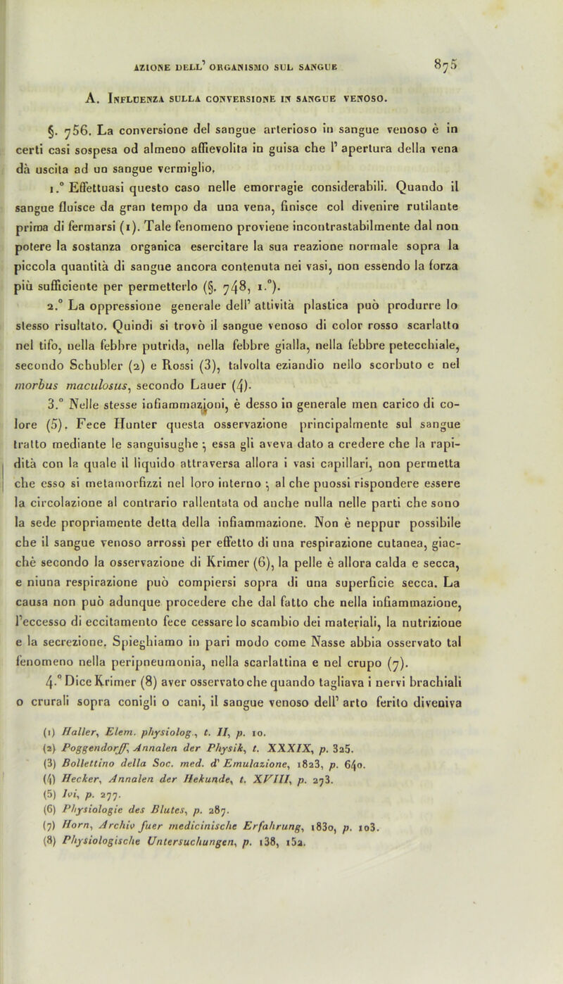 A. INFLUENZA SULLA CONYERSIONE IN SANGUE VENOSO. §. y56. La conversione del sangue arterioso in sangue venoso e in certi casi sospesa od almeno aöievolita in guisa che 1’ apertura della vena da uscita ad un sangue vermiglio, i.° Effettuasi questo caso nelle emorragie considerabili. Quando il sangue fluisce da gran tempo da una vena, finisce col divenire rutilante prima di fermarsi (1). Tale fenomeno proviene incontrastabilmente dal non potere la sostanza organica esercitare la sua reazione normale sopra la piccola quantita di sangue ancora contenuta nei vasi, non essendo la forza piü sufliciente per permetterlo (§, 748, *-°)* 2.0 La oppressione generale dell1 attivitä plastica puö produrre lo stesso risultato. Quindi si trovö il sangue venoso di color rosso scarlatto nel tifo, uella febbre putrida, nella febbre gialla, nella febbre petecchiale, secondo Scbubler (2) e Rossi (3), talvolta eziandio nello scorbuto e nel morbus maculosus, secondo Lauer (4). 3.° Nelle stesse infiammaz^oni, e desso in generale men carico di co- lore (5). Fece Hunter questa osservazione principalmente sul sangue tralto mediante le sanguisugbe •, essa gli aveva dato a credere che la rapi- ditä con la quäle il liquido attraversa allora i vasi capillari, non permetta che esso si metamorfizzi nel loro interno •, al che puossi rispondere essere la circolazione al contrario rallentata od auche nulla nelle parti che sono la sede propriamente detta della infiammazione. Non e neppur possibile che il sangue venoso arrossi per effetto di una respirazione cutanea, giac- che secondo la osservazione di Krimer (6), la pelle e allora calda e secca, e niuna respirazione puö compiersi sopra di una superGcie secca. La causa non puö adunque procedere che dal fatto che nella infiammazione, l’eccesso di eccitamento fece cessare lo scambio dei materiali, la nutrizione e la secrezione. S[>ieghiamo in pari modo come Nasse abbia osservato tal fenomeno nella peripneumonia, nella scarlattina e nel crupo (7). 4-° Dice Krimer (8) aver osservato che quando tagliava i nervi brachiali o crurali sopra conigli o cani, il sangue venoso dell1 arto ferito diveoiva (1) Haller, Elem. physiologt. II, p. 10. (2} PoggendorJ/', Annalen der Physik, t. XXXIX, p. 325. (3) Bollettino della Soc. med. d' Emulazione, 1823, p. 640. (4) Hecker, Annalen der Hekunde, t. XVIII, p. 2?3. (5) Ui, p. 277. (6) Physiologie des Blutes, p. 287. (7) Horn, Archiv fuer medicinische Erfahrung, i83o, p. io3. (8) Physiologische Untersuchungen, p. i38, i5a.
