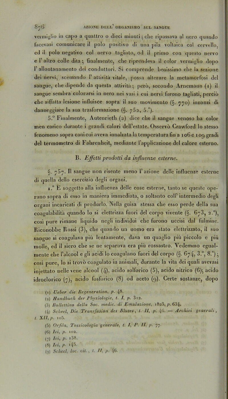 8yG AZ 1 OSE DELL1 ORGANISMO SGL SANGUE vermigüo in capo a quattro o dieci minuti; ehe ripassava al nero quando facevasi comunicare il polo positivo di una pila vollaica col cervello, ed il polo uegativo col nervo taglialo, od il primo con questo nervo e l1 allro colle dila •, finalmente, che riprendeva il color vermiglio dopo l1 allontanamento dei conduttori. Si comprende beoissimo che la sezione dei nervi, scemando l1 atlivitä vitale, possa alterare la metamorfosi del sangue, che dipende da questa attivita } perü, secondo Arnemann (i) il sangue sembra colorarsi in nero nei vasi i cui nervi fnrono tagliati, perciö che siffatta lesione influisce sopra il suo moviruento (§. 770) innanzi di danneggiare la sua trasformazione (§. 75 a, 5.°). 5.° Finalmente, Autenrieth (2) dice che il sangue venoso ha color men carico durante i grandi calori dell’estate. Osservö Crawford lo stesso fenomeno sopra cani cui aveva innalzata la temperatura ßn a 106 e 109 gradi del termometro di Fahrenheit, mediante l’applicazione del calore esterno. B. Effetli prodotti da inßuenze esterne. §. ']$']■ Il sangue non risente meno Tazione delle influenze esterne di quella dello esercizio degli organi. i.° E soggetto alla influenza delle cose esterne, tanlo se queste ope- rano sopra di esso in maniera immediata, o soltanto coli1 intermedio degli organi incaricati di produrlo. Nella guisa stessa che esso perde della sua coagulabilitä quando lo si elettrizza fuori del corpo vivente (§. 6^3, 2.0), cosi pure rirnaue liquido negli individui che furono uccisi dal fulmine. Biconobbe Rossi (3), che quando un uomo era stato elettrizzato, il suo sangue si coagulava piü lentamente, dava un quaglio piü piccolo e piü molle, ed il siero che se ne separava era piü rossastro. Vedemmo egual- mente che l’alcool e g!i acidi lo coagulano fuori del corpo (§. 674, 3.°, 8.°) ^ cosi pure, lo si trovö coagulato in animali, durante la vita dei quali avevasi injettato nelle vene alcool (4), acido solforico (5), acido nitrico (6)-, acido idroclorico (7), acido fosforico (8) od aceto (9). Gerte soslauze, dopo (1) Ueber die Regeneration, p. Lj8. (2) Handbuch der Physiologie, t. I, p. 312. (3) ßollettino della Soc. rnedic. di Ernulazione, 1828, p. 634, (4) Scheel, Die Transfusion des Blutes, l. 11, p. — Archiei generali., l. XII, p. io5. (5) Orfila, Tossicologia generale, t. 1, P. II, p. ']']■ (6) lei, p. 102. (7) lei, p. i38. (8) lei, p- 145.