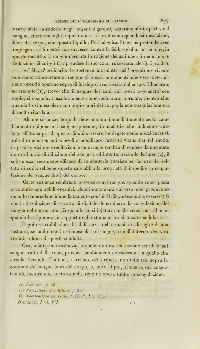 essere state introdotte negli organi digerenli, deterniinano in parle, nel sangue, eflelti analogbi a quelli che esse producono quando si rnescolauö\, luori del corpo, con questo liquido. Per tal guisa, Sleeveus pretende aver impiegato i sali neu tri con successo conlro la Pebbre gialla, perciö che, in questa malattia, il sangue nero sta in ragione dei sali che gli mancano, e l’addizione di cui gli la riprendere il suo color rosso naturale (§. 679, 3.°), 2. Ma, d’ordinario, le sostanze introdotte nelP organismo vivente non fantio comportare al sangue gli stessi mutamenti che esse determi- nano quando operano sopra di lui dopo la sua uscita dal corpo. Thackrab, nd esempio (1), trovö che il sangue dei caui cui aveva avveleuato con oppio, si coagulava assolutamente come nello stato normale, mentre che, quando Io si mescolava con oppio luori del corpo, la sua coagulazione era di molto ritardata. Alcune sostanze, le quali deterniinano iminediatameule cerlo cam- biamento chimico nel sangue, possono, in malattie che inducouo aua- logo eÖ’etto sopra di questo liquido, essere impiegate come mezzi curativi, vale dire come agenti valevoli a modificare Pattivita vitale. Per tal modo, la predisposizione ereditaria alle emorragie sembra dipendereda uno stato non ordinario di diluzione del sangue *, ed intanto, secoudo Krimer (2), il solo mezzo veramente eflicace di combatterla consiste nel Par uso del sol- fato di soda, sebbene questo sale abbia la proprietä d1 impedire la coagu- Jazione del sangue fuori del corpo. > Certe sostanze sembrano provocare nel sangue, quando sono posle a contatlo con solidi organici, alcuni mutamenti cui esse non producono quando si mescolano immediatamente con lui. Orfila, ad esempio, osservö (3) che la dissoluziooe di estratto di digitale determinava la coagulazione del sangue nel cuore, nou giä quando la si injettava nelle vene, ma sibbene quando la si poneva in rapporto collo stomaco o col tessuto cellulare. E poi osservabilissima la differenza uella maniera di agire di una sostauza, secoudo che la si rnescoli col sangue, o nelP interuo dei vasi vive.’iti, o luori di quesli condotti. Ora, infalti, una sostanza, la quäle nou esercita azione sensibile sul saugue tratto dalla vena, provoca cambiamenti considerabili in quello che circola. Secoudo Fontana, il veleno della vipera non influisce sopra la coesione del sangue luori del corpo, o, tutto al [)iü, scema la sua coagu- labililä, mentre che injcttato nelle Vene ne opera subito la coagulazione. (1) Loc. eil., p. 38. (2) Physiologie des Blutes, p. 317. (3) Tossicolögia generale, t. II, P. /. p. a;3.