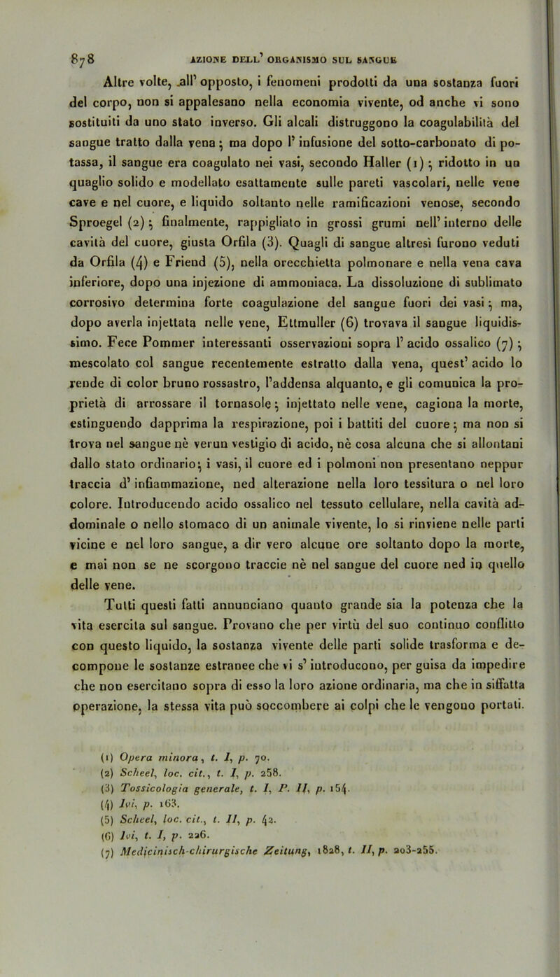 Altre volle, .all1 opposlo, i fenotneni prodotti da una sostanza fuori del corpo, non si appalesano nella economia vivente, od anche vi sono soslituiti da uno stato Inverso. Gli alcali distruggono la coagulabilita del sangue tralto dalla vena; ma dopo 1’ infusione del sotto-carbonato di po- tassa, il sangue era coagulato nei vasi, secondo Haller (1) ^ ridotto in un quaglio solido e modellato esaltameute sulle pareti vascolari, uelle vene cave e nel cuore, e liquido soltanto nelle ramificazioni venöse, secondo Sproegel (2)} finalmente, rappigliato in grossi grumi nell1 inlerno delle cavitä del cuore, giusta Orfila (3). Quagli di sangue altresi furono veduti da Orfila (4) e Friend (5), nella orecchietta polmonare e nella vena cava inferiore, dopo una injezione di ammoniaca. La dissoluzione di sublimato corrosivo determiua forte coagulazione del sangue fuori dei vasi ^ ma, dopo averla injettata nelle vene, Ettmuller (6) trovava il saDgue liquidis- simo. Fece Pommer interessanti osservazioui sopra 1’ acido ossalico (7) } mescolato col sangue recentemente estratlo dalla vena, quest1 acido lo rende di color bruno rossastro, l’addensa alquanto, e gli comunica la pro- prietä di arrossare il tornasole \ injettato nelle vene, cagiona la morte, estinguendo dapprima la respirazione, poi i battiti del cuore• ma non si trova nel sangue ne verun vesfigio di acido, ne cosa alcuna che si allontani dallo stato ordinario^ i vasi, il cuore ed i polmoni non presentano neppur traccia d1 infiammazione, ned alterazione nella loro tessitura o nel loro colore. Iutroducendo acido ossalico nel tessuto cellulare, nella cavitä ad- dominale o nello stomaco di un animale vivente, lo si rinviene nelle parti ficine e nel loro sangue, a dir vero alcune ore soltanto dopo la morte, e mai non se ne scorgono traccie ne nel sangue del cuore ned io quello delle vene. Tulti questi falti annunciano quanto grande sia la potenza che la vita esercila sul sangue. Provano che per virtu del suo coutinuo couflitlo con questo liquido, la sostanza vivente delle parti solide trasforma e de- compone le soslanze estranee che vi s1 introducono, per guisa da impedire che non esercitano sopra di esso la loro azione ordinaria, ma che in siffatta pperazione, la stessa vita puö soccombere ai colpi che le vengouo portati. (1) Opera miriora, t. 1, p. 70. (2) Scheel, loc. cit., t. /, p. 258. (3) Tossicologia generale, t. 1, P. //, p. x 54• (4) lvi-, p. i63. (5) Scheel, loc. eil., t. 11, p. 4a. (0) lvi, t. I, p. 226. (7) Meilicinisch chirurgische Zeitung, 1828,«. II, p. ao3-255.