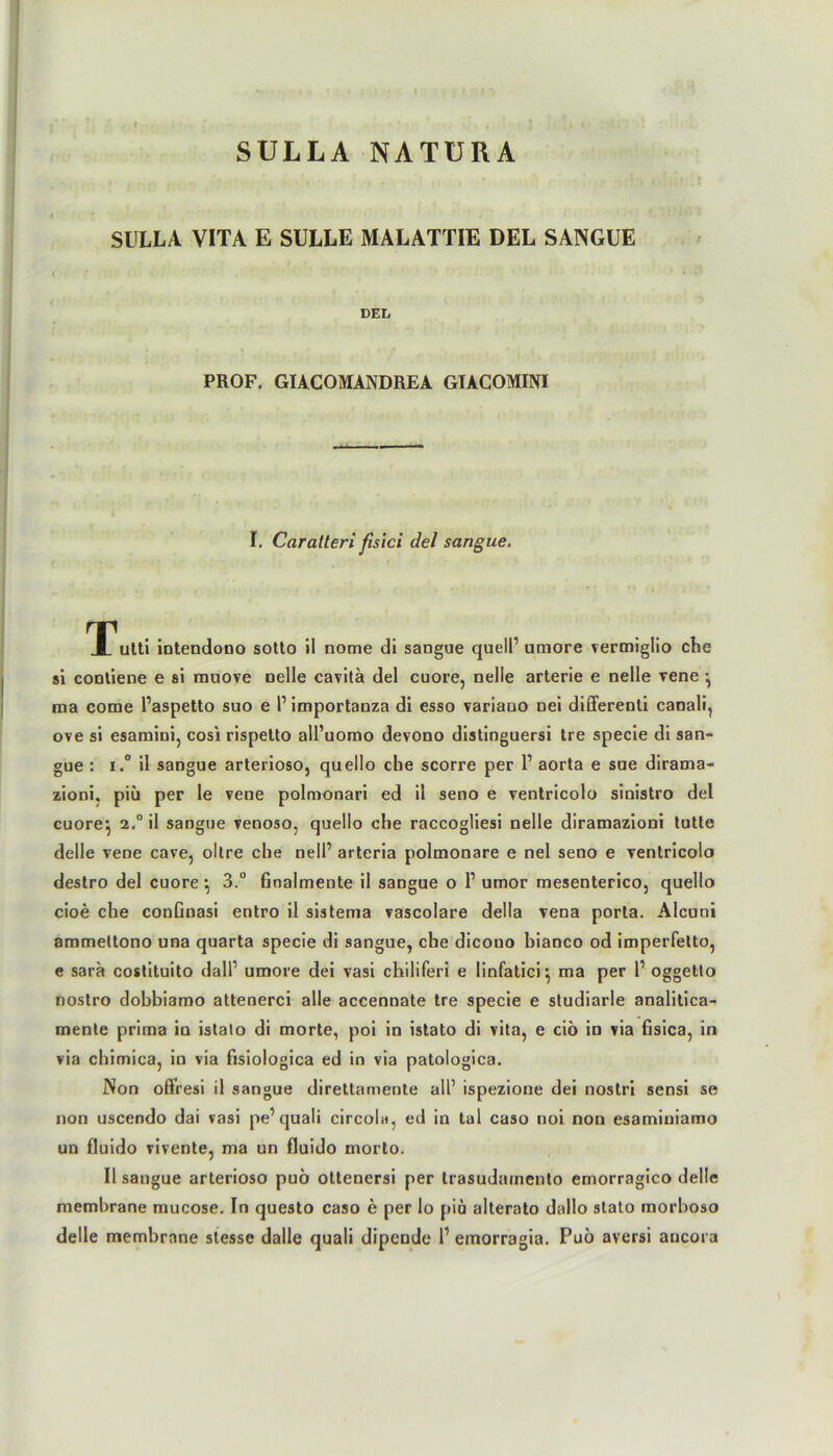 SULLA NATURA SULLA VITA E SÜLLE MALATTIE DEL SANGUE DEL PROF. GIACOMANDREA GIAGOMINI I. Caratteri fisici del sangue. Tutti intendono sotto il nome di sangue quell1 umore vermiglio che si contiene e si muove nelle cavitä del cuore, nelle arterie e nelle vene } ma come l’aspetto suo e l1 importanza di esso variano nei differenti canali, ove si esamini, cosi rispetto all’uomo devono distinguersi tre specie di san- gue : i.° il sangue arterioso, quello che scorre per l1 aorta e sue dirama- zioni, piü per le vene polmonari ed il seno e ventricolo sinistro del cuore} 2.0 il sangue venoso, quello che raccogliesi nelle diramazioni tutte delle vene cave, oltre che nell1 arteria polmonare e nel seno e ventricolo destro del cuore} 3.° finalmente il sangue o P umor mesenterico, quello cioe che conGnasi entro il sistema vascolare della vena porta. Alcuni ammeltono una quarta specie di sangue, che dicouo bianco od imperfetto, e sara costituito dall1 umore dei vasi chiliferi e linfatici} ma per P oggetlo nostro dobbiamo attenerci alle accennate tre specie e studiarle analitica- mente prima in istalo di morte, poi in istato di vita, e ciö in via fisica, in via chimica, in via fisiologica ed in via patoiogica. Non offresi il sangue direttamente all1 ispezione dei nostri sensi se non uscendo dai vasi pe’quali circola, ed in tal caso noi non esamiuiamo un fluido vivente, ma un fluido morto. Il sangue arterioso puö ottenersi per trasudamento emorragico delle membrane mucose. In questo caso e per lo j>ia alterato dallo stalo morboso delle membrane stesse dalle quali dipende P emorragia. Puö aversi aucora