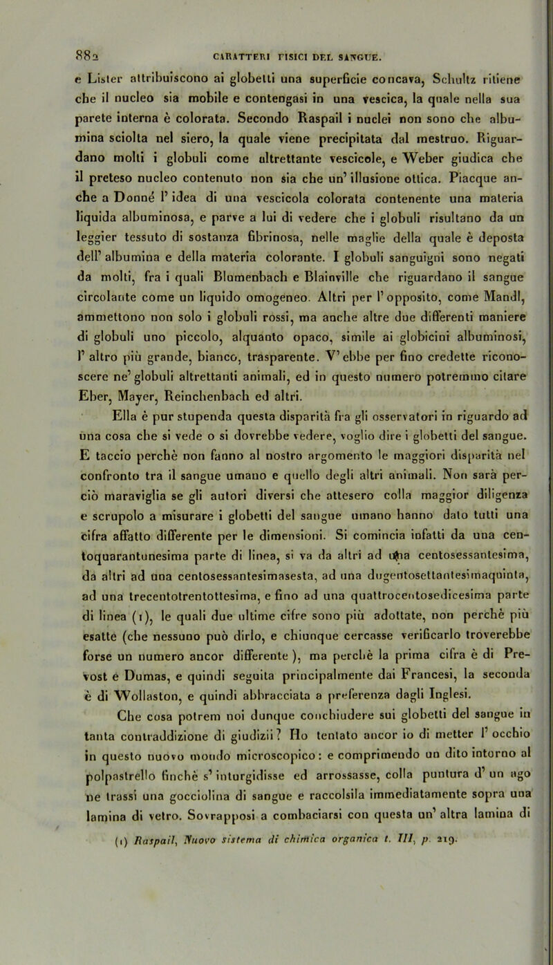t; Listen attribuiscono ai globelli una superficie concava, Schultz ritiene che il nucleo sia mobile e conteogasi in una vescica, la quäle nella sua parete interna e colorata. Secondo Raspail i nuclei non sono che albu- mina sciolta nel siero, la quäle viene precipitata dal mestruo. Riguar- dano molti i globuli come ultrettante vescicole, e Weber giudica che il preteso nucleo contenuto non sia che un’ illusione ottica. Piacque an- che a Donne 1’ idea di una vescicola colorata contenente una materia liquida albuminosa, e parve a lui di vedere che i globuli risultano da un leggier tessuto di sostanza fibrinosa, nelle maglie della quäle e deposta dell’ albumina e della materia colorante. I globuli sanguigni sono negati da molti, fra i quali Blumenbach e Blainville che riguardano il sangue circolante come un liquido omogeneo. Altri per l’opposito, come Mandl, ammettono non solo i globuli rossi, ma anche altre due differenti maniere di globuli uno piccolo, alquanto opaco, simile ai globicini albuminosi, I1 altro piü grande, bianco, trasparente. V’ebbe per fino credette ricono- scere ne’globuli altrettanti animali, ed in questo numero potremmo cilare Eber, Mayer, Reinchenbach ed altri. Ella e pur stupenda questa disparitä fra gli osservatori in riguardo ad una cosa che si vede o si dovrebbe vedere, voglio dire i globetti del sangue. E taccio perche non fanno al nostro argomer.to le maggiori disparitä nel confronto tra il sangue umano e quello degli altri animali. Non sarä per- ciö maraviglia se gli autori diversi che attesero colla maggior diligenza e scrupolo a misurare i globetti del sangue umano hanno dato tutti una cifra affatto differente per le dimensioni. Si comincia infatti da una cen- toquarantunesima parte di linea, si va da altri ad ufria centosessantesima, da altri ad una centosessantesimasesta, ad una dugentosettantesimaquinta, ad una trecentotrentottesima, e fino ad una quattrocentosedicesima parte di linea (i), le quali due ultime cifre sono piü adottate, non perche piü esatte (che nessuno puö dirlo, e chiunque cercasse verificarlo troverebbe forse un numero ancor differente ), ma perche la prima cifra e di Pre- vost e Dumas, e quindi seguita principalmente dai Francesi, la seconda e di Wollaston, e quindi abhracciata a preferenza dagli Inglesi. Che cosa potrem noi dunque conchiudere sui globetti del sangue in tanta conlraddizione di giudizii? Ilo tentato ancor io di metter 1’ occhio in questo nuovo moudo microscopico: e comprimeudo un dito intorno al polpastrello finche s1 inturgidisse ed arrossasse, colla puntura d’ un ago ne trassi una gocciolina di sangue e raccolsila immediatamente sopra una lamina di vetro. Sovrapposi a combaciarsi con questa un1 altra lamiua di